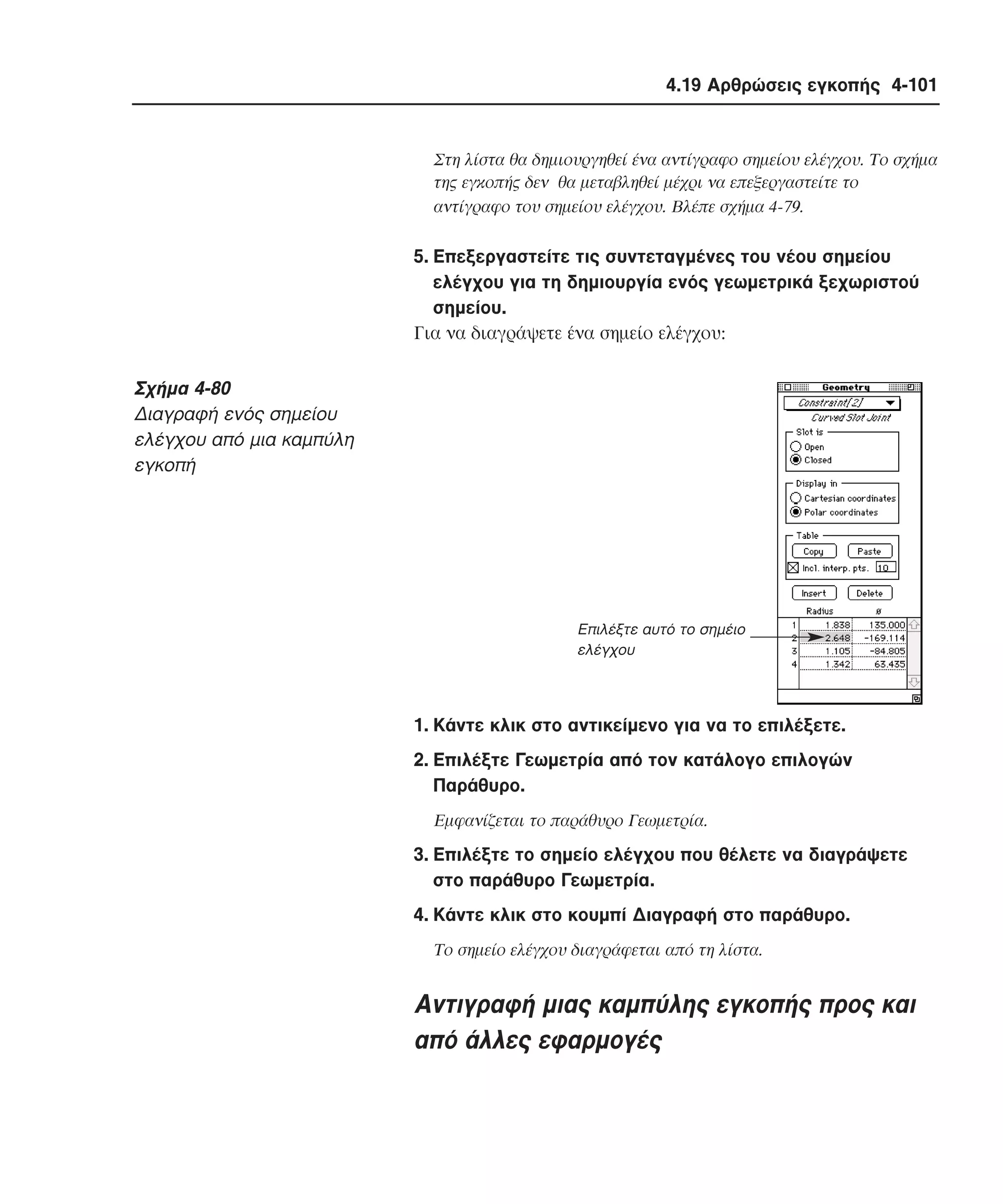 4.19 Αρθρώσεις εγκοπής 4-101

Στη λίστα θα δηµιουργηθεί ένα αντίγραφο σηµείου ελέγχου. Tο σχήµα
της εγκοπής δεν θα µεταβληθεί µέχρι να επεξεργαστείτε το
αντίγραφο του σηµείου ελέγχου. Bλέπε σχήµα 4-79.

5. Eπεξεργαστείτε τις συντεταγµένες του νέου σηµείου
ελέγχου για τη δηµιουργία ενός γεωµετρικά ξεχωριστού
σηµείου.
Για να διαγράψετε ένα σηµείο ελέγχου:

Σχήµα 4-80
∆ιαγραφή ενός σηµείου
ελέγχου από µια καµπύλη
εγκοπή

Eπιλέξτε αυτό το σηµέιο
ελέγχου

1. Kάντε κλικ στο αντικείµενο για να το επιλέξετε.
2. Eπιλέξτε Γεωµετρία από τον κατάλογο επιλογών
Παράθυρο.
Eµφανίζεται το παράθυρο Γεωµετρία.

3. Eπιλέξτε το σηµείο ελέγχου που θέλετε να διαγράψετε
στο παράθυρο Γεωµετρία.
4. Kάντε κλικ στο κουµπί ∆ιαγραφή στο παράθυρο.
Tο σηµείο ελέγχου διαγράφεται από τη λίστα.

Aντιγραφή µιας καµπύλης εγκοπής προς και
από άλλες εφαρµογές

 