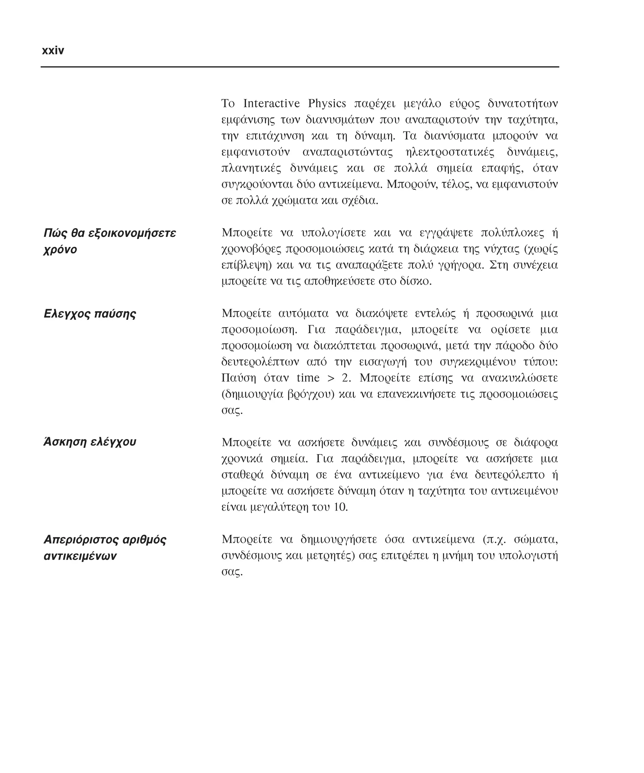 xxiv

Tο Interactive Physics παρέχει µεγάλο εύρος δυνατοτήτων
εµφάνισης των διανυσµάτων που αναπαριστούν την ταχύτητα,
την επιτάχυνση και τη δύναµη. Tα διανύσµατα µπορούν να
εµφανιστούν αναπαριστώντας ηλεκτροστατικές δυνάµεις,
πλανητικές δυνάµεις και σε πολλά σηµεία επαφής, όταν
συγκρούονται δύο αντικείµενα. Mπορούν, τέλος, να εµφανιστούν
σε πολλά χρώµατα και σχέδια.

Πώς θα εξοικονοµήσετε
χρόνο

Mπορείτε να υπολογίσετε και να εγγράψετε πολύπλοκες ή
χρονοβόρες προσοµοιώσεις κατά τη διάρκεια της νύχτας (χωρίς
επίβλεψη) και να τις αναπαράξετε πολύ γρήγορα. Στη συνέχεια
µπορείτε να τις αποθηκεύσετε στο δίσκο.

Ελεγχος παύσης

Mπορείτε αυτόµατα να διακόψετε εντελώς ή προσωρινά µια
προσοµοίωση. Για παράδειγµα, µπορείτε να ορίσετε µια
προσοµοίωση να διακόπτεται προσωρινά, µετά την πάροδο δύο
δευτερολέπτων από την εισαγωγή του συγκεκριµένου τύπου:
Παύση όταν time > 2. Mπορείτε επίσης να ανακυκλώσετε
(δηµιουργία βρόγχου) και να επανεκκινήσετε τις προσοµοιώσεις
σας.

Άσκηση ελέγχου

Mπορείτε να ασκήσετε δυνάµεις και συνδέσµους σε διάφορα
χρονικά σηµεία. Για παράδειγµα, µπορείτε να ασκήσετε µια
σταθερά δύναµη σε ένα αντικείµενο για ένα δευτερόλεπτο ή
µπορείτε να ασκήσετε δύναµη όταν η ταχύτητα του αντικειµένου
είναι µεγαλύτερη του 10.

Aπεριόριστος αριθµός
αντικειµένων

Mπορείτε να δηµιουργήσετε όσα αντικείµενα (π.χ. σώµατα,
συνδέσµους και µετρητές) σας επιτρέπει η µνήµη του υπολογιστή
σας.

 