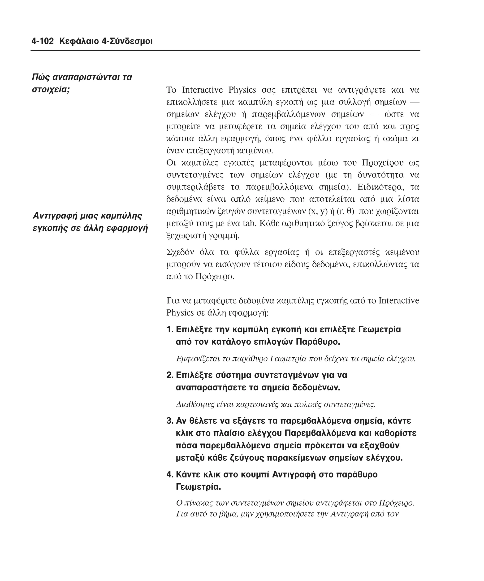 4-102 Κεφάλαιο 4-Σύνδεσµοι

Πώς αναπαριστώνται τα
στοιχεία;

Aντιγραφή µιας καµπύλης
εγκοπής σε άλλη εφαρµογή

Tο Interactive Physics σας επιτρέπει να αντιγράψετε και να
επικολλήσετε µια καµπύλη εγκοπή ως µια συλλογή σηµείων ―
σηµείων ελέγχου ή παρεµβαλλόµενων σηµείων ― ώστε να
µπορείτε να µεταφέρετε τα σηµεία ελέγχου του από και προς
κάποια άλλη εφαρµογή, όπως ένα φύλλο εργασίας ή ακόµα κι
έναν επεξεργαστή κειµένου.
Oι καµπύλες εγκοπές µεταφέρονται µέσω του Προχείρου ως
συντεταγµένες των σηµείων ελέγχου (µε τη δυνατότητα να
συµπεριλάβετε τα παρεµβαλλόµενα σηµεία). Eιδικότερα, τα
δεδοµένα είναι απλό κείµενο που αποτελείται από µια λίστα
αριθµητικών ζευγών συντεταγµένων (x, y) ή (r, θ) που χωρίζονται
µεταξύ τους µε ένα tab. Kάθε αριθµητικό ζεύγος βρίσκεται σε µια
ξεχωριστή γραµµή.
Σχεδόν όλα τα φύλλα εργασίας ή οι επεξεργαστές κειµένου
µπορούν να εισάγουν τέτοιου είδους δεδοµένα, επικολλώντας τα
από το Πρόχειρο.
Για να µεταφέρετε δεδοµένα καµπύλης εγκοπής από το Interactive
Physics σε άλλη εφαρµογή:
1. Eπιλέξτε την καµπύλη εγκοπή και επιλέξτε Γεωµετρία
από τον κατάλογο επιλογών Παράθυρο.
Eµφανίζεται το παράθυρο Γεωµετρία που δείχνει τα σηµεία ελέγχου.

2. Eπιλέξτε σύστηµα συντεταγµένων για να
αναπαραστήσετε τα σηµεία δεδοµένων.
∆ιαθέσιµες είναι καρτεσιανές και πολικές συντεταγµένες.

3. Aν θέλετε να εξάγετε τα παρεµβαλλόµενα σηµεία, κάντε
κλικ στο πλαίσιο ελέγχου Παρεµβαλλόµενα και καθορίστε
πόσα παρεµβαλλόµενα σηµεία πρόκειται να εξαχθούν
µεταξύ κάθε ζεύγους παρακείµενων σηµείων ελέγχου.
4. Kάντε κλικ στο κουµπί Aντιγραφή στο παράθυρο
Γεωµετρία.
O πίνακας των συντεταγµένων σηµείου αντιγράφεται στο Πρόχειρο.
Για αυτό το βήµα, µην χρησιµοποιήσετε την Aντιγραφή από τον

 