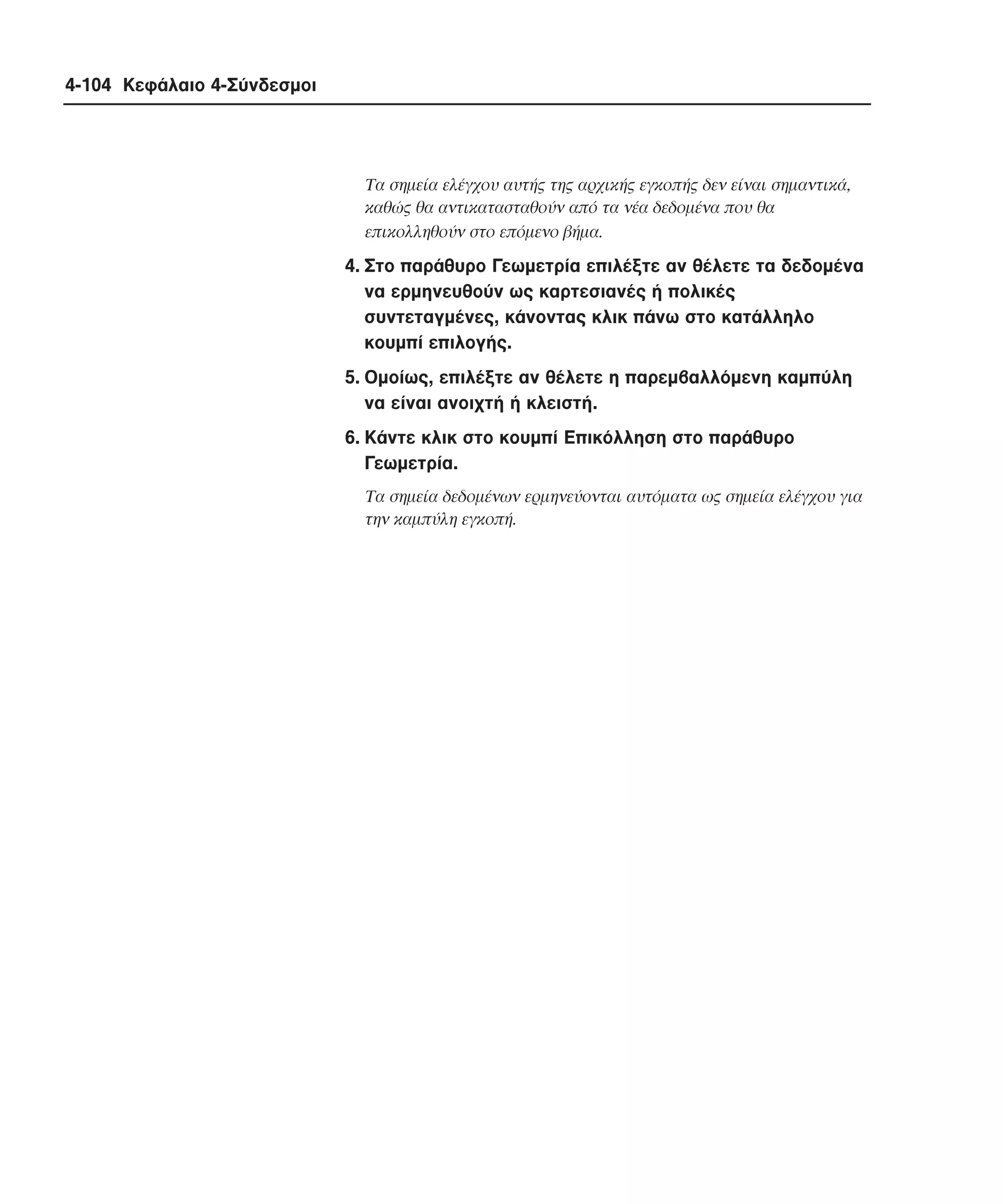 4-104 Κεφάλαιο 4-Σύνδεσµοι

Tα σηµεία ελέγχου αυτής της αρχικής εγκοπής δεν είναι σηµαντικά,
καθώς θα αντικατασταθούν από τα νέα δεδοµένα που θα
επικολληθούν στο επόµενο βήµα.

4. Στο παράθυρο Γεωµετρία επιλέξτε αν θέλετε τα δεδοµένα
να ερµηνευθούν ως καρτεσιανές ή πολικές
συντεταγµένες, κάνοντας κλικ πάνω στο κατάλληλο
κουµπί επιλογής.
5. Oµοίως, επιλέξτε αν θέλετε η παρεµβαλλόµενη καµπύλη
να είναι ανοιχτή ή κλειστή.
6. Kάντε κλικ στο κουµπί Eπικόλληση στο παράθυρο
Γεωµετρία.
Tα σηµεία δεδοµένων ερµηνεύονται αυτόµατα ως σηµεία ελέγχου για
την καµπύλη εγκοπή.

 
