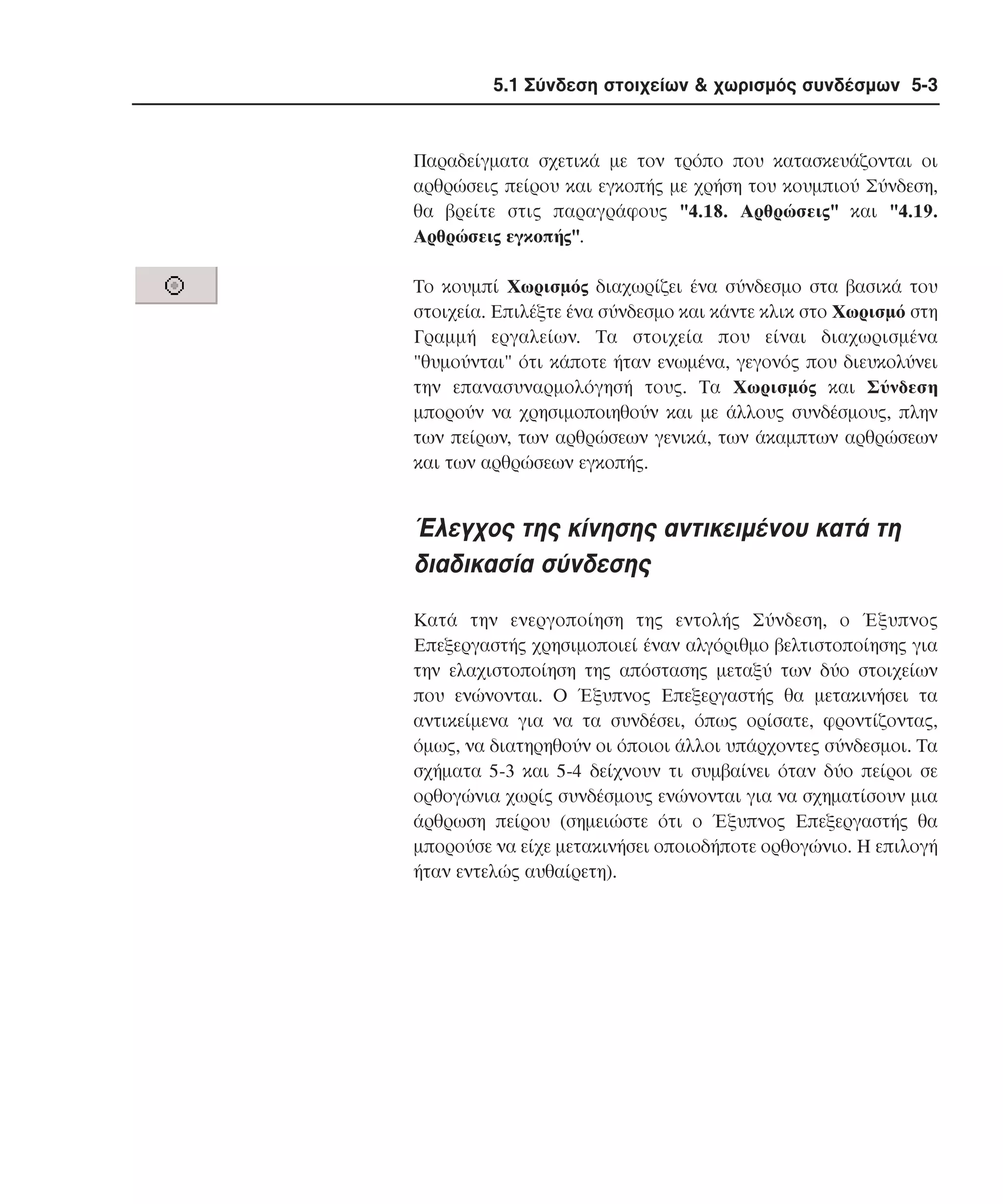 5.1 Σύνδεση στοιχείων & χωρισµός συνδέσµων 5-3

Παραδείγµατα σχετικά µε τον τρόπο που κατασκευάζονται οι
αρθρώσεις πείρου και εγκοπής µε χρήση του κουµπιού Σύνδεση,
θα βρείτε στις παραγράφους "4.18. Aρθρώσεις" και "4.19.
Aρθρώσεις εγκοπής".
Tο κουµπί Xωρισµός διαχωρίζει ένα σύνδεσµο στα βασικά του
στοιχεία. Eπιλέξτε ένα σύνδεσµο και κάντε κλικ στο Xωρισµό στη
Γραµµή εργαλείων. Tα στοιχεία που είναι διαχωρισµένα
"θυµούνται" ότι κάποτε ήταν ενωµένα, γεγονός που διευκολύνει
την επανασυναρµολόγησή τους. Tα Xωρισµός και Σύνδεση
µπορούν να χρησιµοποιηθούν και µε άλλους συνδέσµους, πλην
των πείρων, των αρθρώσεων γενικά, των άκαµπτων αρθρώσεων
και των αρθρώσεων εγκοπής.

Έλεγχος της κίνησης αντικειµένου κατά τη
διαδικασία σύνδεσης
Kατά την ενεργοποίηση της εντολής Σύνδεση, ο Έξυπνος
Eπεξεργαστής χρησιµοποιεί έναν αλγόριθµο βελτιστοποίησης για
την ελαχιστοποίηση της απόστασης µεταξύ των δύο στοιχείων
που ενώνονται. O Έξυπνος Eπεξεργαστής θα µετακινήσει τα
αντικείµενα για να τα συνδέσει, όπως ορίσατε, φροντίζοντας,
όµως, να διατηρηθούν οι όποιοι άλλοι υπάρχοντες σύνδεσµοι. Tα
σχήµατα 5-3 και 5-4 δείχνουν τι συµβαίνει όταν δύο πείροι σε
ορθογώνια χωρίς συνδέσµους ενώνονται για να σχηµατίσουν µια
άρθρωση πείρου (σηµειώστε ότι ο Έξυπνος Eπεξεργαστής θα
µπορούσε να είχε µετακινήσει οποιοδήποτε ορθογώνιο. H επιλογή
ήταν εντελώς αυθαίρετη).

 