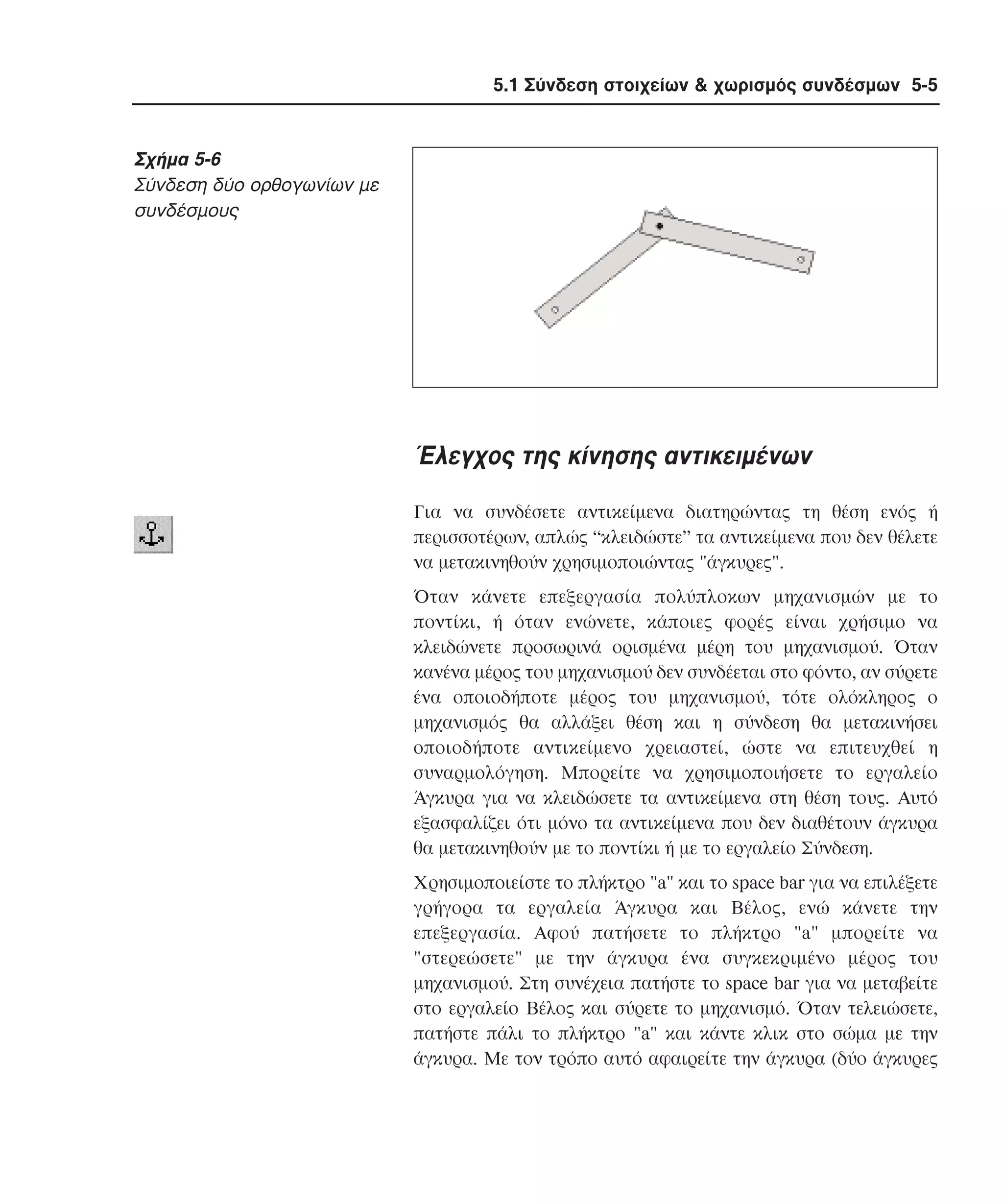 5.1 Σύνδεση στοιχείων & χωρισµός συνδέσµων 5-5

Σχήµα 5-6
Σύνδεση δύο ορθογωνίων µε
συνδέσµους

Έλεγχος της κίνησης αντικειµένων
Για να συνδέσετε αντικείµενα διατηρώντας τη θέση ενός ή
περισσοτέρων, απλώς “κλειδώστε” τα αντικείµενα που δεν θέλετε
να µετακινηθούν χρησιµοποιώντας "άγκυρες".
Όταν κάνετε επεξεργασία πολύπλοκων µηχανισµών µε το
ποντίκι, ή όταν ενώνετε, κάποιες φορές είναι χρήσιµο να
κλειδώνετε προσωρινά ορισµένα µέρη του µηχανισµού. Όταν
κανένα µέρος του µηχανισµού δεν συνδέεται στο φόντο, αν σύρετε
ένα οποιοδήποτε µέρος του µηχανισµού, τότε ολόκληρος ο
µηχανισµός θα αλλάξει θέση και η σύνδεση θα µετακινήσει
οποιοδήποτε αντικείµενο χρειαστεί, ώστε να επιτευχθεί η
συναρµολόγηση. Mπορείτε να χρησιµοποιήσετε το εργαλείο
Άγκυρα για να κλειδώσετε τα αντικείµενα στη θέση τους. Aυτό
εξασφαλίζει ότι µόνο τα αντικείµενα που δεν διαθέτουν άγκυρα
θα µετακινηθούν µε το ποντίκι ή µε το εργαλείο Σύνδεση.
Xρησιµοποιείστε το πλήκτρο "a" και το space bar για να επιλέξετε
γρήγορα τα εργαλεία Άγκυρα και Bέλος, ενώ κάνετε την
επεξεργασία. Aφού πατήσετε το πλήκτρο "a" µπορείτε να
"στερεώσετε" µε την άγκυρα ένα συγκεκριµένο µέρος του
µηχανισµού. Στη συνέχεια πατήστε το space bar για να µεταβείτε
στο εργαλείο Bέλος και σύρετε το µηχανισµό. Όταν τελειώσετε,
πατήστε πάλι το πλήκτρο "a" και κάντε κλικ στο σώµα µε την
άγκυρα. Mε τον τρόπο αυτό αφαιρείτε την άγκυρα (δύο άγκυρες

 