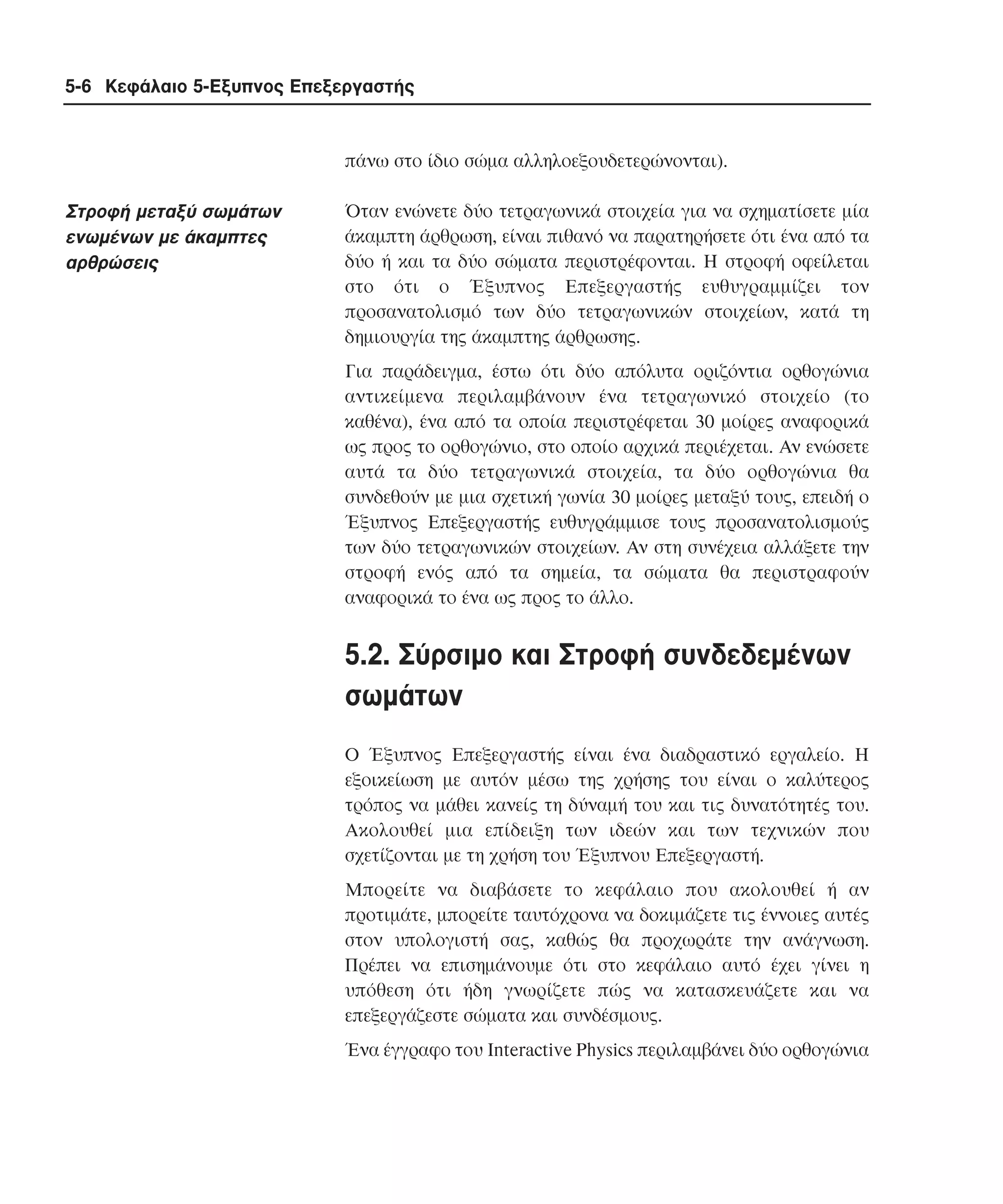5-6 Κεφάλαιο 5-Εξυπνος Επεξεργαστής

πάνω στο ίδιο σώµα αλληλοεξουδετερώνονται).

Στροφή µεταξύ σωµάτων
ενωµένων µε άκαµπτες
αρθρώσεις

Όταν ενώνετε δύο τετραγωνικά στοιχεία για να σχηµατίσετε µία
άκαµπτη άρθρωση, είναι πιθανό να παρατηρήσετε ότι ένα από τα
δύο ή και τα δύο σώµατα περιστρέφονται. H στροφή οφείλεται
στο ότι ο Έξυπνος Eπεξεργαστής ευθυγραµµίζει τον
προσανατολισµό των δύο τετραγωνικών στοιχείων, κατά τη
δηµιουργία της άκαµπτης άρθρωσης.
Για παράδειγµα, έστω ότι δύο απόλυτα οριζόντια ορθογώνια
αντικείµενα περιλαµβάνουν ένα τετραγωνικό στοιχείο (το
καθένα), ένα από τα οποία περιστρέφεται 30 µοίρες αναφορικά
ως προς το ορθογώνιο, στο οποίο αρχικά περιέχεται. Aν ενώσετε
αυτά τα δύο τετραγωνικά στοιχεία, τα δύο ορθογώνια θα
συνδεθούν µε µια σχετική γωνία 30 µοίρες µεταξύ τους, επειδή ο
Έξυπνος Eπεξεργαστής ευθυγράµµισε τους προσανατολισµούς
των δύο τετραγωνικών στοιχείων. Aν στη συνέχεια αλλάξετε την
στροφή ενός από τα σηµεία, τα σώµατα θα περιστραφούν
αναφορικά το ένα ως προς το άλλο.

5.2. Σύρσιµο και Στροφή συνδεδεµένων
σωµάτων
O Έξυπνος Eπεξεργαστής είναι ένα διαδραστικό εργαλείο. H
εξοικείωση µε αυτόν µέσω της χρήσης του είναι ο καλύτερος
τρόπος να µάθει κανείς τη δύναµή του και τις δυνατότητές του.
Aκολουθεί µια επίδειξη των ιδεών και των τεχνικών που
σχετίζονται µε τη χρήση του Έξυπνου Eπεξεργαστή.
Mπορείτε να διαβάσετε το κεφάλαιο που ακολουθεί ή αν
προτιµάτε, µπορείτε ταυτόχρονα να δοκιµάζετε τις έννοιες αυτές
στον υπολογιστή σας, καθώς θα προχωράτε την ανάγνωση.
Πρέπει να επισηµάνουµε ότι στο κεφάλαιο αυτό έχει γίνει η
υπόθεση ότι ήδη γνωρίζετε πώς να κατασκευάζετε και να
επεξεργάζεστε σώµατα και συνδέσµους.
Ένα έγγραφο του Interactive Physics περιλαµβάνει δύο ορθογώνια

 