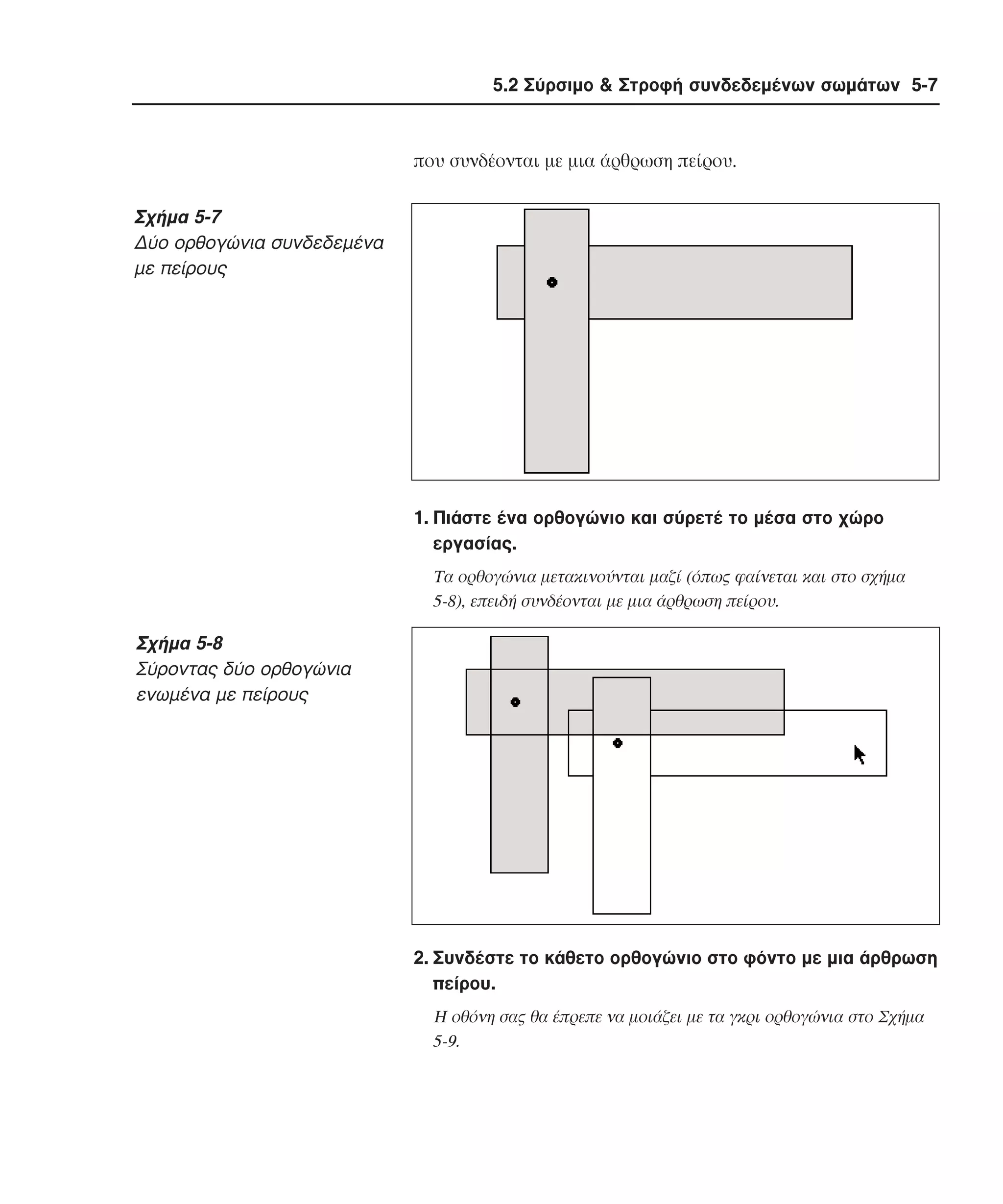 5.2 Σύρσιµο & Στροφή συνδεδεµένων σωµάτων 5-7

που συνδέονται µε µια άρθρωση πείρου.

Σχήµα 5-7
∆ύο ορθογώνια συνδεδεµένα
µε πείρους

1. Πιάστε ένα ορθογώνιο και σύρετέ το µέσα στο χώρο
εργασίας.
Tα ορθογώνια µετακινούνται µαζί (όπως φαίνεται και στο σχήµα
5-8), επειδή συνδέονται µε µια άρθρωση πείρου.

Σχήµα 5-8
Σύροντας δύο ορθογώνια
ενωµένα µε πείρους

2. Συνδέστε το κάθετο ορθογώνιο στο φόντο µε µια άρθρωση
πείρου.
H οθόνη σας θα έπρεπε να µοιάζει µε τα γκρι ορθογώνια στο Σχήµα
5-9.

 
