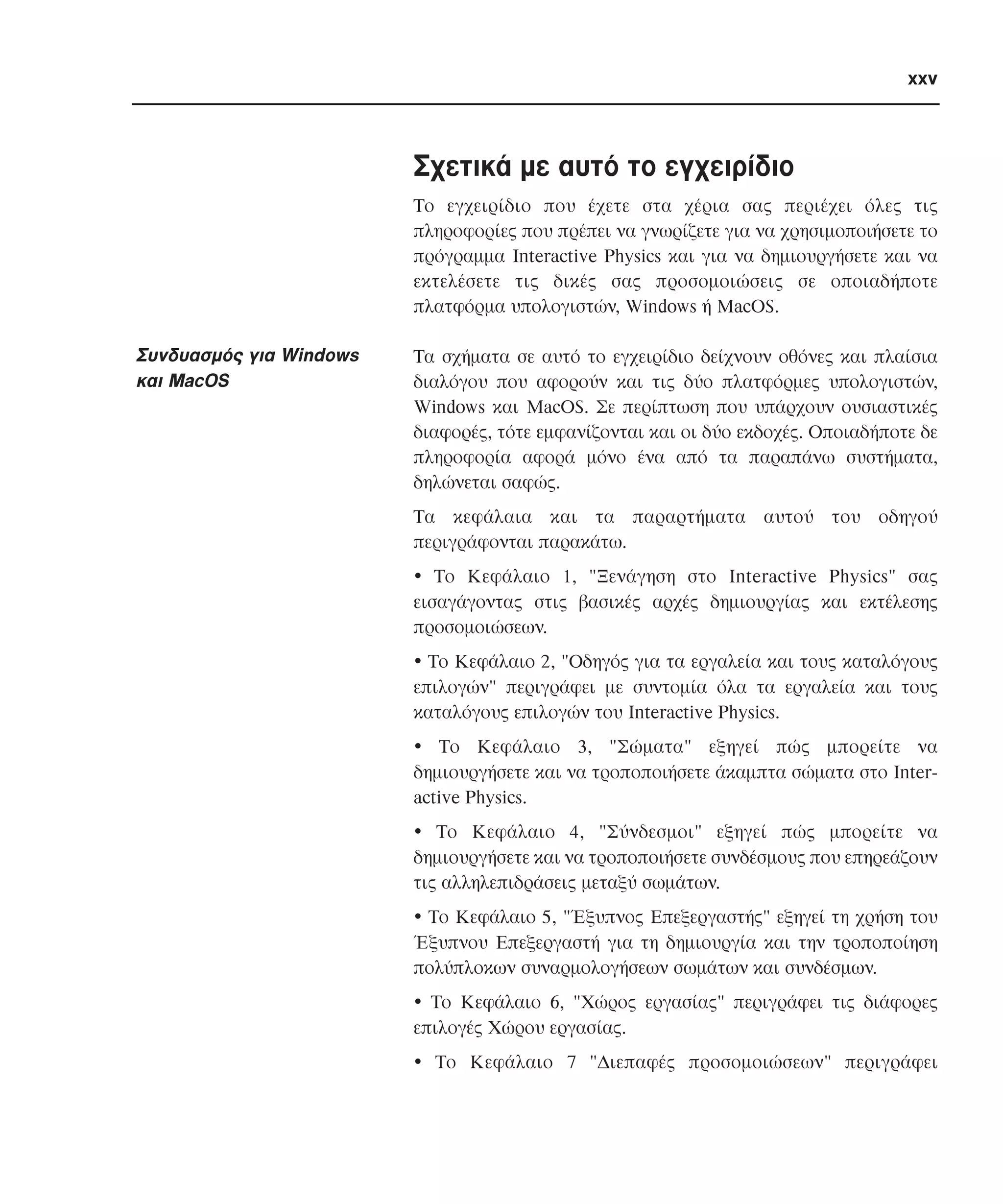 xxv

Σχετικά µε αυτό το εγχειρίδιο
Tο εγχειρίδιο που έχετε στα χέρια σας περιέχει όλες τις
πληροφορίες που πρέπει να γνωρίζετε για να χρησιµοποιήσετε το
πρόγραµµα Interactive Physics και για να δηµιουργήσετε και να
εκτελέσετε τις δικές σας προσοµοιώσεις σε οποιαδήποτε
πλατφόρµα υπολογιστών, Windows ή MacOS.

Συνδυασµός για Windows
και MacOS

Tα σχήµατα σε αυτό το εγχειρίδιο δείχνουν οθόνες και πλαίσια
διαλόγου που αφορούν και τις δύο πλατφόρµες υπολογιστών,
Windows και MacOS. Σε περίπτωση που υπάρχουν ουσιαστικές
διαφορές, τότε εµφανίζονται και οι δύο εκδοχές. Oποιαδήποτε δε
πληροφορία αφορά µόνο ένα από τα παραπάνω συστήµατα,
δηλώνεται σαφώς.
Tα κεφάλαια και τα παραρτήµατα αυτού του οδηγού
περιγράφονται παρακάτω.
• Tο Kεφάλαιο 1, "Ξενάγηση στο Interactive Physics" σας
εισαγάγοντας στις βασικές αρχές δηµιουργίας και εκτέλεσης
προσοµοιώσεων.
• Tο Kεφάλαιο 2, "Oδηγός για τα εργαλεία και τους καταλόγους
επιλογών" περιγράφει µε συντοµία όλα τα εργαλεία και τους
καταλόγους επιλογών του Interactive Physics.
• Tο Kεφάλαιο 3, "Σώµατα" εξηγεί πώς µπορείτε να
δηµιουργήσετε και να τροποποιήσετε άκαµπτα σώµατα στο Interactive Physics.
• Tο Kεφάλαιο 4, "Σύνδεσµοι" εξηγεί πώς µπορείτε να
δηµιουργήσετε και να τροποποιήσετε συνδέσµους που επηρεάζουν
τις αλληλεπιδράσεις µεταξύ σωµάτων.
• Tο Kεφάλαιο 5, "Έξυπνος Eπεξεργαστής" εξηγεί τη χρήση του
Έξυπνου Eπεξεργαστή για τη δηµιουργία και την τροποποίηση
πολύπλοκων συναρµολογήσεων σωµάτων και συνδέσµων.
• Tο Kεφάλαιο 6, "Xώρος εργασίας" περιγράφει τις διάφορες
επιλογές Xώρου εργασίας.
• Tο Kεφάλαιο 7 "∆ιεπαφές προσοµοιώσεων" περιγράφει

 