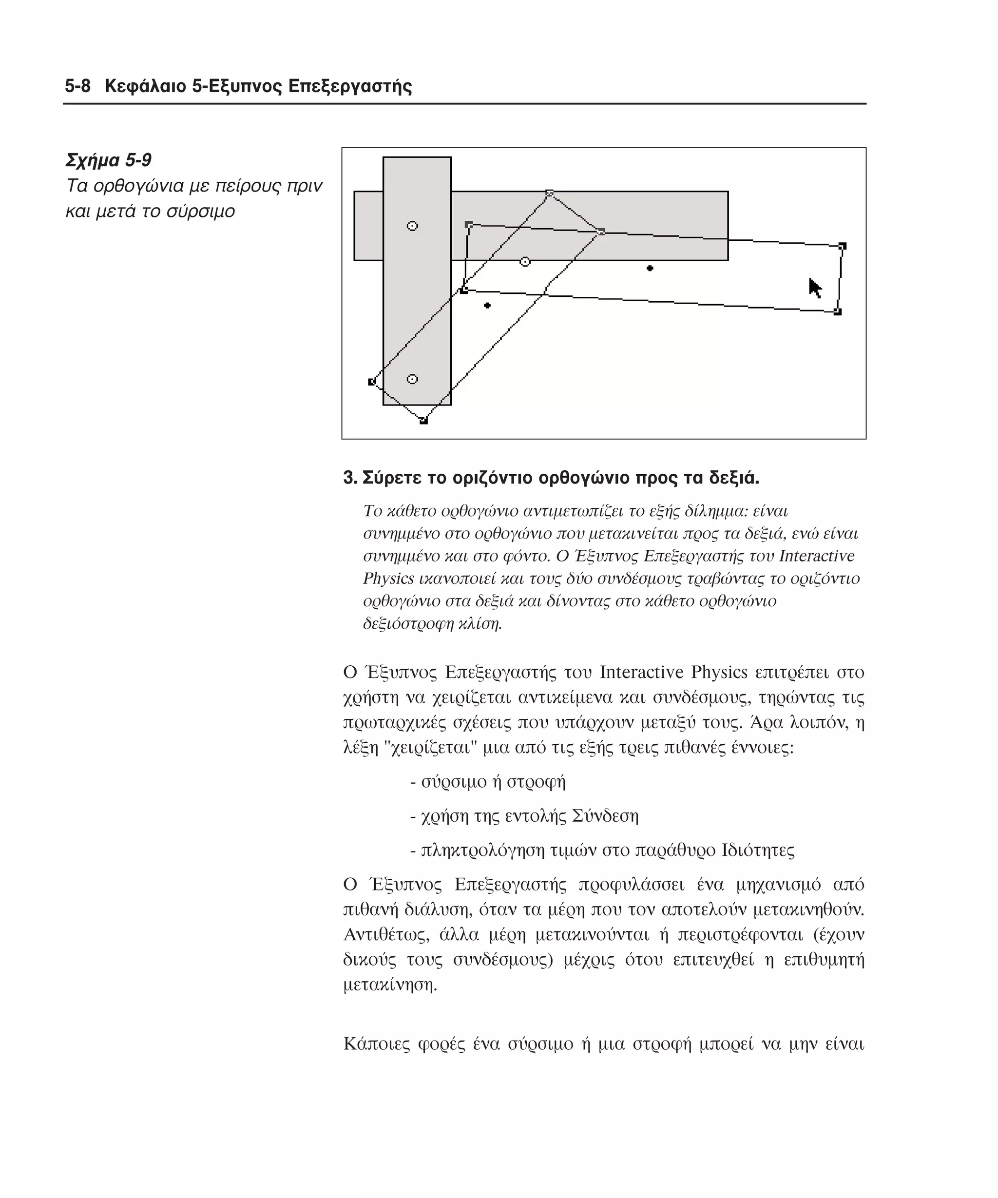 5-8 Κεφάλαιο 5-Εξυπνος Επεξεργαστής

Σχήµα 5-9
Tα ορθογώνια µε πείρους πριν
και µετά το σύρσιµο

3. Σύρετε το οριζόντιο ορθογώνιο προς τα δεξιά.
Tο κάθετο ορθογώνιο αντιµετωπίζει το εξής δίληµµα: είναι
συνηµµένο στο ορθογώνιο που µετακινείται προς τα δεξιά, ενώ είναι
συνηµµένο και στο φόντο. O Έξυπνος Eπεξεργαστής του Interactive
Physics ικανοποιεί και τους δύο συνδέσµους τραβώντας το οριζόντιο
ορθογώνιο στα δεξιά και δίνοντας στο κάθετο ορθογώνιο
δεξιόστροφη κλίση.

O Έξυπνος Eπεξεργαστής του Interactive Physics επιτρέπει στο
χρήστη να χειρίζεται αντικείµενα και συνδέσµους, τηρώντας τις
πρωταρχικές σχέσεις που υπάρχουν µεταξύ τους. Άρα λοιπόν, η
λέξη "χειρίζεται" µια από τις εξής τρεις πιθανές έννοιες:
- σύρσιµο ή στροφή
- χρήση της εντολής Σύνδεση
- πληκτρολόγηση τιµών στο παράθυρο Iδιότητες
O Έξυπνος Eπεξεργαστής προφυλάσσει ένα µηχανισµό από
πιθανή διάλυση, όταν τα µέρη που τον αποτελούν µετακινηθούν.
Aντιθέτως, άλλα µέρη µετακινούνται ή περιστρέφονται (έχουν
δικούς τους συνδέσµους) µέχρις ότου επιτευχθεί η επιθυµητή
µετακίνηση.
Kάποιες φορές ένα σύρσιµο ή µια στροφή µπορεί να µην είναι

 