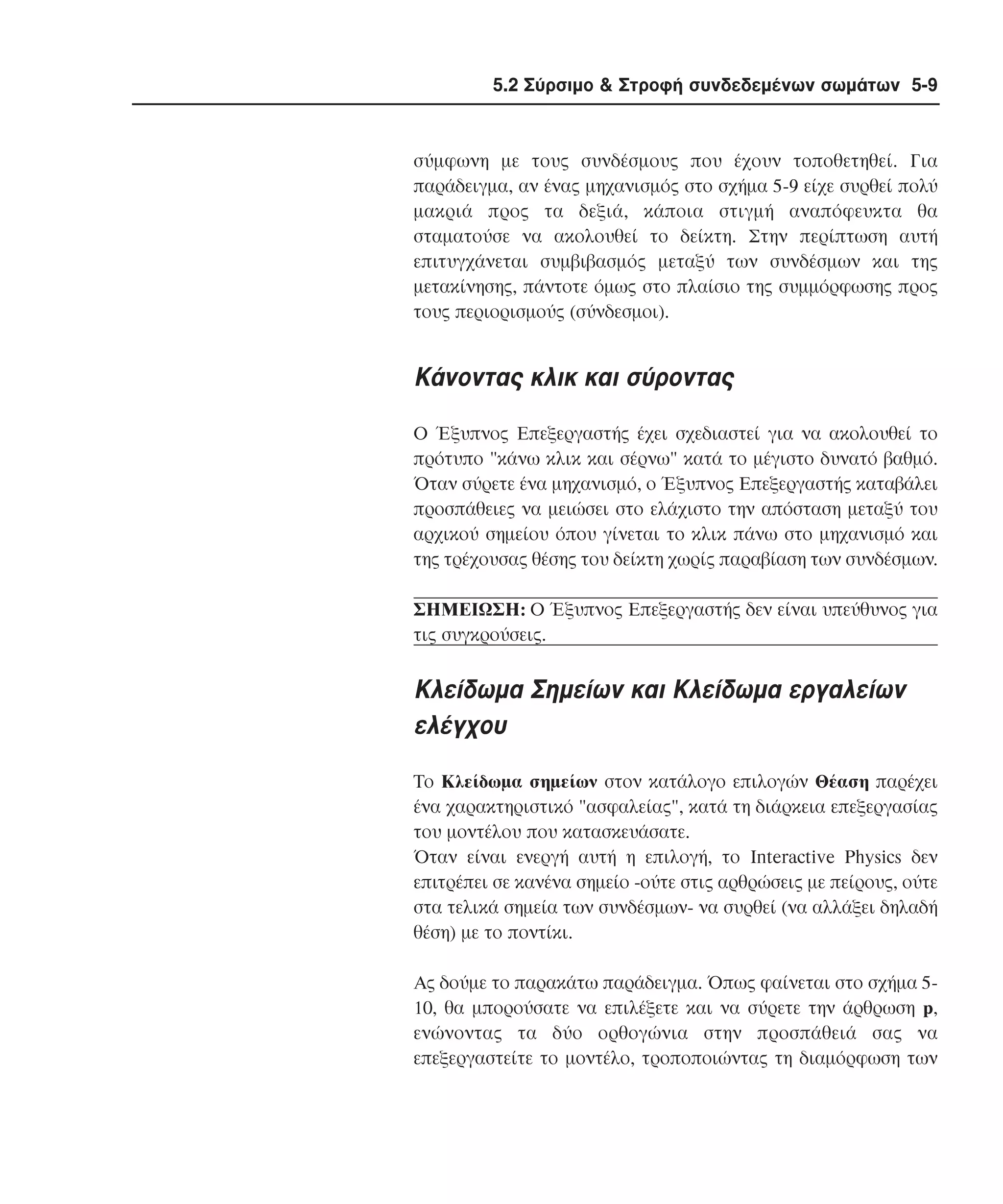 5.2 Σύρσιµο & Στροφή συνδεδεµένων σωµάτων 5-9

σύµφωνη µε τους συνδέσµους που έχουν τοποθετηθεί. Για
παράδειγµα, αν ένας µηχανισµός στο σχήµα 5-9 είχε συρθεί πολύ
µακριά προς τα δεξιά, κάποια στιγµή αναπόφευκτα θα
σταµατούσε να ακολουθεί το δείκτη. Στην περίπτωση αυτή
επιτυγχάνεται συµβιβασµός µεταξύ των συνδέσµων και της
µετακίνησης, πάντοτε όµως στο πλαίσιο της συµµόρφωσης προς
τους περιορισµούς (σύνδεσµοι).

Kάνοντας κλικ και σύροντας
O Έξυπνος Eπεξεργαστής έχει σχεδιαστεί για να ακολουθεί το
πρότυπο "κάνω κλικ και σέρνω" κατά το µέγιστο δυνατό βαθµό.
Όταν σύρετε ένα µηχανισµό, ο Έξυπνος Eπεξεργαστής καταβάλει
προσπάθειες να µειώσει στο ελάχιστο την απόσταση µεταξύ του
αρχικού σηµείου όπου γίνεται το κλικ πάνω στο µηχανισµό και
της τρέχουσας θέσης του δείκτη χωρίς παραβίαση των συνδέσµων.
ΣHMEIΩΣH: O Έξυπνος Eπεξεργαστής δεν είναι υπεύθυνος για
τις συγκρούσεις.

Kλείδωµα Σηµείων και Kλείδωµα εργαλείων
ελέγχου
Tο Kλείδωµα σηµείων στον κατάλογο επιλογών Θέαση παρέχει
ένα χαρακτηριστικό "ασφαλείας", κατά τη διάρκεια επεξεργασίας
του µοντέλου που κατασκευάσατε.
Όταν είναι ενεργή αυτή η επιλογή, το Interactive Physics δεν
επιτρέπει σε κανένα σηµείο -ούτε στις αρθρώσεις µε πείρους, ούτε
στα τελικά σηµεία των συνδέσµων- να συρθεί (να αλλάξει δηλαδή
θέση) µε το ποντίκι.
Aς δούµε το παρακάτω παράδειγµα. Όπως φαίνεται στο σχήµα 510, θα µπορούσατε να επιλέξετε και να σύρετε την άρθρωση p,
ενώνοντας τα δύο ορθογώνια στην προσπάθειά σας να
επεξεργαστείτε το µοντέλο, τροποποιώντας τη διαµόρφωση των

 