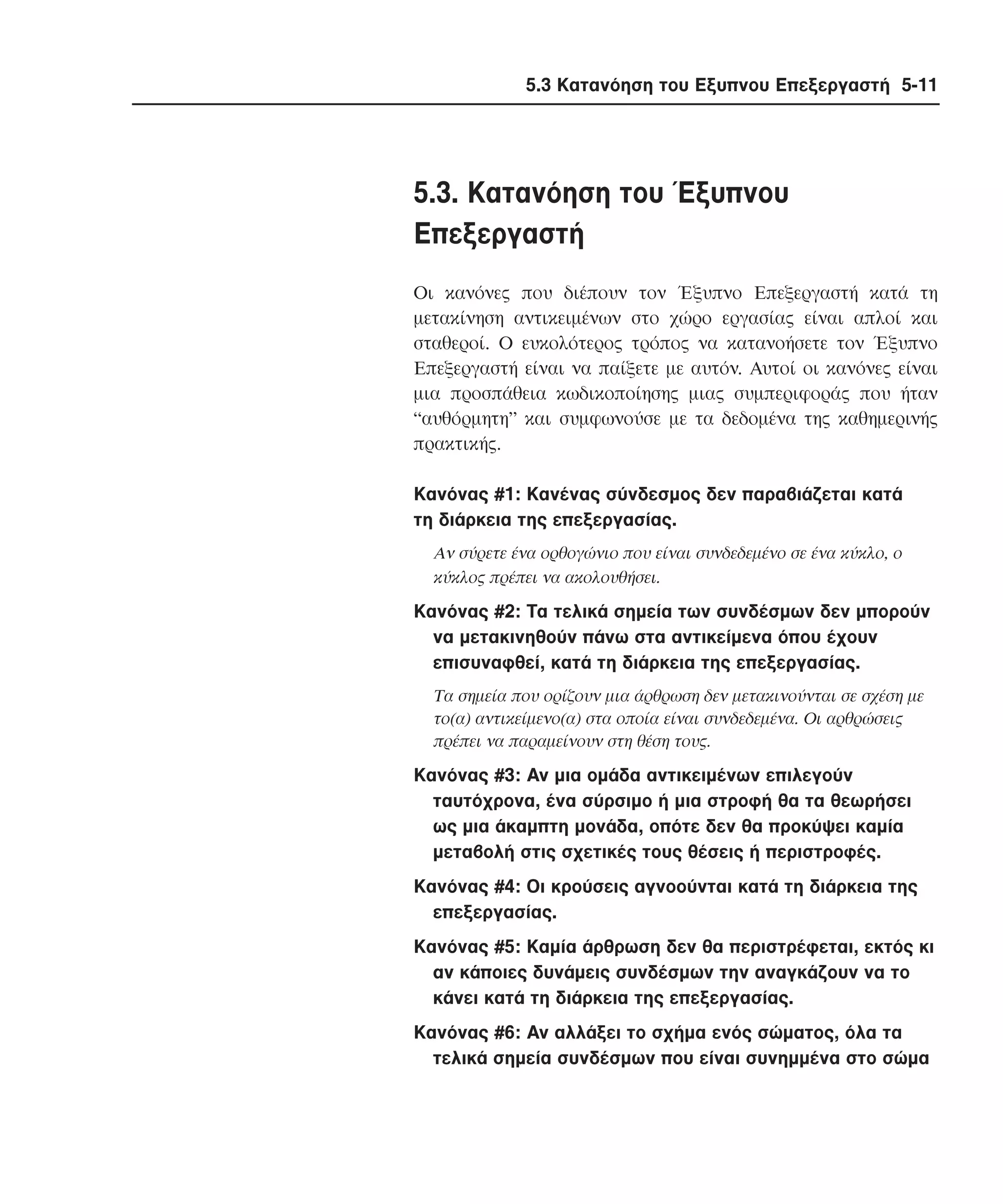 5.3 Κατανόηση του Εξυπνου Επεξεργαστή 5-11

5.3. Kατανόηση του Έξυπνου
Eπεξεργαστή
Oι κανόνες που διέπουν τον Έξυπνο Eπεξεργαστή κατά τη
µετακίνηση αντικειµένων στο χώρο εργασίας είναι απλοί και
σταθεροί. O ευκολότερος τρόπος να κατανοήσετε τον Έξυπνο
Eπεξεργαστή είναι να παίξετε µε αυτόν. Aυτοί οι κανόνες είναι
µια προσπάθεια κωδικοποίησης µιας συµπεριφοράς που ήταν
“αυθόρµητη” και συµφωνούσε µε τα δεδοµένα της καθηµερινής
πρακτικής.
Kανόνας #1: Kανένας σύνδεσµος δεν παραβιάζεται κατά
τη διάρκεια της επεξεργασίας.
Aν σύρετε ένα ορθογώνιο που είναι συνδεδεµένο σε ένα κύκλο, ο
κύκλος πρέπει να ακολουθήσει.

Kανόνας #2: Tα τελικά σηµεία των συνδέσµων δεν µπορούν
να µετακινηθούν πάνω στα αντικείµενα όπου έχουν
επισυναφθεί, κατά τη διάρκεια της επεξεργασίας.
Tα σηµεία που ορίζουν µια άρθρωση δεν µετακινούνται σε σχέση µε
το(α) αντικείµενο(α) στα οποία είναι συνδεδεµένα. Oι αρθρώσεις
πρέπει να παραµείνουν στη θέση τους.

Kανόνας #3: Aν µια οµάδα αντικειµένων επιλεγούν
ταυτόχρονα, ένα σύρσιµο ή µια στροφή θα τα θεωρήσει
ως µια άκαµπτη µονάδα, οπότε δεν θα προκύψει καµία
µεταβολή στις σχετικές τους θέσεις ή περιστροφές.
Kανόνας #4: Oι κρούσεις αγνοούνται κατά τη διάρκεια της
επεξεργασίας.
Kανόνας #5: Kαµία άρθρωση δεν θα περιστρέφεται, εκτός κι
αν κάποιες δυνάµεις συνδέσµων την αναγκάζουν να το
κάνει κατά τη διάρκεια της επεξεργασίας.
Kανόνας #6: Aν αλλάξει το σχήµα ενός σώµατος, όλα τα
τελικά σηµεία συνδέσµων που είναι συνηµµένα στο σώµα

 