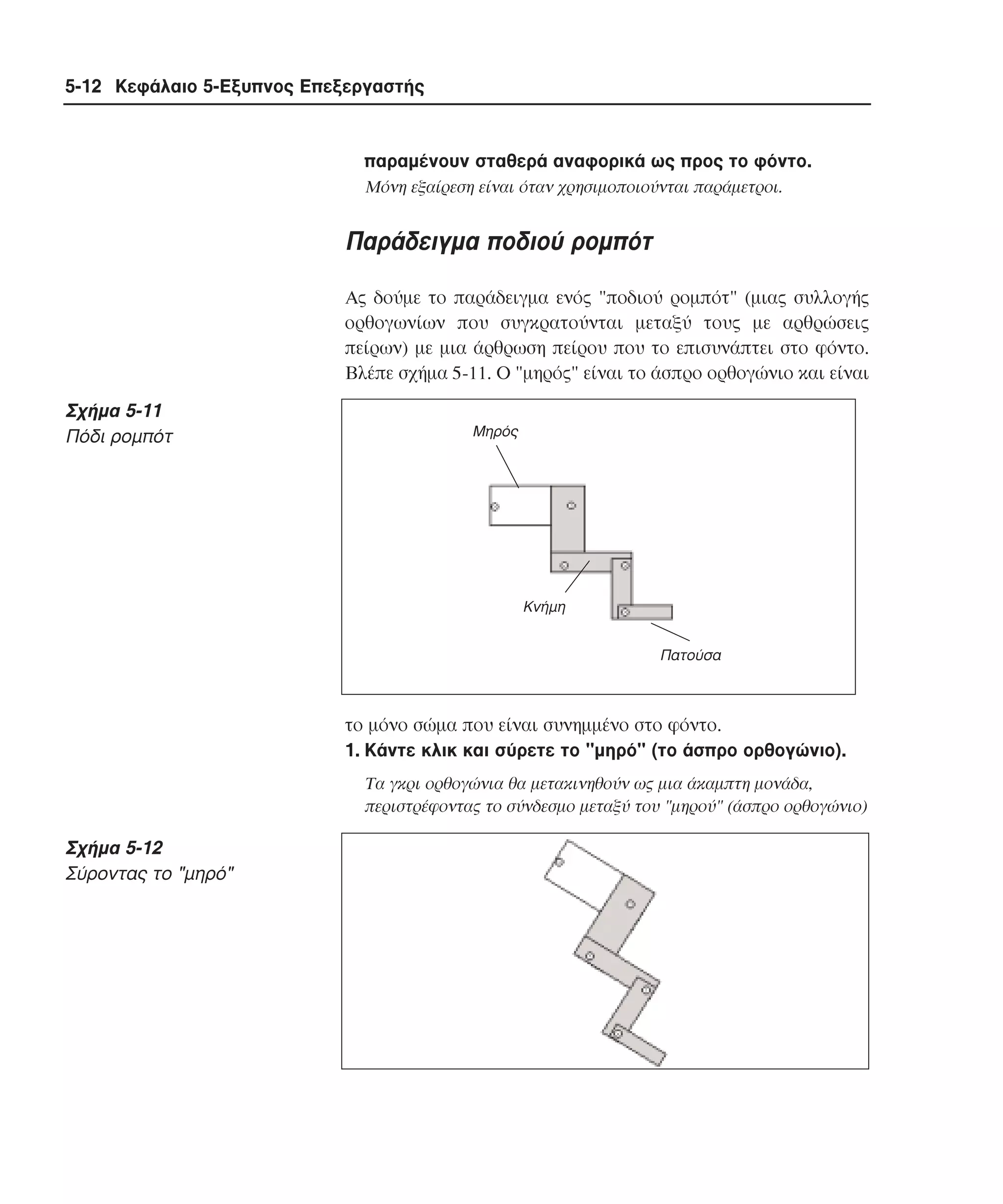 5-12 Κεφάλαιο 5-Εξυπνος Επεξεργαστής

παραµένουν σταθερά αναφορικά ως προς το φόντο.
Mόνη εξαίρεση είναι όταν χρησιµοποιούνται παράµετροι.

Παράδειγµα ποδιού ροµπότ
Aς δούµε το παράδειγµα ενός "ποδιού ροµπότ" (µιας συλλογής
ορθογωνίων που συγκρατούνται µεταξύ τους µε αρθρώσεις
πείρων) µε µια άρθρωση πείρου που το επισυνάπτει στο φόντο.
Bλέπε σχήµα 5-11. O "µηρός" είναι το άσπρο ορθογώνιο και είναι

Σχήµα 5-11
Πόδι ροµπότ

Μηρός

Κνήµη
Πατούσα

το µόνο σώµα που είναι συνηµµένο στο φόντο.
1. Kάντε κλικ και σύρετε το "µηρό" (το άσπρο ορθογώνιο).
Tα γκρι ορθογώνια θα µετακινηθούν ως µια άκαµπτη µονάδα,
περιστρέφοντας το σύνδεσµο µεταξύ του "µηρού" (άσπρο ορθογώνιο)

Σχήµα 5-12
Σύροντας το "µηρό"

 