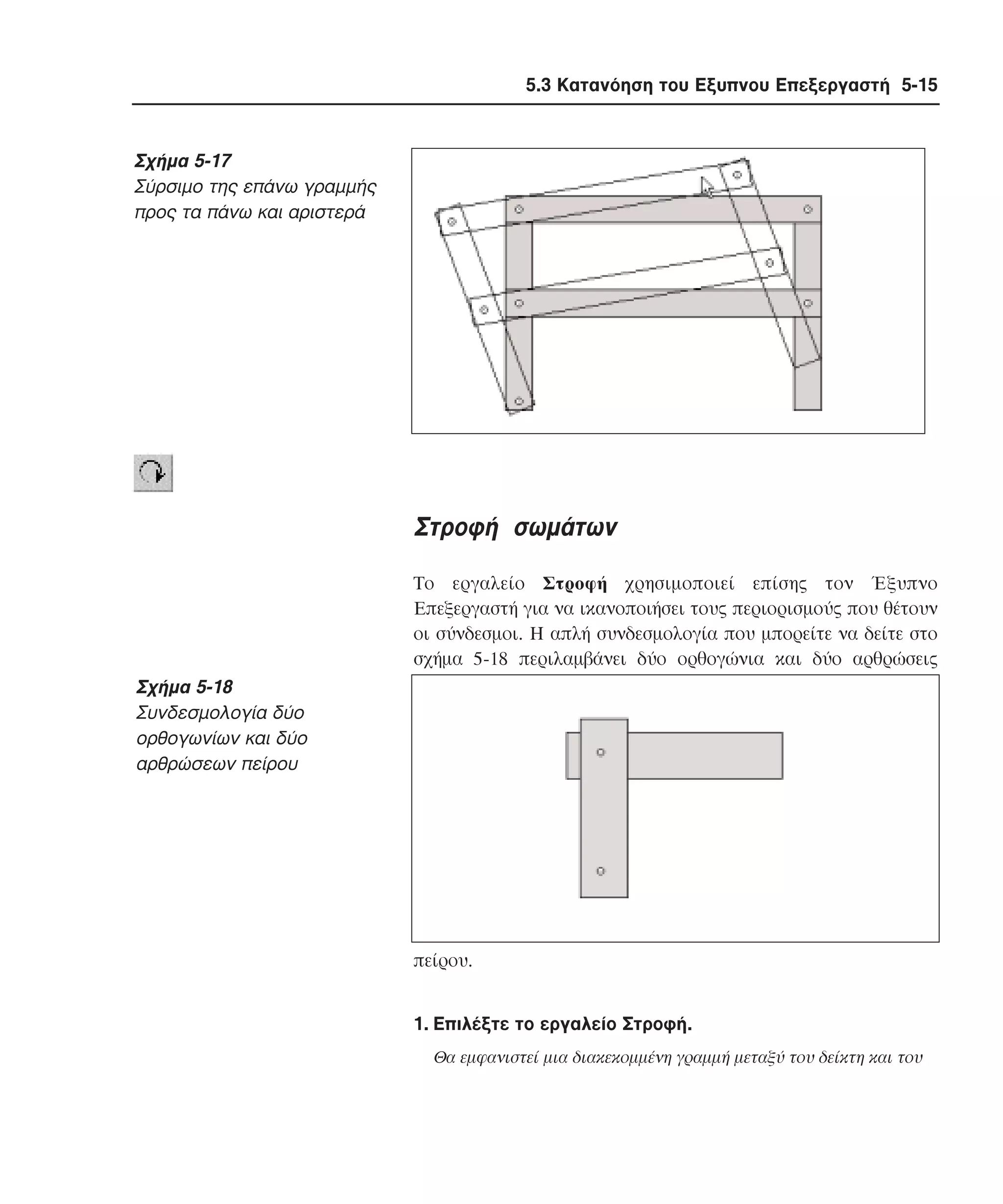 5.3 Κατανόηση του Εξυπνου Επεξεργαστή 5-15

Σχήµα 5-17
Σύρσιµο της επάνω γραµµής
προς τα πάνω και αριστερά

Στροφή σωµάτων
Tο εργαλείο Στροφή χρησιµοποιεί επίσης τον Έξυπνο
Eπεξεργαστή για να ικανοποιήσει τους περιορισµούς που θέτουν
οι σύνδεσµοι. H απλή συνδεσµολογία που µπορείτε να δείτε στο
σχήµα 5-18 περιλαµβάνει δύο ορθογώνια και δύο αρθρώσεις

Σχήµα 5-18
Συνδεσµολογία δύο
ορθογωνίων και δύο
αρθρώσεων πείρου

πείρου.
1. Eπιλέξτε το εργαλείο Στροφή.
Θα εµφανιστεί µια διακεκοµµένη γραµµή µεταξύ του δείκτη και του

 