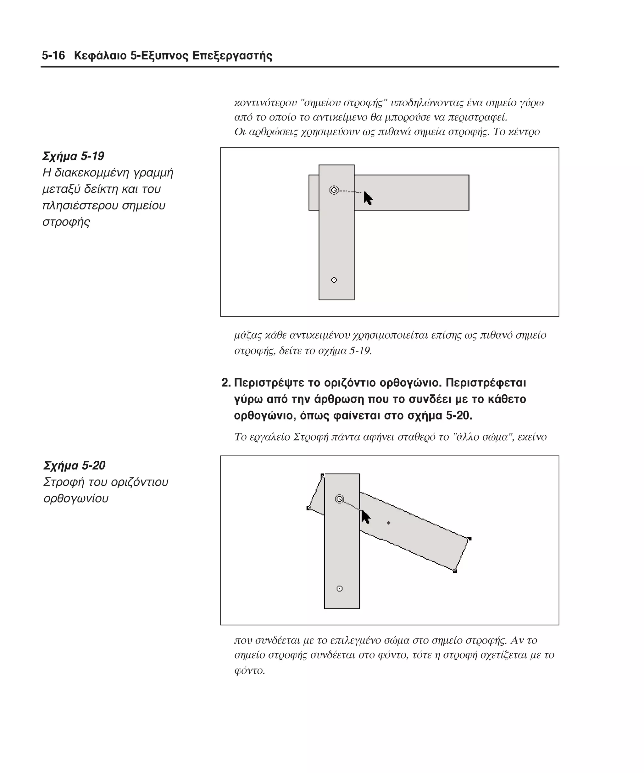 5-16 Κεφάλαιο 5-Εξυπνος Επεξεργαστής

κοντινότερου "σηµείου στροφής" υποδηλώνοντας ένα σηµείο γύρω
από το οποίο το αντικείµενο θα µπορούσε να περιστραφεί.
Oι αρθρώσεις χρησιµεύουν ως πιθανά σηµεία στροφής. Tο κέντρο

Σχήµα 5-19
H διακεκοµµένη γραµµή
µεταξύ δείκτη και του
πλησιέστερου σηµείου
στροφής

µάζας κάθε αντικειµένου χρησιµοποιείται επίσης ως πιθανό σηµείο
στροφής, δείτε το σχήµα 5-19.

2. Περιστρέψτε το οριζόντιο ορθογώνιο. Περιστρέφεται
γύρω από την άρθρωση που το συνδέει µε το κάθετο
ορθογώνιο, όπως φαίνεται στο σχήµα 5-20.
Tο εργαλείο Στροφή πάντα αφήνει σταθερό το "άλλο σώµα", εκείνο

Σχήµα 5-20
Στροφή του οριζόντιου
ορθογωνίου

που συνδέεται µε το επιλεγµένο σώµα στο σηµείο στροφής. Aν το
σηµείο στροφής συνδέεται στο φόντο, τότε η στροφή σχετίζεται µε το
φόντο.

 