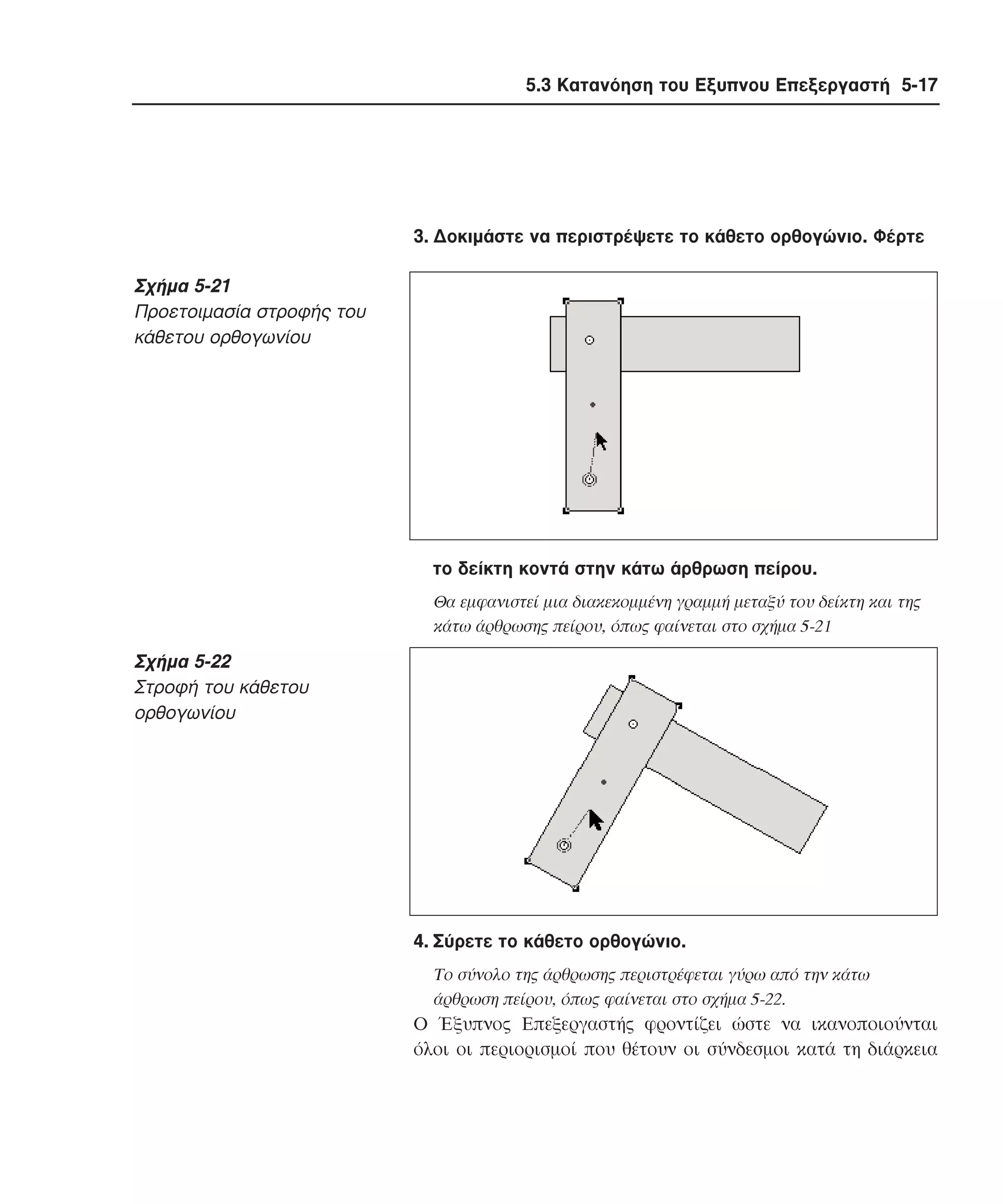 5.3 Κατανόηση του Εξυπνου Επεξεργαστή 5-17

3. ∆οκιµάστε να περιστρέψετε το κάθετο ορθογώνιο. Φέρτε

Σχήµα 5-21
Προετοιµασία στροφής του
κάθετου ορθογωνίου

το δείκτη κοντά στην κάτω άρθρωση πείρου.
Θα εµφανιστεί µια διακεκοµµένη γραµµή µεταξύ του δείκτη και της
κάτω άρθρωσης πείρου, όπως φαίνεται στο σχήµα 5-21

Σχήµα 5-22
Στροφή του κάθετου
ορθογωνίου

4. Σύρετε το κάθετο ορθογώνιο.
Tο σύνολο της άρθρωσης περιστρέφεται γύρω από την κάτω
άρθρωση πείρου, όπως φαίνεται στο σχήµα 5-22.

O Έξυπνος Eπεξεργαστής φροντίζει ώστε να ικανοποιούνται
όλοι οι περιορισµοί που θέτουν οι σύνδεσµοι κατά τη διάρκεια

 