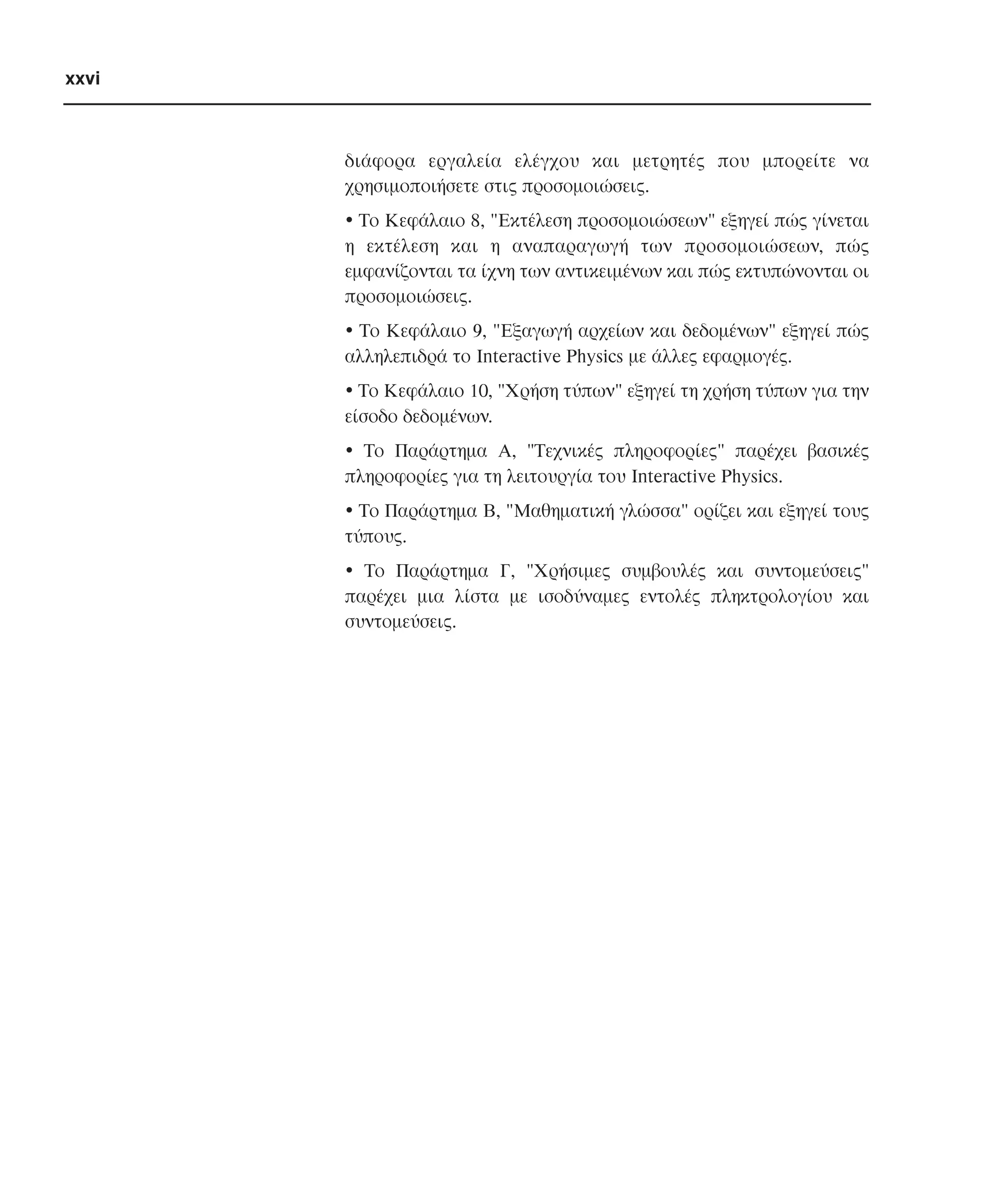 xxvi

διάφορα εργαλεία ελέγχου και µετρητές που µπορείτε να
χρησιµοποιήσετε στις προσοµοιώσεις.
• Tο Kεφάλαιο 8, "Eκτέλεση προσοµοιώσεων" εξηγεί πώς γίνεται
η εκτέλεση και η αναπαραγωγή των προσοµοιώσεων, πώς
εµφανίζονται τα ίχνη των αντικειµένων και πώς εκτυπώνονται οι
προσοµοιώσεις.
• Tο Kεφάλαιο 9, "Eξαγωγή αρχείων και δεδοµένων" εξηγεί πώς
αλληλεπιδρά το Interactive Physics µε άλλες εφαρµογές.
• Tο Kεφάλαιο 10, "Xρήση τύπων" εξηγεί τη χρήση τύπων για την
είσοδο δεδοµένων.
• Tο Παράρτηµα A, "Tεχνικές πληροφορίες" παρέχει βασικές
πληροφορίες για τη λειτουργία του Interactive Physics.
• Tο Παράρτηµα B, "Mαθηµατική γλώσσα" ορίζει και εξηγεί τους
τύπους.
• Tο Παράρτηµα Γ, "Xρήσιµες συµβουλές και συντοµεύσεις"
παρέχει µια λίστα µε ισοδύναµες εντολές πληκτρολογίου και
συντοµεύσεις.

 