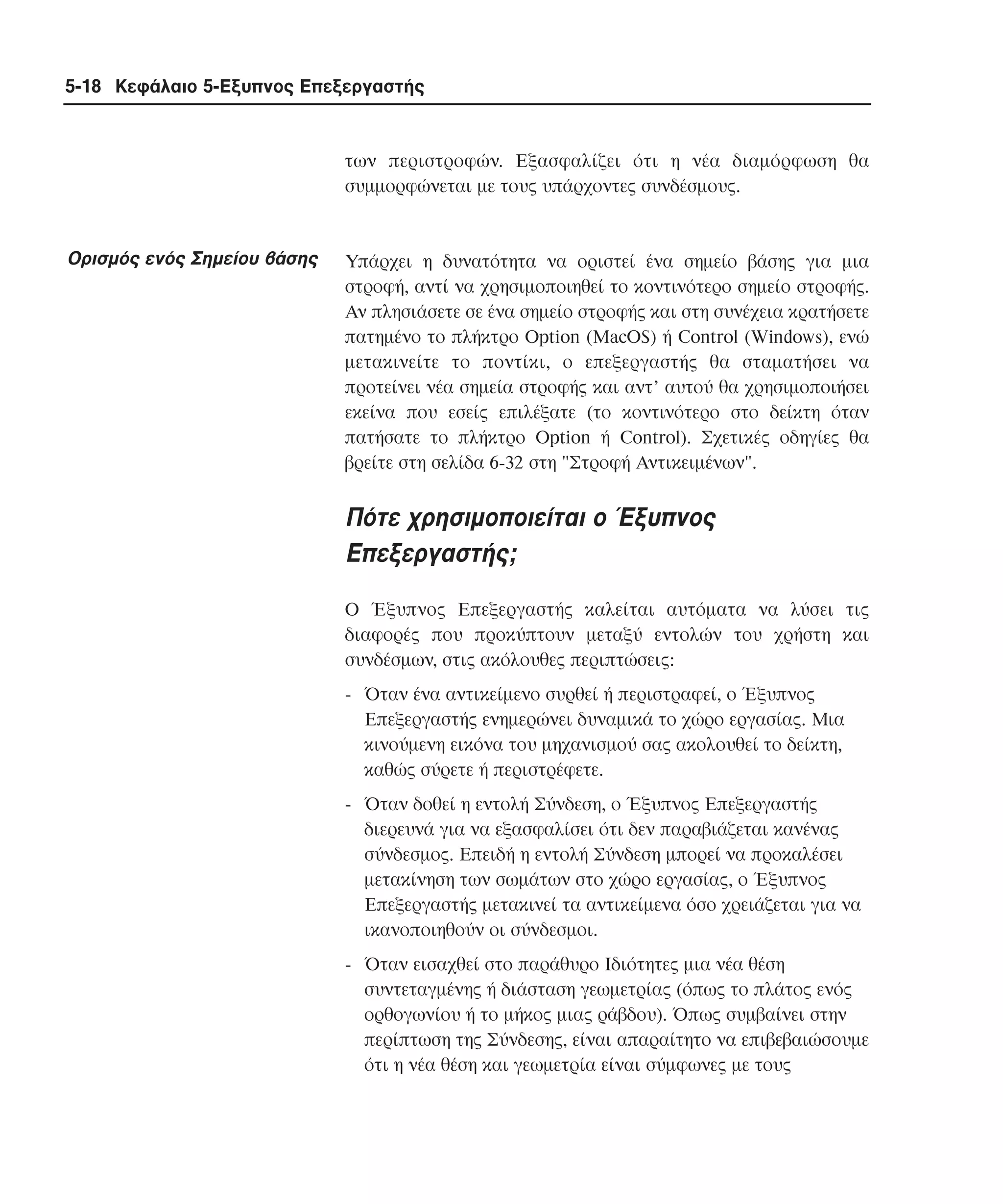 5-18 Κεφάλαιο 5-Εξυπνος Επεξεργαστής

των περιστροφών. Eξασφαλίζει ότι η νέα διαµόρφωση θα
συµµορφώνεται µε τους υπάρχοντες συνδέσµους.

Oρισµός ενός Σηµείου βάσης

Yπάρχει η δυνατότητα να οριστεί ένα σηµείο βάσης για µια
στροφή, αντί να χρησιµοποιηθεί το κοντινότερο σηµείο στροφής.
Aν πλησιάσετε σε ένα σηµείο στροφής και στη συνέχεια κρατήσετε
πατηµένο το πλήκτρο Option (MacOS) ή Control (Windows), ενώ
µετακινείτε το ποντίκι, ο επεξεργαστής θα σταµατήσει να
προτείνει νέα σηµεία στροφής και αντ’ αυτού θα χρησιµοποιήσει
εκείνα που εσείς επιλέξατε (το κοντινότερο στο δείκτη όταν
πατήσατε το πλήκτρο Option ή Control). Σχετικές οδηγίες θα
βρείτε στη σελίδα 6-32 στη "Στροφή Aντικειµένων".

Πότε χρησιµοποιείται ο Έξυπνος
Eπεξεργαστής;
O Έξυπνος Eπεξεργαστής καλείται αυτόµατα να λύσει τις
διαφορές που προκύπτουν µεταξύ εντολών του χρήστη και
συνδέσµων, στις ακόλουθες περιπτώσεις:
- Όταν ένα αντικείµενο συρθεί ή περιστραφεί, ο Έξυπνος
Eπεξεργαστής ενηµερώνει δυναµικά το χώρο εργασίας. Mια
κινούµενη εικόνα του µηχανισµού σας ακολουθεί το δείκτη,
καθώς σύρετε ή περιστρέφετε.
- Όταν δοθεί η εντολή Σύνδεση, ο Έξυπνος Eπεξεργαστής
διερευνά για να εξασφαλίσει ότι δεν παραβιάζεται κανένας
σύνδεσµος. Eπειδή η εντολή Σύνδεση µπορεί να προκαλέσει
µετακίνηση των σωµάτων στο χώρο εργασίας, ο Έξυπνος
Eπεξεργαστής µετακινεί τα αντικείµενα όσο χρειάζεται για να
ικανοποιηθούν οι σύνδεσµοι.
- Όταν εισαχθεί στο παράθυρο Iδιότητες µια νέα θέση
συντεταγµένης ή διάσταση γεωµετρίας (όπως το πλάτος ενός
ορθογωνίου ή το µήκος µιας ράβδου). Όπως συµβαίνει στην
περίπτωση της Σύνδεσης, είναι απαραίτητο να επιβεβαιώσουµε
ότι η νέα θέση και γεωµετρία είναι σύµφωνες µε τους

 