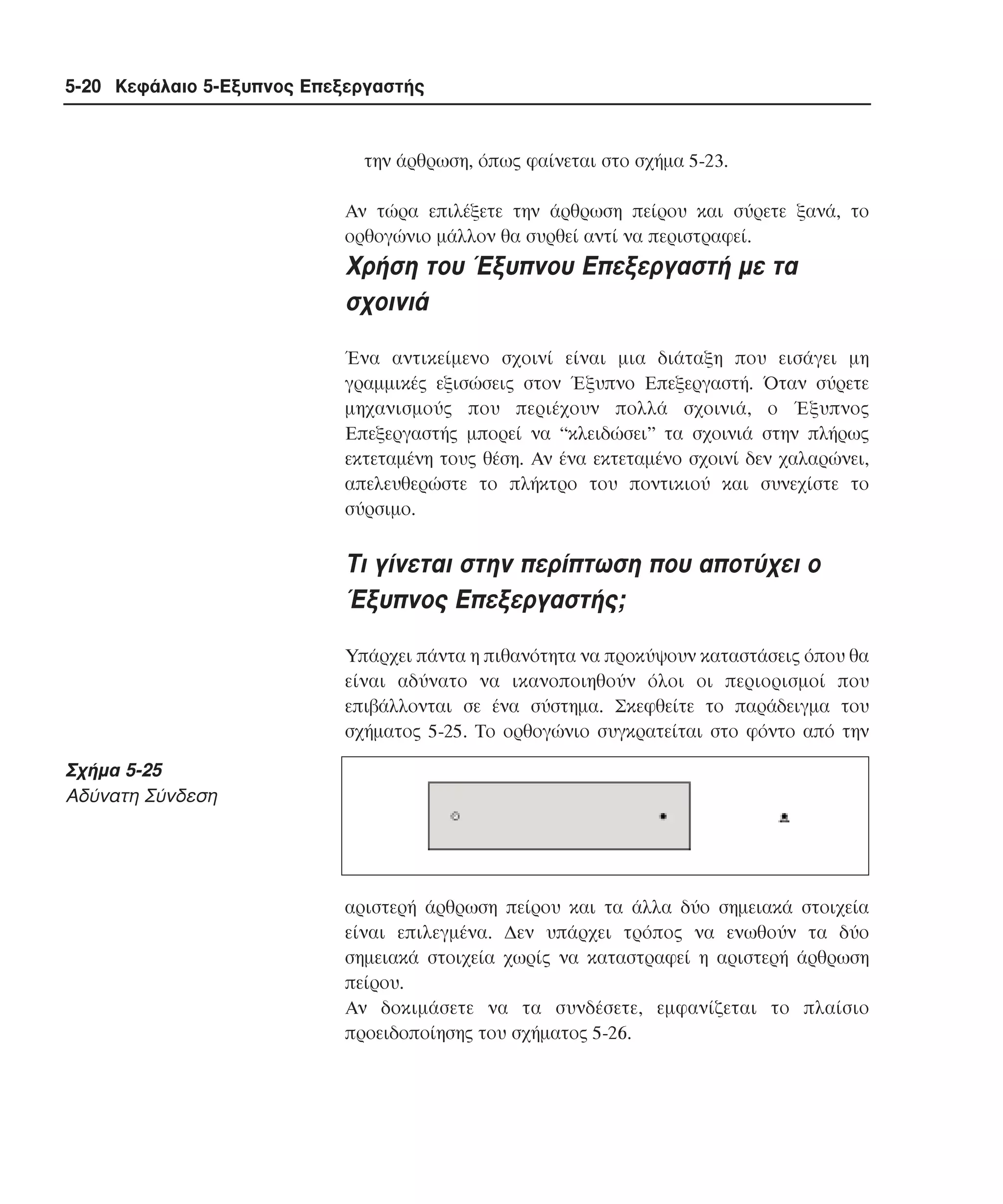 5-20 Κεφάλαιο 5-Εξυπνος Επεξεργαστής

την άρθρωση, όπως φαίνεται στο σχήµα 5-23.
Aν τώρα επιλέξετε την άρθρωση πείρου και σύρετε ξανά, το
ορθογώνιο µάλλον θα συρθεί αντί να περιστραφεί.

Xρήση του Έξυπνου Eπεξεργαστή µε τα
σχοινιά
Ένα αντικείµενο σχοινί είναι µια διάταξη που εισάγει µη
γραµµικές εξισώσεις στον Έξυπνο Eπεξεργαστή. Όταν σύρετε
µηχανισµούς που περιέχουν πολλά σχοινιά, ο Έξυπνος
Eπεξεργαστής µπορεί να “κλειδώσει” τα σχοινιά στην πλήρως
εκτεταµένη τους θέση. Aν ένα εκτεταµένο σχοινί δεν χαλαρώνει,
απελευθερώστε το πλήκτρο του ποντικιού και συνεχίστε το
σύρσιµο.

Tι γίνεται στην περίπτωση που αποτύχει ο
Έξυπνος Eπεξεργαστής;
Yπάρχει πάντα η πιθανότητα να προκύψουν καταστάσεις όπου θα
είναι αδύνατο να ικανοποιηθούν όλοι οι περιορισµοί που
επιβάλλονται σε ένα σύστηµα. Σκεφθείτε το παράδειγµα του
σχήµατος 5-25. Tο ορθογώνιο συγκρατείται στο φόντο από την

Σχήµα 5-25
Aδύνατη Σύνδεση

αριστερή άρθρωση πείρου και τα άλλα δύο σηµειακά στοιχεία
είναι επιλεγµένα. ∆εν υπάρχει τρόπος να ενωθούν τα δύο
σηµειακά στοιχεία χωρίς να καταστραφεί η αριστερή άρθρωση
πείρου.
Aν δοκιµάσετε να τα συνδέσετε, εµφανίζεται το πλαίσιο
προειδοποίησης του σχήµατος 5-26.

 