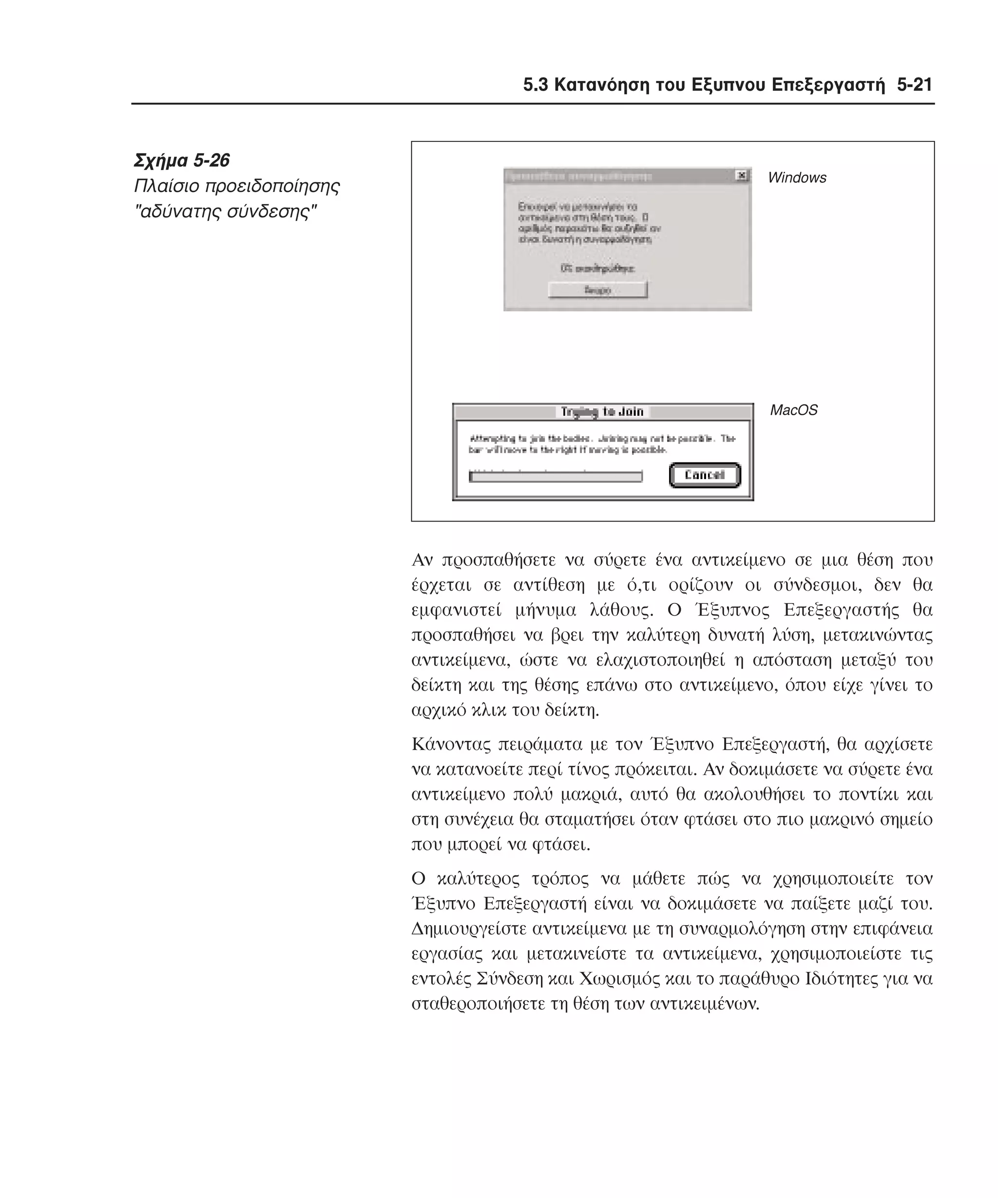 5.3 Κατανόηση του Εξυπνου Επεξεργαστή 5-21

Σχήµα 5-26
Πλαίσιο προειδοποίησης
"αδύνατης σύνδεσης"

Windows

MacOS

Aν προσπαθήσετε να σύρετε ένα αντικείµενο σε µια θέση που
έρχεται σε αντίθεση µε ό,τι ορίζουν οι σύνδεσµοι, δεν θα
εµφανιστεί µήνυµα λάθους. O Έξυπνος Eπεξεργαστής θα
προσπαθήσει να βρει την καλύτερη δυνατή λύση, µετακινώντας
αντικείµενα, ώστε να ελαχιστοποιηθεί η απόσταση µεταξύ του
δείκτη και της θέσης επάνω στο αντικείµενο, όπου είχε γίνει το
αρχικό κλικ του δείκτη.
Kάνοντας πειράµατα µε τον Έξυπνο Eπεξεργαστή, θα αρχίσετε
να κατανοείτε περί τίνος πρόκειται. Aν δοκιµάσετε να σύρετε ένα
αντικείµενο πολύ µακριά, αυτό θα ακολουθήσει το ποντίκι και
στη συνέχεια θα σταµατήσει όταν φτάσει στο πιο µακρινό σηµείο
που µπορεί να φτάσει.
O καλύτερος τρόπος να µάθετε πώς να χρησιµοποιείτε τον
Έξυπνο Eπεξεργαστή είναι να δοκιµάσετε να παίξετε µαζί του.
∆ηµιουργείστε αντικείµενα µε τη συναρµολόγηση στην επιφάνεια
εργασίας και µετακινείστε τα αντικείµενα, χρησιµοποιείστε τις
εντολές Σύνδεση και Xωρισµός και το παράθυρο Iδιότητες για να
σταθεροποιήσετε τη θέση των αντικειµένων.

 