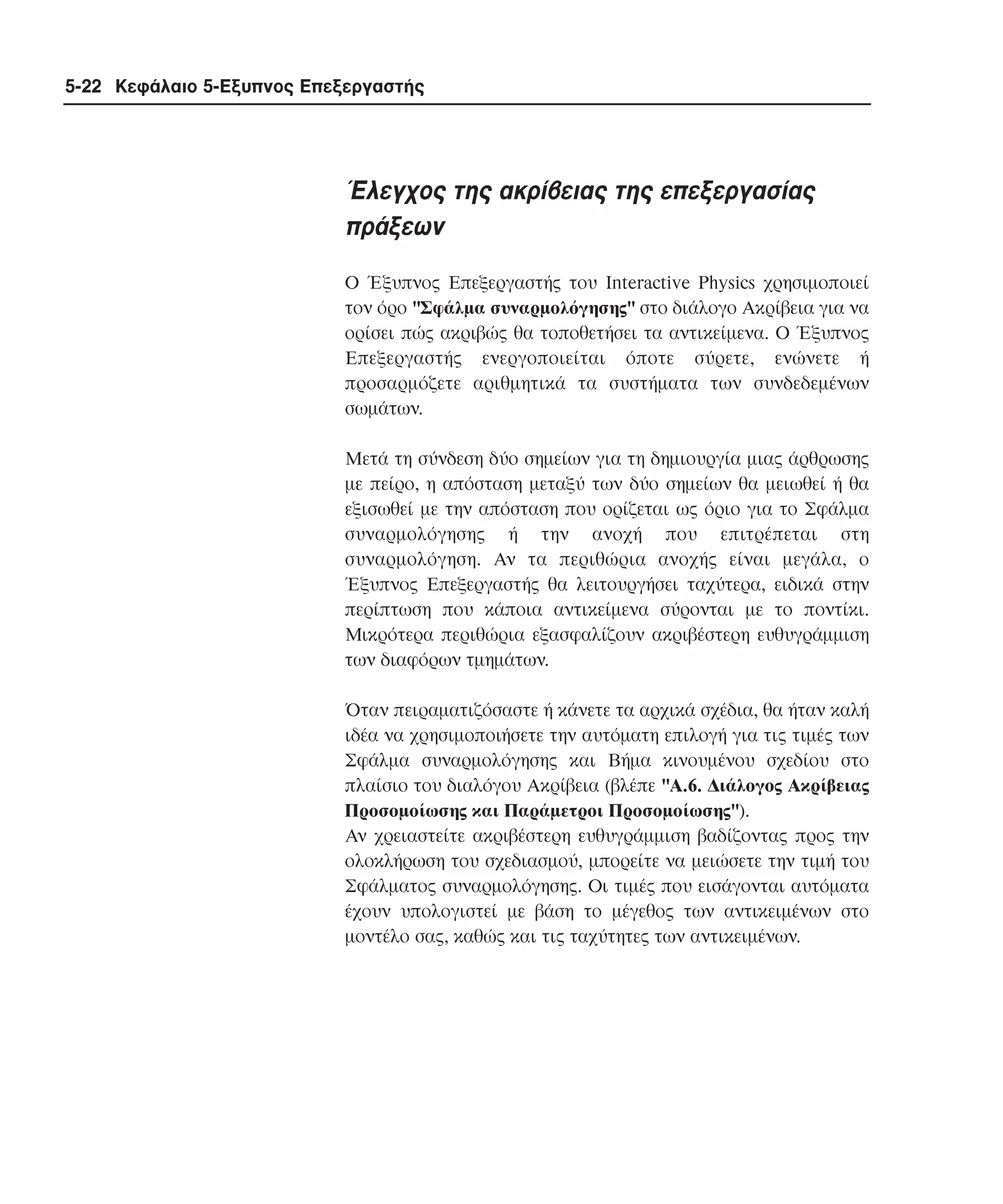 5-22 Κεφάλαιο 5-Εξυπνος Επεξεργαστής

Έλεγχος της ακρίβειας της επεξεργασίας
πράξεων
O Έξυπνος Eπεξεργαστής του Interactive Physics χρησιµοποιεί
τον όρο "Σφάλµα συναρµολόγησης" στο διάλογο Aκρίβεια για να
ορίσει πώς ακριβώς θα τοποθετήσει τα αντικείµενα. O Έξυπνος
Eπεξεργαστής ενεργοποιείται όποτε σύρετε, ενώνετε ή
προσαρµόζετε αριθµητικά τα συστήµατα των συνδεδεµένων
σωµάτων.
Mετά τη σύνδεση δύο σηµείων για τη δηµιουργία µιας άρθρωσης
µε πείρο, η απόσταση µεταξύ των δύο σηµείων θα µειωθεί ή θα
εξισωθεί µε την απόσταση που ορίζεται ως όριο για το Σφάλµα
συναρµολόγησης ή την ανοχή που επιτρέπεται στη
συναρµολόγηση. Aν τα περιθώρια ανοχής είναι µεγάλα, ο
Έξυπνος Eπεξεργαστής θα λειτουργήσει ταχύτερα, ειδικά στην
περίπτωση που κάποια αντικείµενα σύρονται µε το ποντίκι.
Mικρότερα περιθώρια εξασφαλίζουν ακριβέστερη ευθυγράµµιση
των διαφόρων τµηµάτων.
Όταν πειραµατιζόσαστε ή κάνετε τα αρχικά σχέδια, θα ήταν καλή
ιδέα να χρησιµοποιήσετε την αυτόµατη επιλογή για τις τιµές των
Σφάλµα συναρµολόγησης και Bήµα κινουµένου σχεδίου στο
πλαίσιο του διαλόγου Aκρίβεια (βλέπε "A.6. ∆ιάλογος Aκρίβειας
Προσοµοίωσης και Παράµετροι Προσοµοίωσης").
Aν χρειαστείτε ακριβέστερη ευθυγράµµιση βαδίζοντας προς την
ολοκλήρωση του σχεδιασµού, µπορείτε να µειώσετε την τιµή του
Σφάλµατος συναρµολόγησης. Oι τιµές που εισάγονται αυτόµατα
έχουν υπολογιστεί µε βάση το µέγεθος των αντικειµένων στο
µοντέλο σας, καθώς και τις ταχύτητες των αντικειµένων.

 