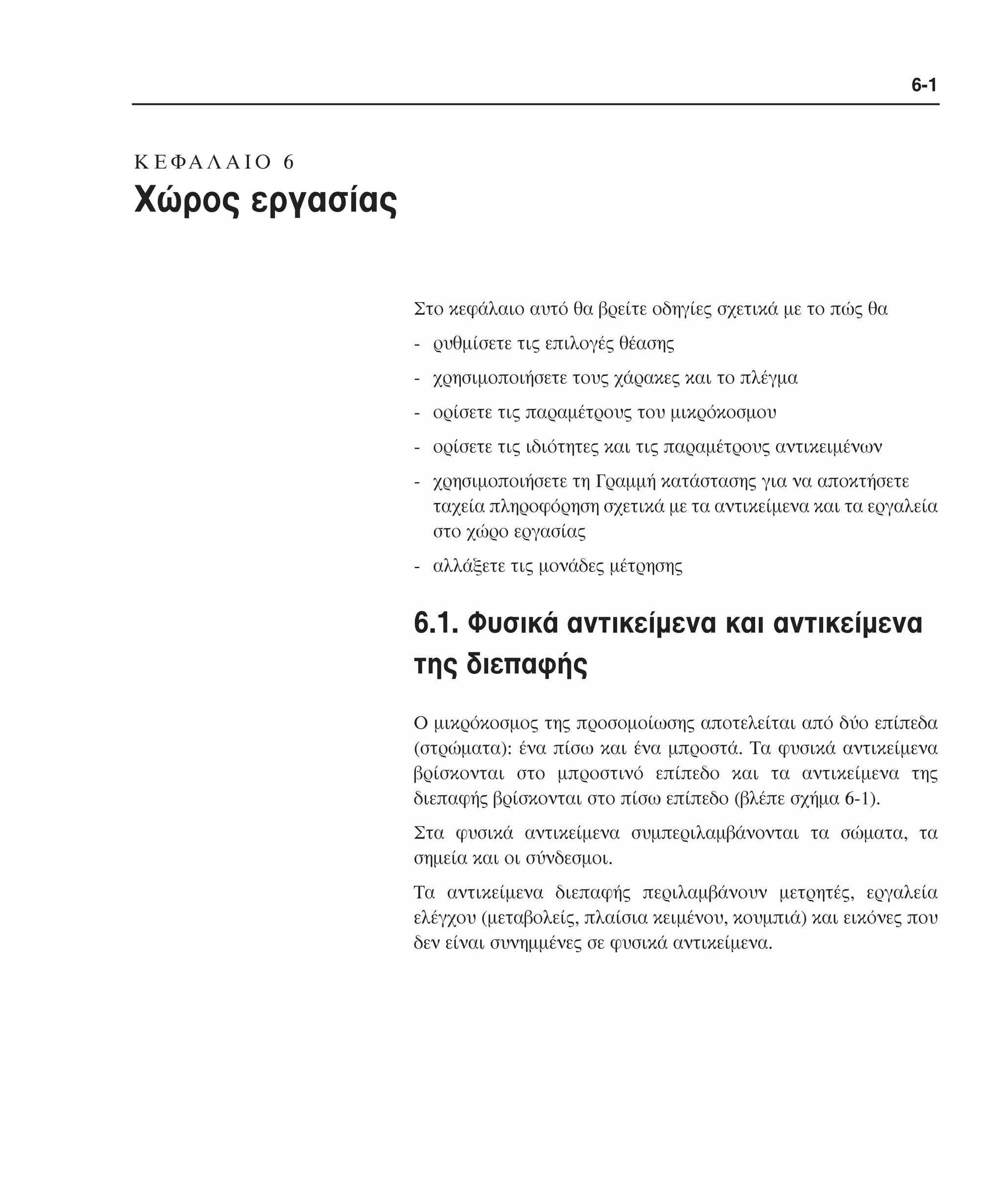 6-1

K Ε ΦΑ Λ Α Ι Ο 6

Xώρος εργασίας
Στο κεφάλαιο αυτό θα βρείτε οδηγίες σχετικά µε το πώς θα
- ρυθµίσετε τις επιλογές θέασης
- χρησιµοποιήσετε τους χάρακες και το πλέγµα
- ορίσετε τις παραµέτρους του µικρόκοσµου
- ορίσετε τις ιδιότητες και τις παραµέτρους αντικειµένων
- χρησιµοποιήσετε τη Γραµµή κατάστασης για να αποκτήσετε
ταχεία πληροφόρηση σχετικά µε τα αντικείµενα και τα εργαλεία
στο χώρο εργασίας
- αλλάξετε τις µονάδες µέτρησης

6.1. Φυσικά αντικείµενα και αντικείµενα
της διεπαφής
O µικρόκοσµος της προσοµοίωσης αποτελείται από δύο επίπεδα
(στρώµατα): ένα πίσω και ένα µπροστά. Tα φυσικά αντικείµενα
βρίσκονται στο µπροστινό επίπεδο και τα αντικείµενα της
διεπαφής βρίσκονται στο πίσω επίπεδο (βλέπε σχήµα 6-1).
Στα φυσικά αντικείµενα συµπεριλαµβάνονται τα σώµατα, τα
σηµεία και οι σύνδεσµοι.
Tα αντικείµενα διεπαφής περιλαµβάνουν µετρητές, εργαλεία
ελέγχου (µεταβολείς, πλαίσια κειµένου, κουµπιά) και εικόνες που
δεν είναι συνηµµένες σε φυσικά αντικείµενα.

 