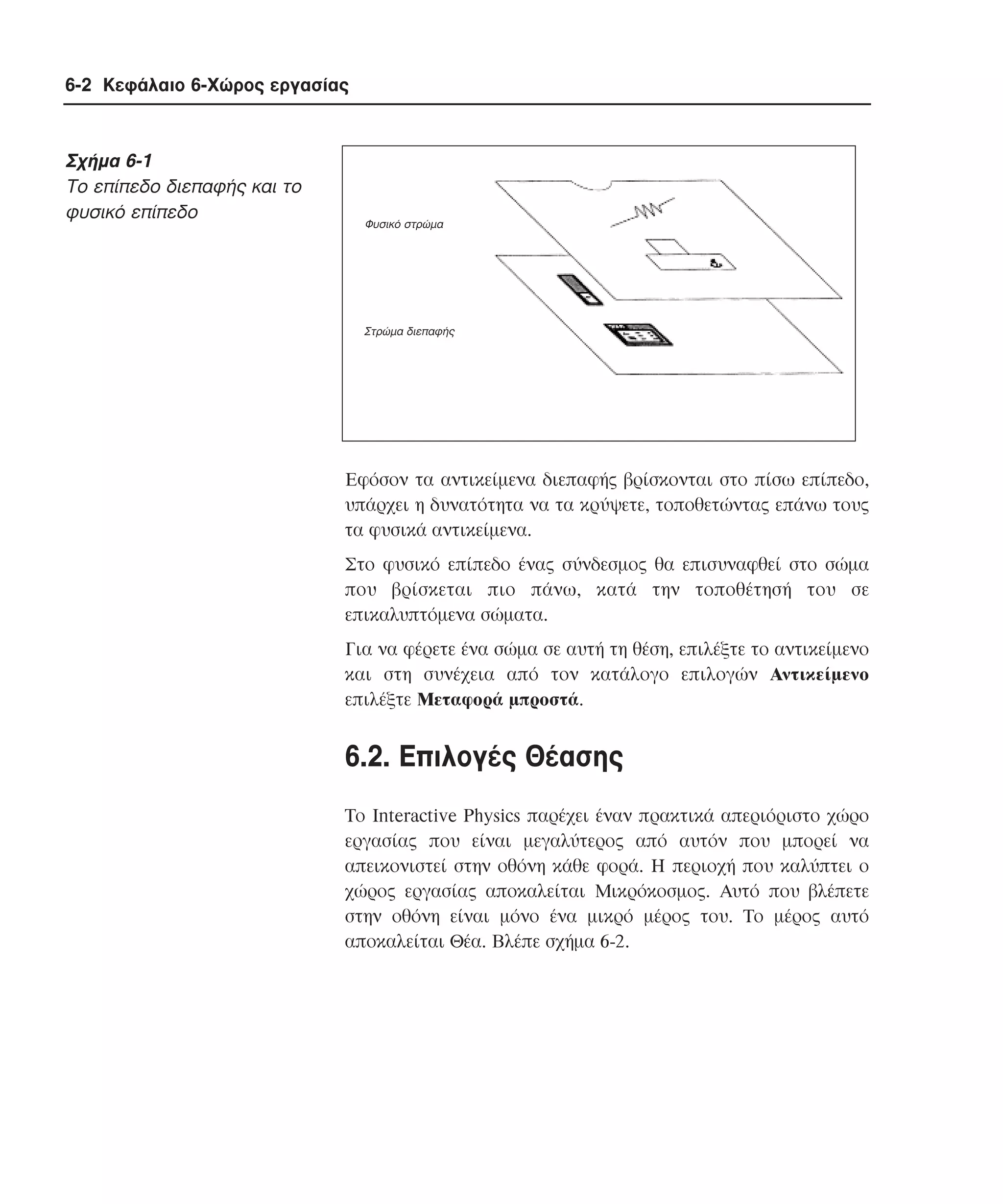 6-2 Κεφάλαιο 6-Χώρος εργασίας

Σχήµα 6-1
Tο επίπεδο διεπαφής και το
φυσικό επίπεδο

Φυσικό στρώµα

Στρώµα διεπαφής

Eφόσον τα αντικείµενα διεπαφής βρίσκονται στο πίσω επίπεδο,
υπάρχει η δυνατότητα να τα κρύψετε, τοποθετώντας επάνω τους
τα φυσικά αντικείµενα.
Στο φυσικό επίπεδο ένας σύνδεσµος θα επισυναφθεί στο σώµα
που βρίσκεται πιο πάνω, κατά την τοποθέτησή του σε
επικαλυπτόµενα σώµατα.
Για να φέρετε ένα σώµα σε αυτή τη θέση, επιλέξτε το αντικείµενο
και στη συνέχεια από τον κατάλογο επιλογών Aντικείµενο
επιλέξτε Mεταφορά µπροστά.

6.2. Eπιλογές Θέασης
Tο Interactive Physics παρέχει έναν πρακτικά απεριόριστο χώρο
εργασίας που είναι µεγαλύτερος από αυτόν που µπορεί να
απεικονιστεί στην οθόνη κάθε φορά. H περιοχή που καλύπτει ο
χώρος εργασίας αποκαλείται Mικρόκοσµος. Aυτό που βλέπετε
στην οθόνη είναι µόνο ένα µικρό µέρος του. Tο µέρος αυτό
αποκαλείται Θέα. Bλέπε σχήµα 6-2.

 