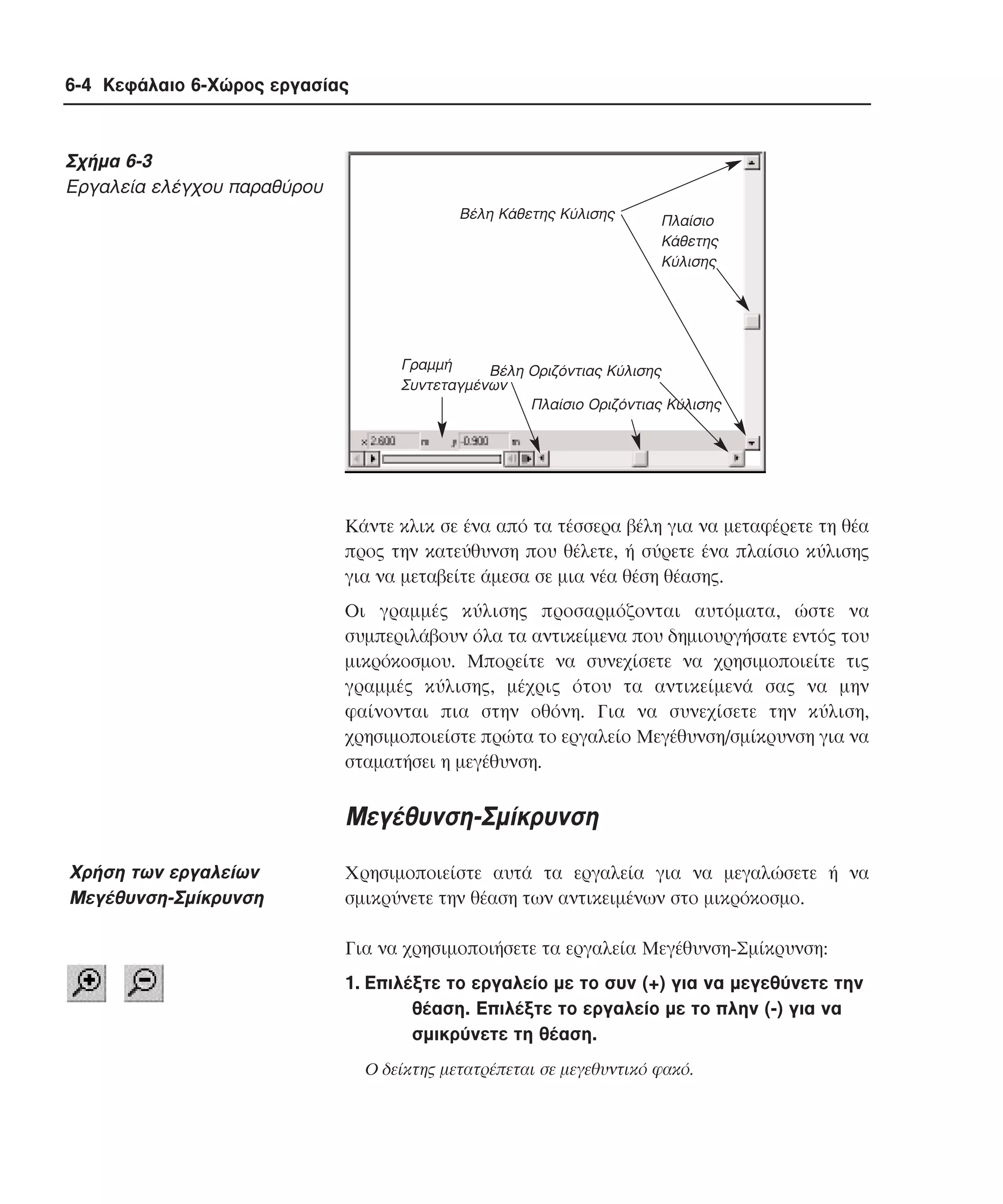 6-4 Κεφάλαιο 6-Χώρος εργασίας

Σχήµα 6-3
Eργαλεία ελέγχου παραθύρου
Βέλη Κάθετης Κύλισης

Πλαίσιο
Κάθετης
Κύλισης

Γραµµή
Βέλη Οριζόντιας Κύλισης
Συντεταγµένων
Πλαίσιο Οριζόντιας Κύλισης

Kάντε κλικ σε ένα από τα τέσσερα βέλη για να µεταφέρετε τη θέα
προς την κατεύθυνση που θέλετε, ή σύρετε ένα πλαίσιο κύλισης
για να µεταβείτε άµεσα σε µια νέα θέση θέασης.
Oι γραµµές κύλισης προσαρµόζονται αυτόµατα, ώστε να
συµπεριλάβουν όλα τα αντικείµενα που δηµιουργήσατε εντός του
µικρόκοσµου. Mπορείτε να συνεχίσετε να χρησιµοποιείτε τις
γραµµές κύλισης, µέχρις ότου τα αντικείµενά σας να µην
φαίνονται πια στην οθόνη. Για να συνεχίσετε την κύλιση,
χρησιµοποιείστε πρώτα το εργαλείο Mεγέθυνση/σµίκρυνση για να
σταµατήσει η µεγέθυνση.

Mεγέθυνση-Σµίκρυνση
Xρήση των εργαλείων
Mεγέθυνση-Σµίκρυνση

Xρησιµοποιείστε αυτά τα εργαλεία για να µεγαλώσετε ή να
σµικρύνετε την θέαση των αντικειµένων στο µικρόκοσµο.
Για να χρησιµοποιήσετε τα εργαλεία Mεγέθυνση-Σµίκρυνση:
1. Eπιλέξτε το εργαλείο µε το συν (+) για να µεγεθύνετε την
θέαση. Eπιλέξτε το εργαλείο µε το πλην (-) για να
σµικρύνετε τη θέαση.
O δείκτης µετατρέπεται σε µεγεθυντικό φακό.

 