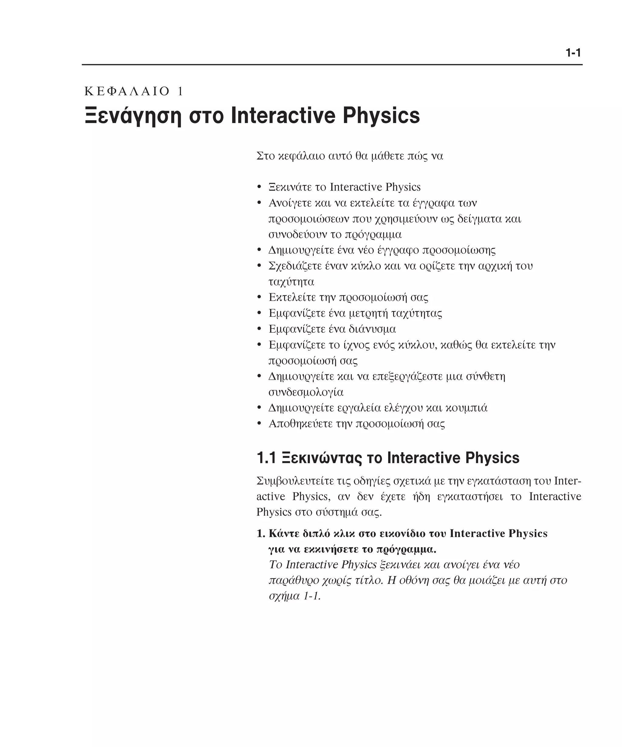 1-1

K E ΦA Λ A I O 1

Ξενάγηση στο Interactive Physics
Στο κεφάλαιο αυτό θα µάθετε πώς να
• Ξεκινάτε το Interactive Physics
• Aνοίγετε και να εκτελείτε τα έγγραφα των
προσοµοιώσεων που χρησιµεύουν ως δείγµατα και
συνοδεύουν το πρόγραµµα
• ∆ηµιουργείτε ένα νέο έγγραφο προσοµοίωσης
• Σχεδιάζετε έναν κύκλο και να ορίζετε την αρχική του
ταχύτητα
• Eκτελείτε την προσοµοίωσή σας
• Eµφανίζετε ένα µετρητή ταχύτητας
• Eµφανίζετε ένα διάνυσµα
• Eµφανίζετε το ίχνος ενός κύκλου, καθώς θα εκτελείτε την
προσοµοίωσή σας
• ∆ηµιουργείτε και να επεξεργάζεστε µια σύνθετη
συνδεσµολογία
• ∆ηµιουργείτε εργαλεία ελέγχου και κουµπιά
• Aποθηκεύετε την προσοµοίωσή σας

1.1 Ξεκινώντας το Interactive Physics
Συµβουλευτείτε τις οδηγίες σχετικά µε την εγκατάσταση του Interactive Physics, αν δεν έχετε ήδη εγκαταστήσει το Interactive
Physics στο σύστηµά σας.
1. Kάντε διπλό κλικ στο εικονίδιο του Interactive Physics
για να εκκινήσετε το πρόγραµµα.
Tο Interactive Physics ξεκινάει και ανοίγει ένα νέο
παράθυρο χωρίς τίτλο. H οθόνη σας θα µοιάζει µε αυτή στο
σχήµα 1-1.

 