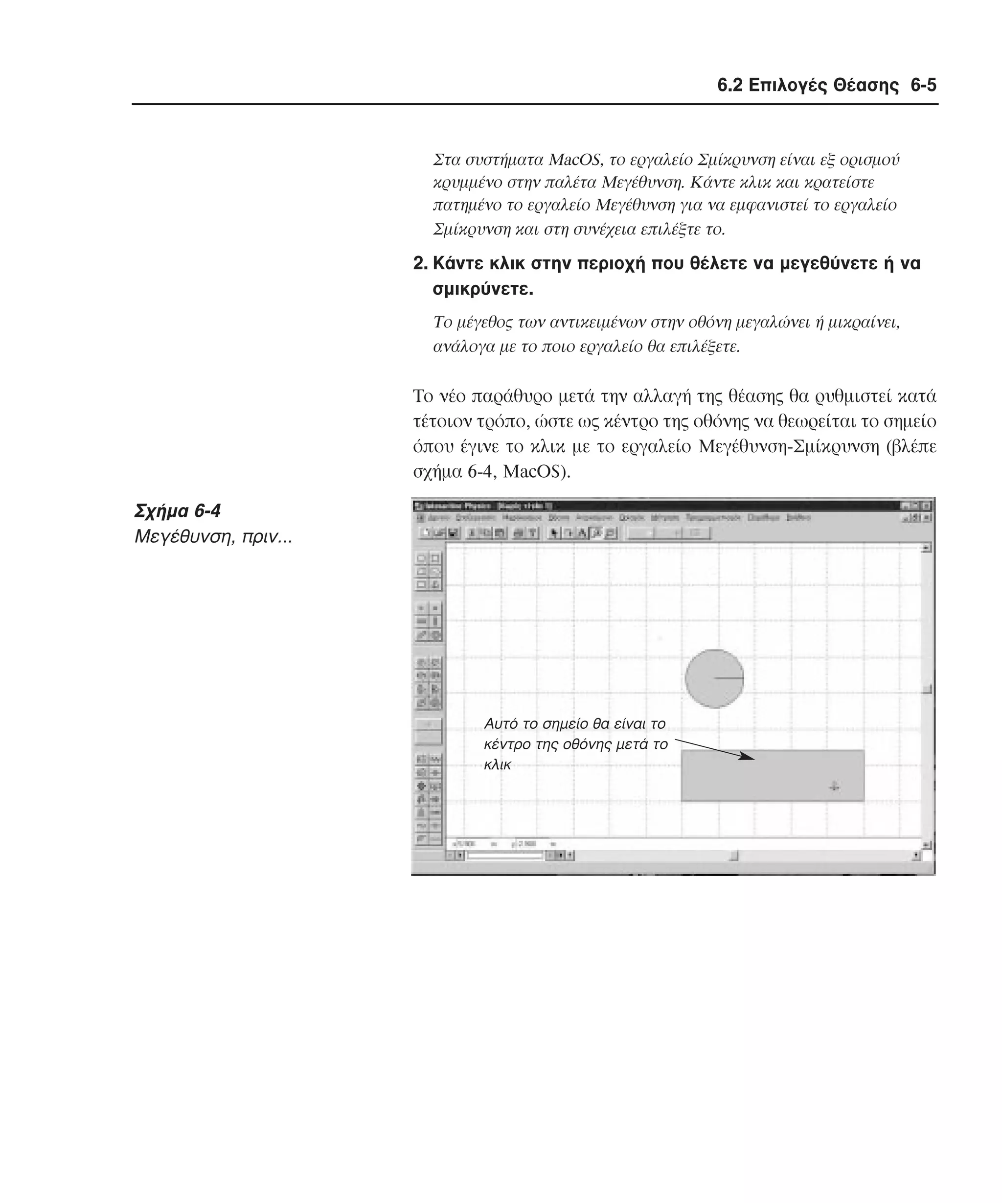 6.2 Επιλογές Θέασης 6-5

Στα συστήµατα MacOS, το εργαλείο Σµίκρυνση είναι εξ ορισµού
κρυµµένο στην παλέτα Mεγέθυνση. Kάντε κλικ και κρατείστε
πατηµένο το εργαλείο Mεγέθυνση για να εµφανιστεί το εργαλείο
Σµίκρυνση και στη συνέχεια επιλέξτε το.

2. Kάντε κλικ στην περιοχή που θέλετε να µεγεθύνετε ή να
σµικρύνετε.
Tο µέγεθος των αντικειµένων στην οθόνη µεγαλώνει ή µικραίνει,
ανάλογα µε το ποιο εργαλείο θα επιλέξετε.

Tο νέο παράθυρο µετά την αλλαγή της θέασης θα ρυθµιστεί κατά
τέτοιον τρόπο, ώστε ως κέντρο της οθόνης να θεωρείται το σηµείο
όπου έγινε το κλικ µε το εργαλείο Mεγέθυνση-Σµίκρυνση (βλέπε
σχήµα 6-4, MacOS).

Σχήµα 6-4
Mεγέθυνση, πριν...

Αυτό το σηµείο θα είναι το
κέντρο της οθόνης µετά το
κλικ

 
