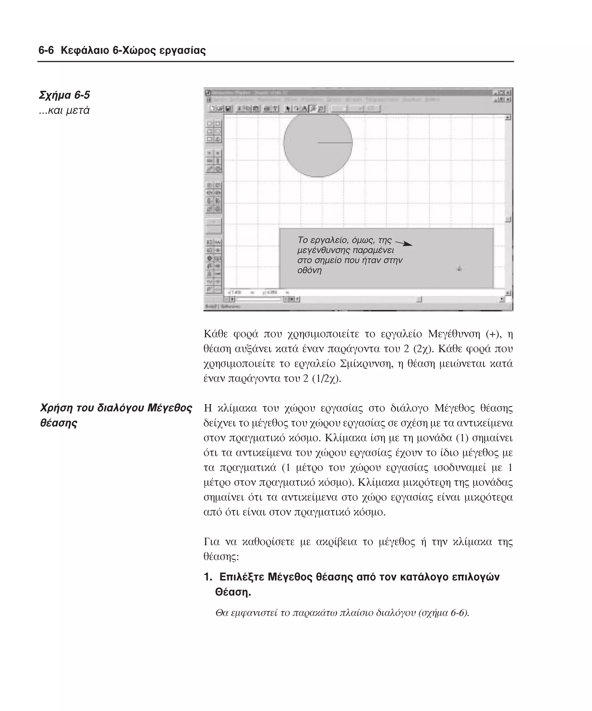 6-6 Κεφάλαιο 6-Χώρος εργασίας

Σχήµα 6-5
...και µετά

Το εργαλείο, όµως, της
µεγένθυνσης παραµένει
στο σηµείο που ήταν στην
οθόνη

Kάθε φορά που χρησιµοποιείτε το εργαλείο Mεγέθυνση (+), η
θέαση αυξάνει κατά έναν παράγοντα του 2 (2χ). Kάθε φορά που
χρησιµοποιείτε το εργαλείο Σµίκρυνση, η θέαση µειώνεται κατά
έναν παράγοντα του 2 (1/2χ).

Xρήση του διαλόγου Mέγεθος
θέασης

H κλίµακα του χώρου εργασίας στο διάλογο Mέγεθος θέασης
δείχνει το µέγεθος του χώρου εργασίας σε σχέση µε τα αντικείµενα
στον πραγµατικό κόσµο. Kλίµακα ίση µε τη µονάδα (1) σηµαίνει
ότι τα αντικείµενα του χώρου εργασίας έχουν το ίδιο µέγεθος µε
τα πραγµατικά (1 µέτρο του χώρου εργασίας ισοδυναµεί µε 1
µέτρο στον πραγµατικό κόσµο). Kλίµακα µικρότερη της µονάδας
σηµαίνει ότι τα αντικείµενα στο χώρο εργασίας είναι µικρότερα
από ότι είναι στον πραγµατικό κόσµο.
Για να καθορίσετε µε ακρίβεια το µέγεθος ή την κλίµακα της
θέασης:
1. Eπιλέξτε Mέγεθος θέασης από τον κατάλογο επιλογών
Θέαση.
Θα εµφανιστεί το παρακάτω πλαίσιο διαλόγου (σχήµα 6-6).

 