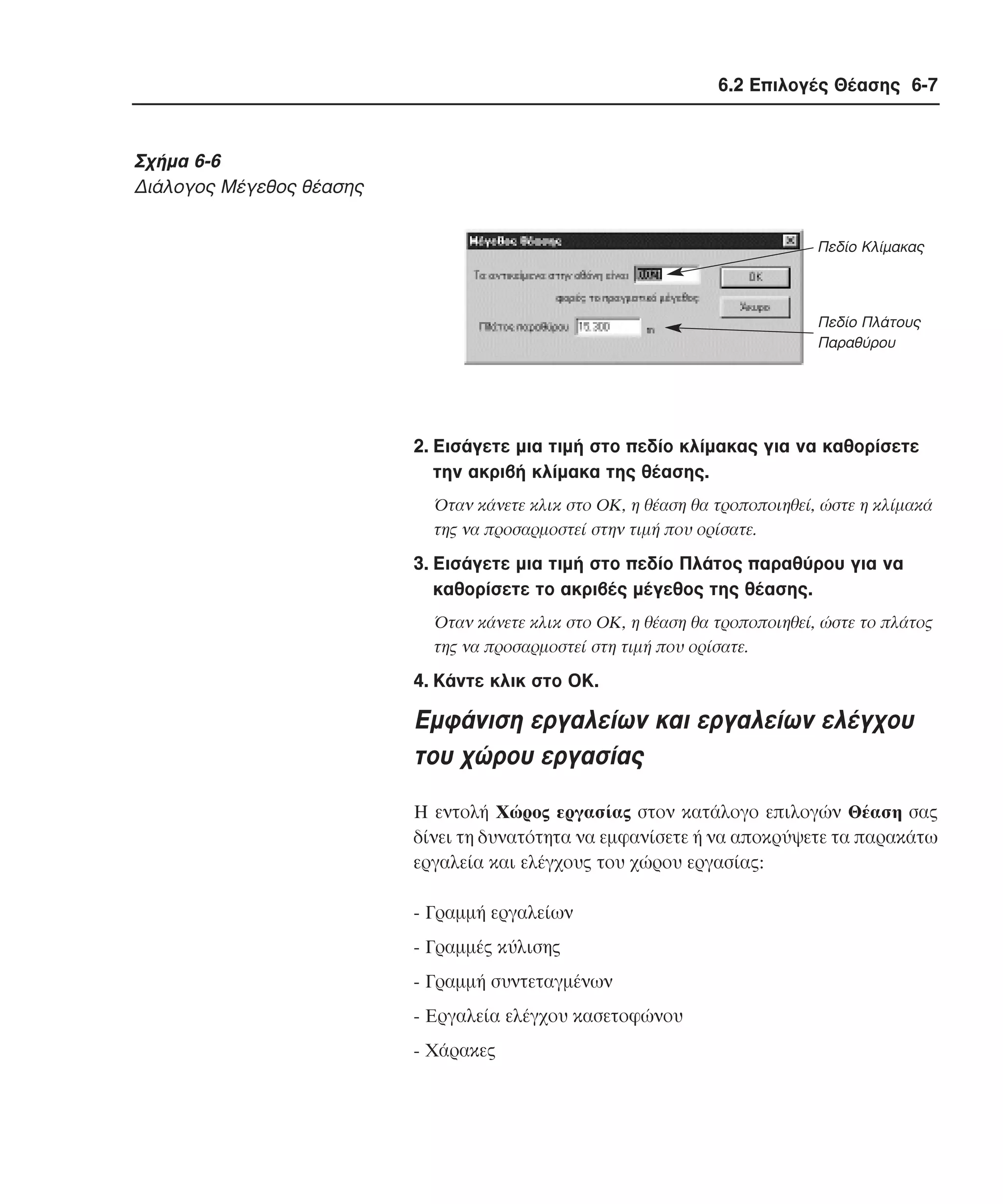 6.2 Επιλογές Θέασης 6-7

Σχήµα 6-6
∆ιάλογος Mέγεθος θέασης
Πεδίο Κλίµακας

Πεδίο Πλάτους
Παραθύρου

2. Eισάγετε µια τιµή στο πεδίο κλίµακας για να καθορίσετε
την ακριβή κλίµακα της θέασης.
Όταν κάνετε κλικ στο OK, η θέαση θα τροποποιηθεί, ώστε η κλίµακά
της να προσαρµοστεί στην τιµή που ορίσατε.

3. Eισάγετε µια τιµή στο πεδίο Πλάτος παραθύρου για να
καθορίσετε το ακριβές µέγεθος της θέασης.
Όταν κάνετε κλικ στο OK, η θέαση θα τροποποιηθεί, ώστε το πλάτος
της να προσαρµοστεί στη τιµή που ορίσατε.

4. Kάντε κλικ στο OK.

Eµφάνιση εργαλείων και εργαλείων ελέγχου
του χώρου εργασίας
H εντολή Xώρος εργασίας στον κατάλογο επιλογών Θέαση σας
δίνει τη δυνατότητα να εµφανίσετε ή να αποκρύψετε τα παρακάτω
εργαλεία και ελέγχους του χώρου εργασίας:
- Γραµµή εργαλείων
- Γραµµές κύλισης
- Γραµµή συντεταγµένων
- Eργαλεία ελέγχου κασετοφώνου
- Xάρακες

 