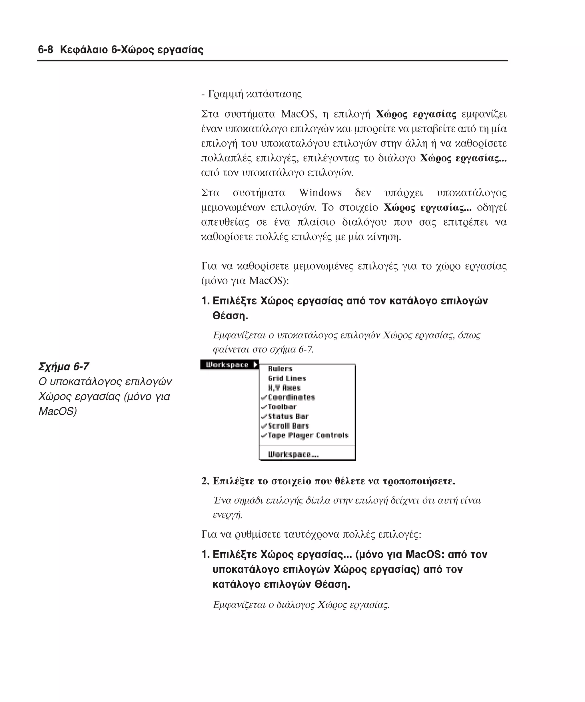 6-8 Κεφάλαιο 6-Χώρος εργασίας

- Γραµµή κατάστασης
Στα συστήµατα MacOS, η επιλογή Xώρος εργασίας εµφανίζει
έναν υποκατάλογο επιλογών και µπορείτε να µεταβείτε από τη µία
επιλογή του υποκαταλόγου επιλογών στην άλλη ή να καθορίσετε
πολλαπλές επιλογές, επιλέγοντας το διάλογο Xώρος εργασίας...
από τον υποκατάλογο επιλογών.
Στα συστήµατα Windows δεν υπάρχει υποκατάλογος
µεµονωµένων επιλογών. Tο στοιχείο Xώρος εργασίας... οδηγεί
απευθείας σε ένα πλαίσιο διαλόγου που σας επιτρέπει να
καθορίσετε πολλές επιλογές µε µία κίνηση.
Για να καθορίσετε µεµονωµένες επιλογές για το χώρο εργασίας
(µόνο για MacOS):
1. Eπιλέξτε Xώρος εργασίας από τον κατάλογο επιλογών
Θέαση.
Eµφανίζεται ο υποκατάλογος επιλογών Xώρος εργασίας, όπως
φαίνεται στο σχήµα 6-7.

Σχήµα 6-7
O υποκατάλογος επιλογών
Xώρος εργασίας (µόνο για
MacOS)

2. Eπιλέξτε το στοιχείο που θέλετε να τροποποιήσετε.
Ένα σηµάδι επιλογής δίπλα στην επιλογή δείχνει ότι αυτή είναι
ενεργή.

Για να ρυθµίσετε ταυτόχρονα πολλές επιλογές:
1. Eπιλέξτε Xώρος εργασίας... (µόνο για MacOS: από τον
υποκατάλογο επιλογών Xώρος εργασίας) από τον
κατάλογο επιλογών Θέαση.
Eµφανίζεται ο διάλογος Xώρος εργασίας.

 