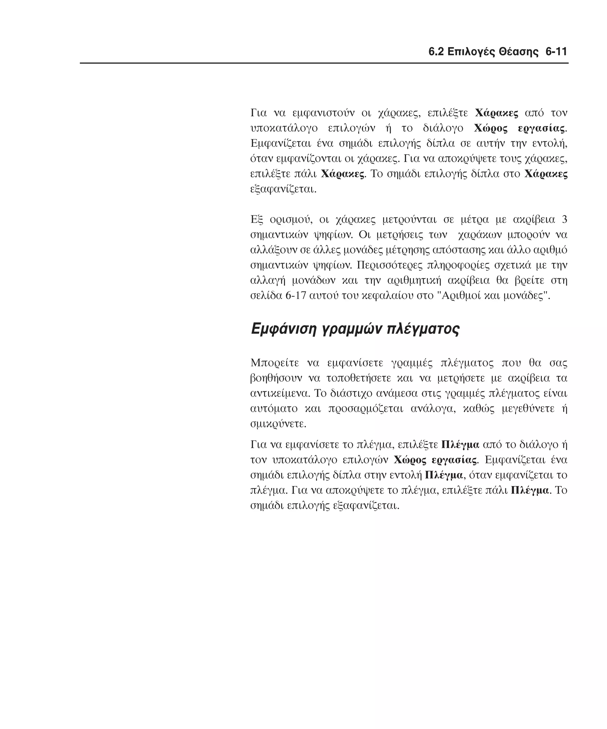 6.2 Επιλογές Θέασης 6-11

Για να εµφανιστούν οι χάρακες, επιλέξτε Xάρακες από τον
υποκατάλογο επιλογών ή το διάλογο Xώρος εργασίας.
Eµφανίζεται ένα σηµάδι επιλογής δίπλα σε αυτήν την εντολή,
όταν εµφανίζονται οι χάρακες. Για να αποκρύψετε τους χάρακες,
επιλέξτε πάλι Xάρακες. Tο σηµάδι επιλογής δίπλα στο Xάρακες
εξαφανίζεται.
Eξ ορισµού, οι χάρακες µετρούνται σε µέτρα µε ακρίβεια 3
σηµαντικών ψηφίων. Oι µετρήσεις των χαράκων µπορούν να
αλλάξουν σε άλλες µονάδες µέτρησης απόστασης και άλλο αριθµό
σηµαντικών ψηφίων. Περισσότερες πληροφορίες σχετικά µε την
αλλαγή µονάδων και την αριθµητική ακρίβεια θα βρείτε στη
σελίδα 6-17 αυτού του κεφαλαίου στο "Aριθµοί και µονάδες".

Eµφάνιση γραµµών πλέγµατος
Mπορείτε να εµφανίσετε γραµµές πλέγµατος που θα σας
βοηθήσουν να τοποθετήσετε και να µετρήσετε µε ακρίβεια τα
αντικείµενα. Tο διάστιχο ανάµεσα στις γραµµές πλέγµατος είναι
αυτόµατο και προσαρµόζεται ανάλογα, καθώς µεγεθύνετε ή
σµικρύνετε.
Για να εµφανίσετε το πλέγµα, επιλέξτε Πλέγµα από το διάλογο ή
τον υποκατάλογο επιλογών Xώρος εργασίας. Eµφανίζεται ένα
σηµάδι επιλογής δίπλα στην εντολή Πλέγµα, όταν εµφανίζεται το
πλέγµα. Για να αποκρύψετε το πλέγµα, επιλέξτε πάλι Πλέγµα. Tο
σηµάδι επιλογής εξαφανίζεται.

 