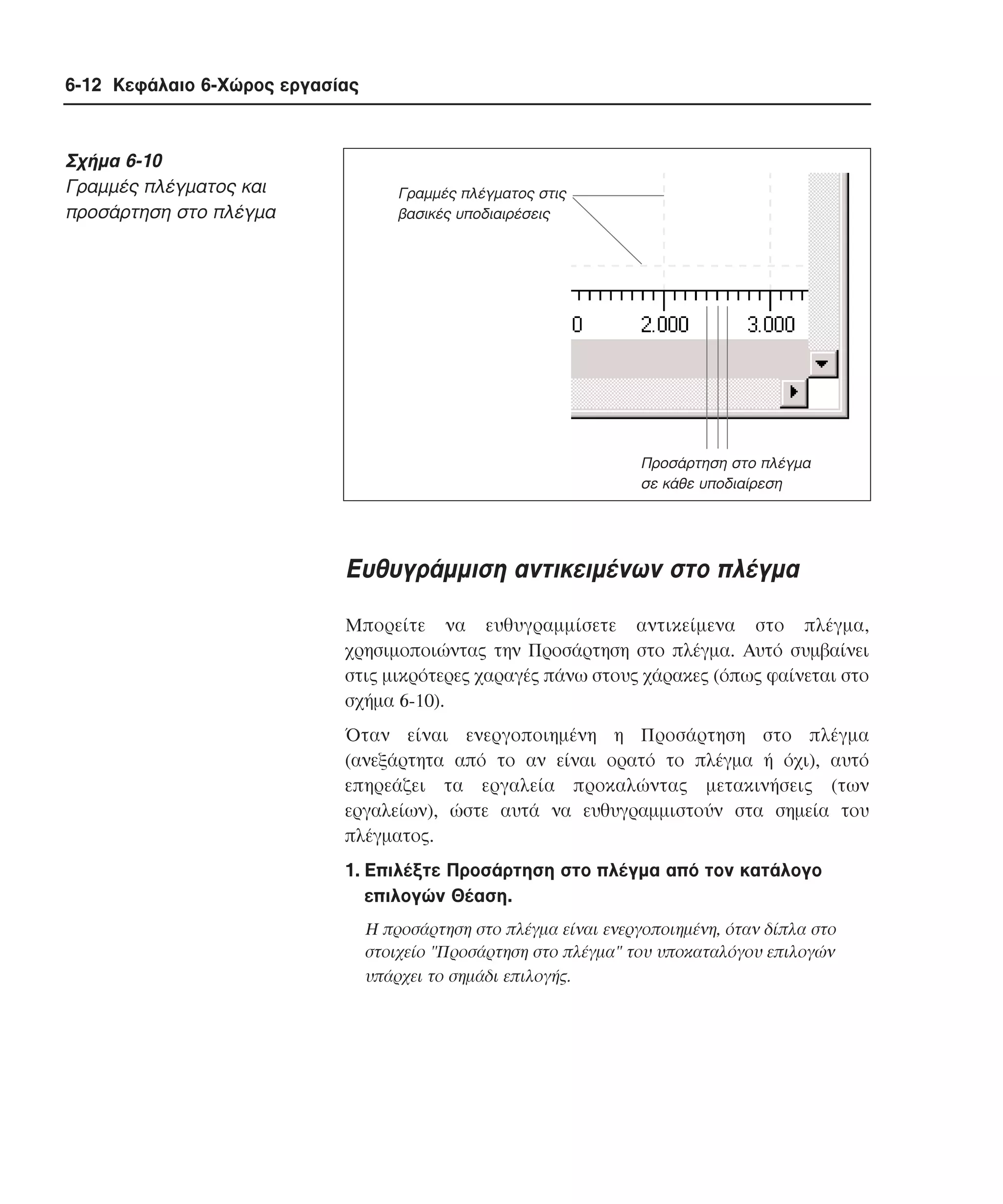 6-12 Κεφάλαιο 6-Χώρος εργασίας

Σχήµα 6-10
Γραµµές πλέγµατος και
προσάρτηση στο πλέγµα

Γραµµές πλέγµατος στις
βασικές υποδιαιρέσεις

Προσάρτηση στο πλέγµα
σε κάθε υποδιαίρεση

Eυθυγράµµιση αντικειµένων στο πλέγµα
Mπορείτε να ευθυγραµµίσετε αντικείµενα στο πλέγµα,
χρησιµοποιώντας την Προσάρτηση στο πλέγµα. Aυτό συµβαίνει
στις µικρότερες χαραγές πάνω στους χάρακες (όπως φαίνεται στο
σχήµα 6-10).
Όταν είναι ενεργοποιηµένη η Προσάρτηση στο πλέγµα
(ανεξάρτητα από το αν είναι ορατό το πλέγµα ή όχι), αυτό
επηρεάζει τα εργαλεία προκαλώντας µετακινήσεις (των
εργαλείων), ώστε αυτά να ευθυγραµµιστούν στα σηµεία του
πλέγµατος.
1. Eπιλέξτε Προσάρτηση στο πλέγµα από τον κατάλογο
επιλογών Θέαση.
H προσάρτηση στο πλέγµα είναι ενεργοποιηµένη, όταν δίπλα στο
στοιχείο "Προσάρτηση στο πλέγµα" του υποκαταλόγου επιλογών
υπάρχει το σηµάδι επιλογής.

 