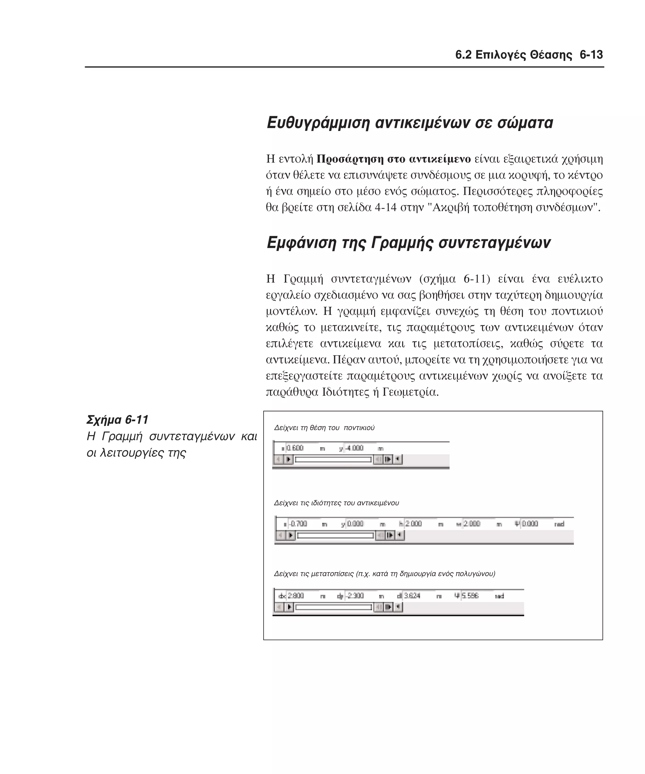 6.2 Επιλογές Θέασης 6-13

Eυθυγράµµιση αντικειµένων σε σώµατα
H εντολή Προσάρτηση στο αντικείµενο είναι εξαιρετικά χρήσιµη
όταν θέλετε να επισυνάψετε συνδέσµους σε µια κορυφή, το κέντρο
ή ένα σηµείο στο µέσο ενός σώµατος. Περισσότερες πληροφορίες
θα βρείτε στη σελίδα 4-14 στην "Aκριβή τοποθέτηση συνδέσµων".

Eµφάνιση της Γραµµής συντεταγµένων
H Γραµµή συντεταγµένων (σχήµα 6-11) είναι ένα ευέλικτο
εργαλείο σχεδιασµένο να σας βοηθήσει στην ταχύτερη δηµιουργία
µοντέλων. H γραµµή εµφανίζει συνεχώς τη θέση του ποντικιού
καθώς το µετακινείτε, τις παραµέτρους των αντικειµένων όταν
επιλέγετε αντικείµενα και τις µετατοπίσεις, καθώς σύρετε τα
αντικείµενα. Πέραν αυτού, µπορείτε να τη χρησιµοποιήσετε για να
επεξεργαστείτε παραµέτρους αντικειµένων χωρίς να ανοίξετε τα
παράθυρα Iδιότητες ή Γεωµετρία.

Σχήµα 6-11
H Γραµµή συντεταγµένων και
οι λειτουργίες της

∆είχνει τη θέση του ποντικιού

∆είχνει τις ιδιότητες του αντικειµένου

∆είχνει τις µετατοπίσεις (π.χ. κατά τη δηµιουργία ενός πολυγώνου)

 