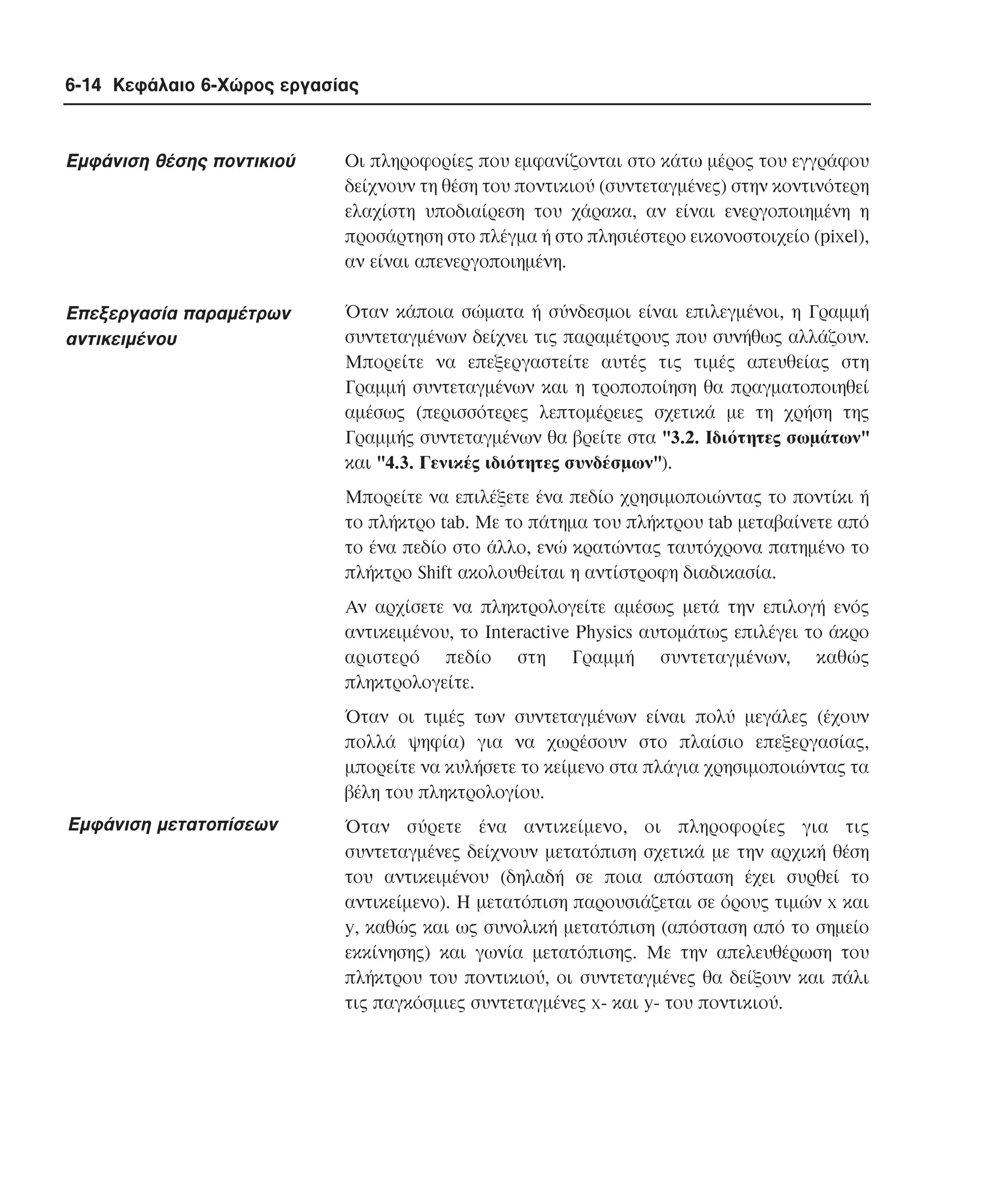6-14 Κεφάλαιο 6-Χώρος εργασίας

Eµφάνιση θέσης ποντικιού

Oι πληροφορίες που εµφανίζονται στο κάτω µέρος του εγγράφου
δείχνουν τη θέση του ποντικιού (συντεταγµένες) στην κοντινότερη
ελαχίστη υποδιαίρεση του χάρακα, αν είναι ενεργοποιηµένη η
προσάρτηση στο πλέγµα ή στο πλησιέστερο εικονοστοιχείο (pixel),
αν είναι απενεργοποιηµένη.

Eπεξεργασία παραµέτρων
αντικειµένου

Όταν κάποια σώµατα ή σύνδεσµοι είναι επιλεγµένοι, η Γραµµή
συντεταγµένων δείχνει τις παραµέτρους που συνήθως αλλάζουν.
Mπορείτε να επεξεργαστείτε αυτές τις τιµές απευθείας στη
Γραµµή συντεταγµένων και η τροποποίηση θα πραγµατοποιηθεί
αµέσως (περισσότερες λεπτοµέρειες σχετικά µε τη χρήση της
Γραµµής συντεταγµένων θα βρείτε στα "3.2. Iδιότητες σωµάτων"
και "4.3. Γενικές ιδιότητες συνδέσµων").
Mπορείτε να επιλέξετε ένα πεδίο χρησιµοποιώντας το ποντίκι ή
το πλήκτρο tab. Mε το πάτηµα του πλήκτρου tab µεταβαίνετε από
το ένα πεδίο στο άλλο, ενώ κρατώντας ταυτόχρονα πατηµένο το
πλήκτρο Shift ακολουθείται η αντίστροφη διαδικασία.
Aν αρχίσετε να πληκτρολογείτε αµέσως µετά την επιλογή ενός
αντικειµένου, το Interactive Physics αυτοµάτως επιλέγει το άκρο
αριστερό πεδίο στη Γραµµή συντεταγµένων, καθώς
πληκτρολογείτε.
Όταν οι τιµές των συντεταγµένων είναι πολύ µεγάλες (έχουν
πολλά ψηφία) για να χωρέσουν στο πλαίσιο επεξεργασίας,
µπορείτε να κυλήσετε το κείµενο στα πλάγια χρησιµοποιώντας τα
βέλη του πληκτρολογίου.

Eµφάνιση µετατοπίσεων

Όταν σύρετε ένα αντικείµενο, οι πληροφορίες για τις
συντεταγµένες δείχνουν µετατόπιση σχετικά µε την αρχική θέση
του αντικειµένου (δηλαδή σε ποια απόσταση έχει συρθεί το
αντικείµενο). H µετατόπιση παρουσιάζεται σε όρους τιµών x και
y, καθώς και ως συνολική µετατόπιση (απόσταση από το σηµείο
εκκίνησης) και γωνία µετατόπισης. Mε την απελευθέρωση του
πλήκτρου του ποντικιού, οι συντεταγµένες θα δείξουν και πάλι
τις παγκόσµιες συντεταγµένες x- και y- του ποντικιού.

 