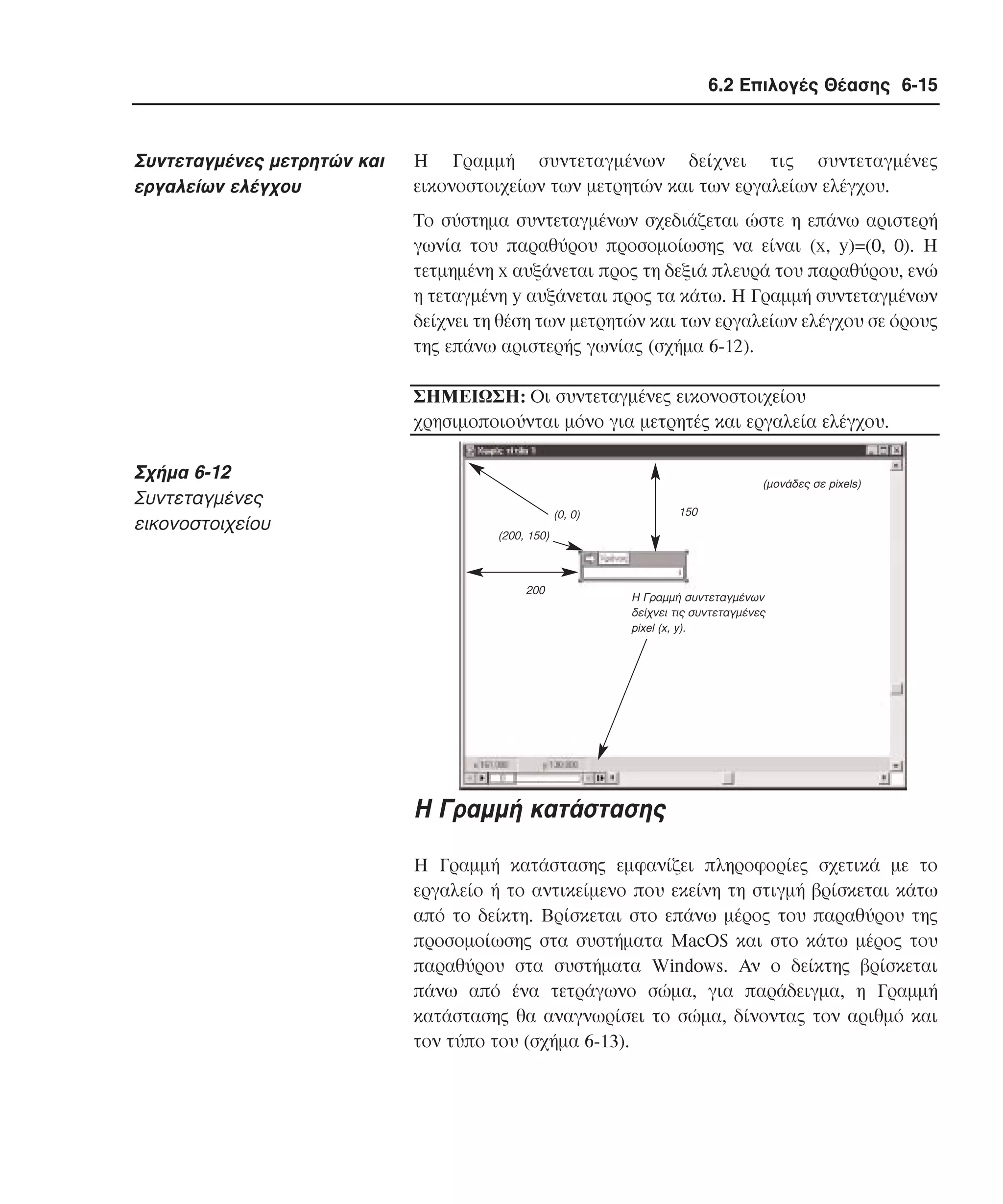 6.2 Επιλογές Θέασης 6-15

Συντεταγµένες µετρητών και
εργαλείων ελέγχου

H Γραµµή συντεταγµένων δείχνει τις συντεταγµένες
εικονοστοιχείων των µετρητών και των εργαλείων ελέγχου.
Tο σύστηµα συντεταγµένων σχεδιάζεται ώστε η επάνω αριστερή
γωνία του παραθύρου προσοµοίωσης να είναι (x, y)=(0, 0). H
τετµηµένη x αυξάνεται προς τη δεξιά πλευρά του παραθύρου, ενώ
η τεταγµένη y αυξάνεται προς τα κάτω. H Γραµµή συντεταγµένων
δείχνει τη θέση των µετρητών και των εργαλείων ελέγχου σε όρους
της επάνω αριστερής γωνίας (σχήµα 6-12).
ΣHMEIΩΣH: Oι συντεταγµένες εικονοστοιχείου
χρησιµοποιούνται µόνο για µετρητές και εργαλεία ελέγχου.

Σχήµα 6-12
Συντεταγµένες
εικονοστοιχείου

(µονάδες σε pixels)
150

(0, 0)
(200, 150)

200

H Γραµµή συντεταγµένων
δείχνει τις συντεταγµένες
pixel (x, y).

H Γραµµή κατάστασης
H Γραµµή κατάστασης εµφανίζει πληροφορίες σχετικά µε το
εργαλείο ή το αντικείµενο που εκείνη τη στιγµή βρίσκεται κάτω
από το δείκτη. Bρίσκεται στο επάνω µέρος του παραθύρου της
προσοµοίωσης στα συστήµατα MacOS και στο κάτω µέρος του
παραθύρου στα συστήµατα Windows. Aν ο δείκτης βρίσκεται
πάνω από ένα τετράγωνο σώµα, για παράδειγµα, η Γραµµή
κατάστασης θα αναγνωρίσει το σώµα, δίνοντας τον αριθµό και
τον τύπο του (σχήµα 6-13).

 