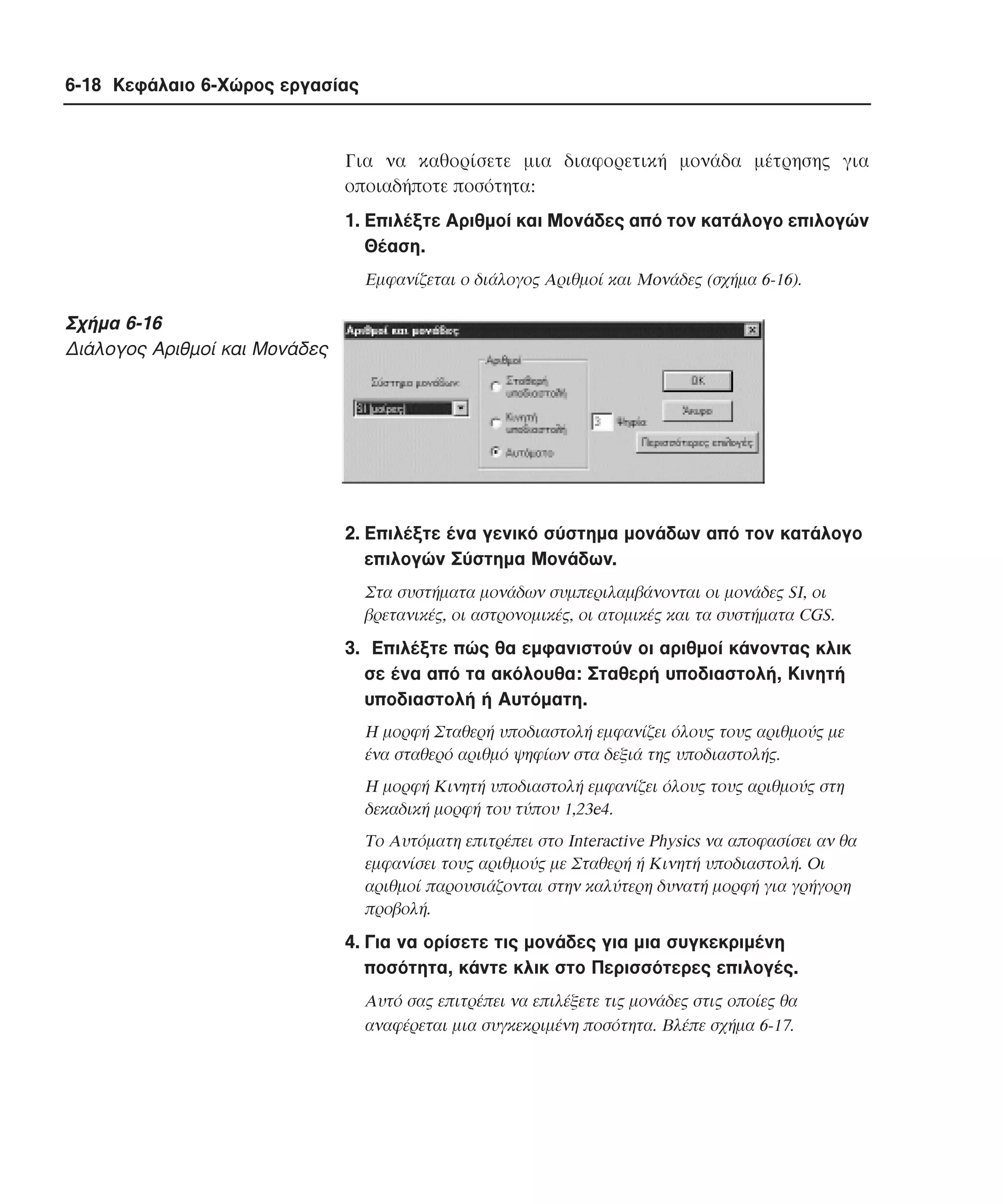 6-18 Κεφάλαιο 6-Χώρος εργασίας

Για να καθορίσετε µια διαφορετική µονάδα µέτρησης για
οποιαδήποτε ποσότητα:
1. Eπιλέξτε Aριθµοί και Moνάδες από τον κατάλογο επιλογών
Θέαση.
Eµφανίζεται ο διάλογος Aριθµοί και Moνάδες (σχήµα 6-16).

Σχήµα 6-16
∆ιάλογος Aριθµοί και Moνάδες

2. Eπιλέξτε ένα γενικό σύστηµα µονάδων από τον κατάλογο
επιλογών Σύστηµα Mονάδων.
Στα συστήµατα µονάδων συµπεριλαµβάνονται οι µονάδες SI, οι
βρετανικές, οι αστρονοµικές, οι ατοµικές και τα συστήµατα CGS.

3. Eπιλέξτε πώς θα εµφανιστούν οι αριθµοί κάνοντας κλικ
σε ένα από τα ακόλουθα: Σταθερή υποδιαστολή, Kινητή
υποδιαστολή ή Aυτόµατη.
H µορφή Σταθερή υποδιαστολή εµφανίζει όλους τους αριθµούς µε
ένα σταθερό αριθµό ψηφίων στα δεξιά της υποδιαστολής.
H µορφή Kινητή υποδιαστολή εµφανίζει όλους τους αριθµούς στη
δεκαδική µορφή του τύπου 1,23e4.
Tο Aυτόµατη επιτρέπει στο Interactive Physics να αποφασίσει αν θα
εµφανίσει τους αριθµούς µε Σταθερή ή Kινητή υποδιαστολή. Oι
αριθµοί παρουσιάζονται στην καλύτερη δυνατή µορφή για γρήγορη
προβολή.

4. Για να ορίσετε τις µονάδες για µια συγκεκριµένη
ποσότητα, κάντε κλικ στο Περισσότερες επιλογές.
Aυτό σας επιτρέπει να επιλέξετε τις µονάδες στις οποίες θα
αναφέρεται µια συγκεκριµένη ποσότητα. Bλέπε σχήµα 6-17.

 