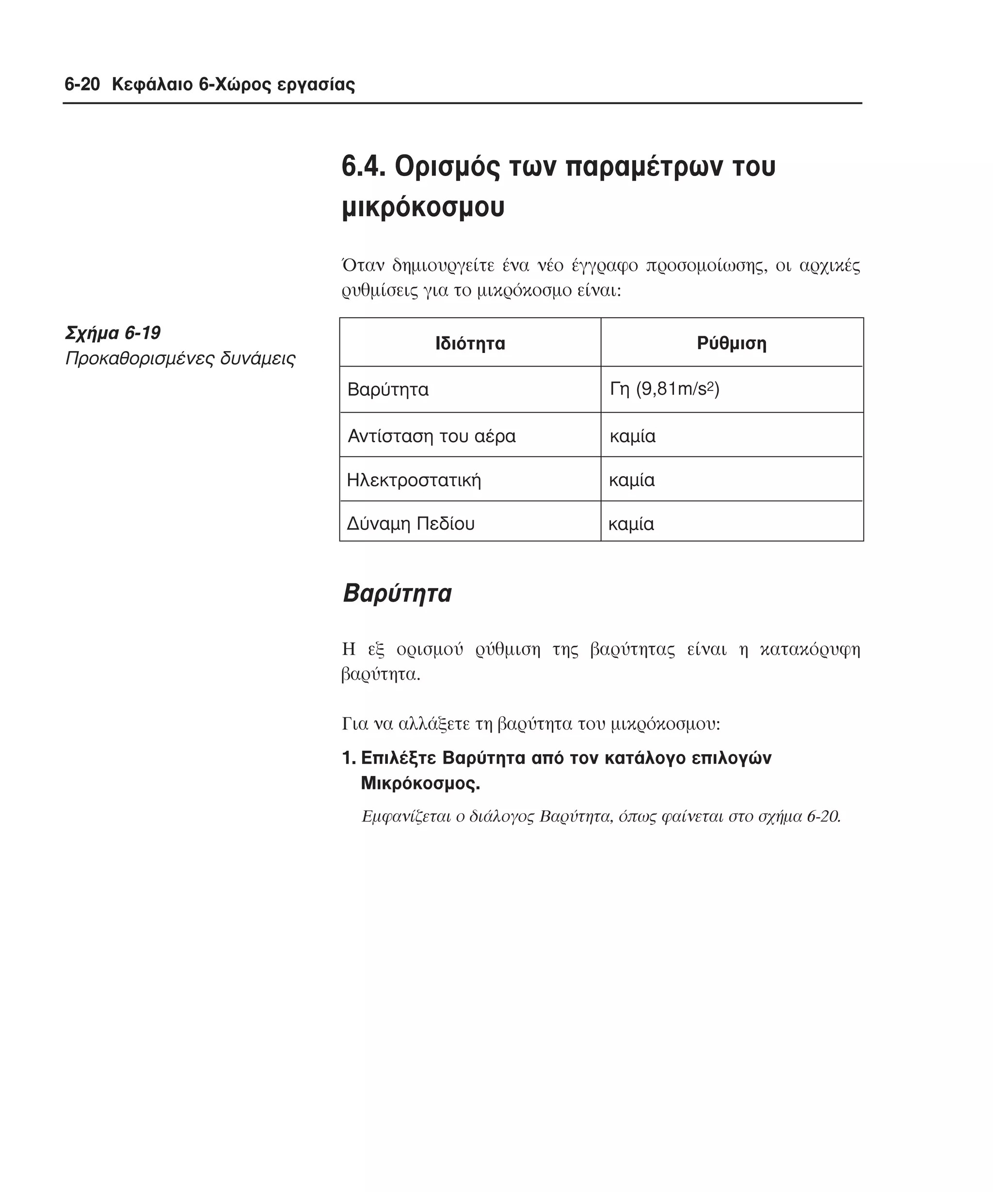 6-20 Κεφάλαιο 6-Χώρος εργασίας

6.4. Oρισµός των παραµέτρων του
µικρόκοσµου
Όταν δηµιουργείτε ένα νέο έγγραφο προσοµοίωσης, οι αρχικές
ρυθµίσεις για το µικρόκοσµο είναι:

Σχήµα 6-19
Προκαθορισµένες δυνάµεις

Ρύθµιση

Ιδιότητα
Βαρύτητα

Γη (9,81m/s2)

Αντίσταση του αέρα

καµία

Ηλεκτροστατική

καµία

∆ύναµη Πεδίου

καµία

Bαρύτητα
H εξ ορισµού ρύθµιση της βαρύτητας είναι η κατακόρυφη
βαρύτητα.
Για να αλλάξετε τη βαρύτητα του µικρόκοσµου:
1. Eπιλέξτε Bαρύτητα από τον κατάλογο επιλογών
Mικρόκοσµος.
Eµφανίζεται ο διάλογος Bαρύτητα, όπως φαίνεται στο σχήµα 6-20.

 