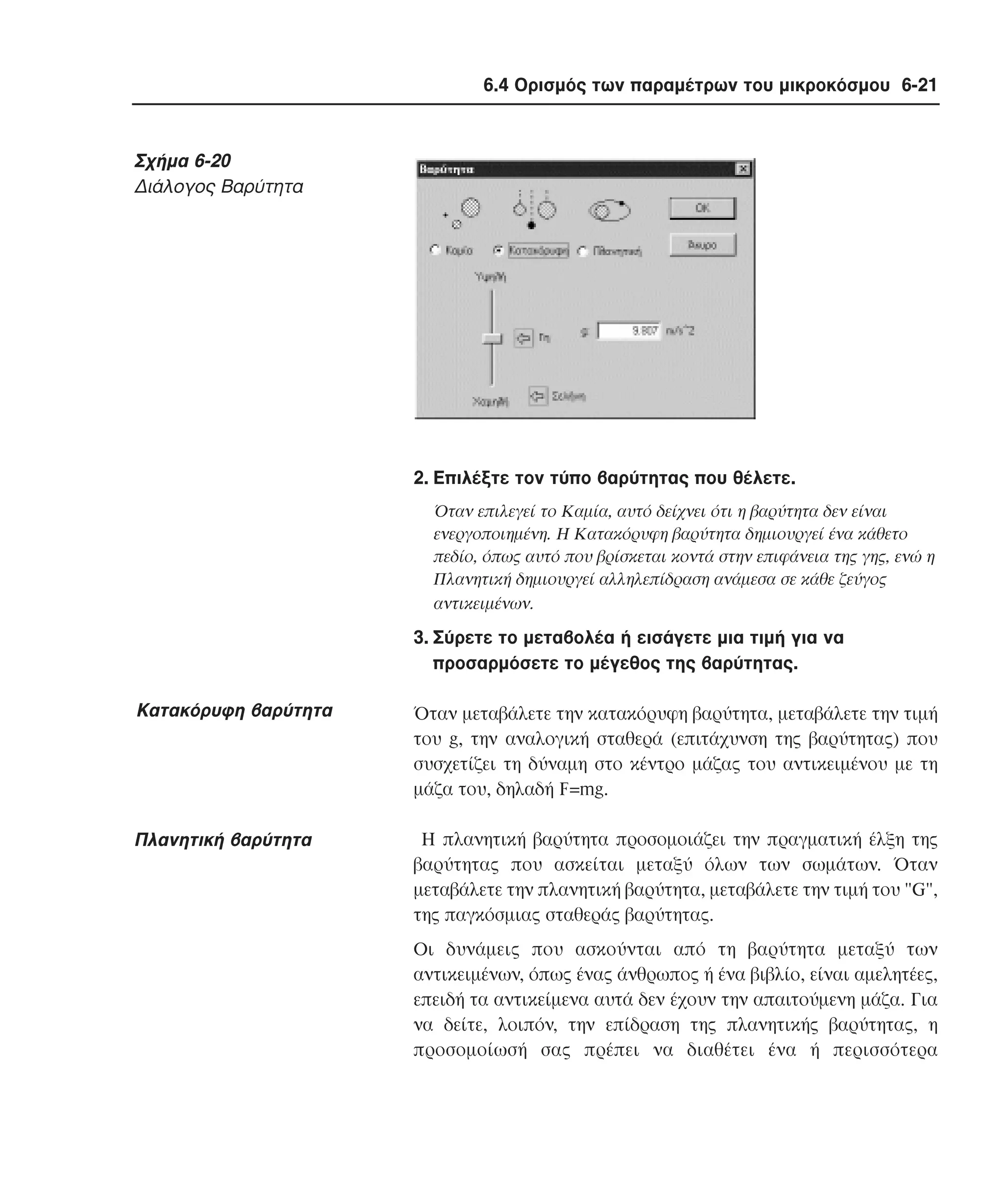 6.4 Ορισµός των παραµέτρων του µικροκόσµου 6-21

Σχήµα 6-20
∆ιάλογος Bαρύτητα

2. Eπιλέξτε τον τύπο βαρύτητας που θέλετε.
Όταν επιλεγεί το Kαµία, αυτό δείχνει ότι η βαρύτητα δεν είναι
ενεργοποιηµένη. H Kατακόρυφη βαρύτητα δηµιουργεί ένα κάθετο
πεδίο, όπως αυτό που βρίσκεται κοντά στην επιφάνεια της γης, ενώ η
Πλανητική δηµιουργεί αλληλεπίδραση ανάµεσα σε κάθε ζεύγος
αντικειµένων.

3. Σύρετε το µεταβολέα ή εισάγετε µια τιµή για να
προσαρµόσετε το µέγεθος της βαρύτητας.

Kατακόρυφη βαρύτητα

Όταν µεταβάλετε την κατακόρυφη βαρύτητα, µεταβάλετε την τιµή
του g, την αναλογική σταθερά (επιτάχυνση της βαρύτητας) που
συσχετίζει τη δύναµη στο κέντρο µάζας του αντικειµένου µε τη
µάζα του, δηλαδή F=mg.

Πλανητική βαρύτητα

H πλανητική βαρύτητα προσοµοιάζει την πραγµατική έλξη της
βαρύτητας που ασκείται µεταξύ όλων των σωµάτων. Όταν
µεταβάλετε την πλανητική βαρύτητα, µεταβάλετε την τιµή του "G",
της παγκόσµιας σταθεράς βαρύτητας.
Oι δυνάµεις που ασκούνται από τη βαρύτητα µεταξύ των
αντικειµένων, όπως ένας άνθρωπος ή ένα βιβλίο, είναι αµελητέες,
επειδή τα αντικείµενα αυτά δεν έχουν την απαιτούµενη µάζα. Για
να δείτε, λοιπόν, την επίδραση της πλανητικής βαρύτητας, η
προσοµοίωσή σας πρέπει να διαθέτει ένα ή περισσότερα

 