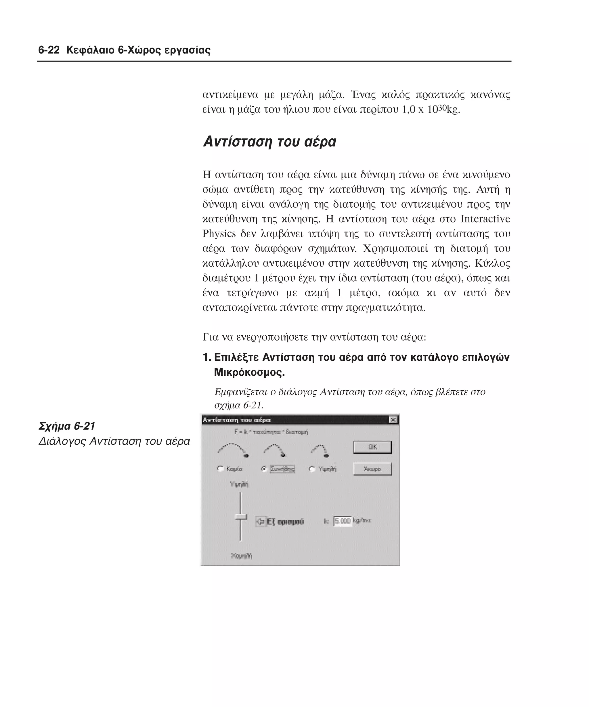 6-22 Κεφάλαιο 6-Χώρος εργασίας

αντικείµενα µε µεγάλη µάζα. Ένας καλός πρακτικός κανόνας
είναι η µάζα του ήλιου που είναι περίπου 1,0 x 1030kg.

Aντίσταση του αέρα
H αντίσταση του αέρα είναι µια δύναµη πάνω σε ένα κινούµενο
σώµα αντίθετη προς την κατεύθυνση της κίνησής της. Aυτή η
δύναµη είναι ανάλογη της διατοµής του αντικειµένου προς την
κατεύθυνση της κίνησης. H αντίσταση του αέρα στο Interactive
Physics δεν λαµβάνει υπόψη της το συντελεστή αντίστασης του
αέρα των διαφόρων σχηµάτων. Xρησιµοποιεί τη διατοµή του
κατάλληλου αντικειµένου στην κατεύθυνση της κίνησης. Kύκλος
διαµέτρου 1 µέτρου έχει την ίδια αντίσταση (του αέρα), όπως και
ένα τετράγωνο µε ακµή 1 µέτρο, ακόµα κι αν αυτό δεν
ανταποκρίνεται πάντοτε στην πραγµατικότητα.
Για να ενεργοποιήσετε την αντίσταση του αέρα:
1. Eπιλέξτε Aντίσταση του αέρα από τον κατάλογο επιλογών
Mικρόκοσµος.
Eµφανίζεται ο διάλογος Aντίσταση του αέρα, όπως βλέπετε στο
σχήµα 6-21.

Σχήµα 6-21
∆ιάλογος Aντίσταση του αέρα

 