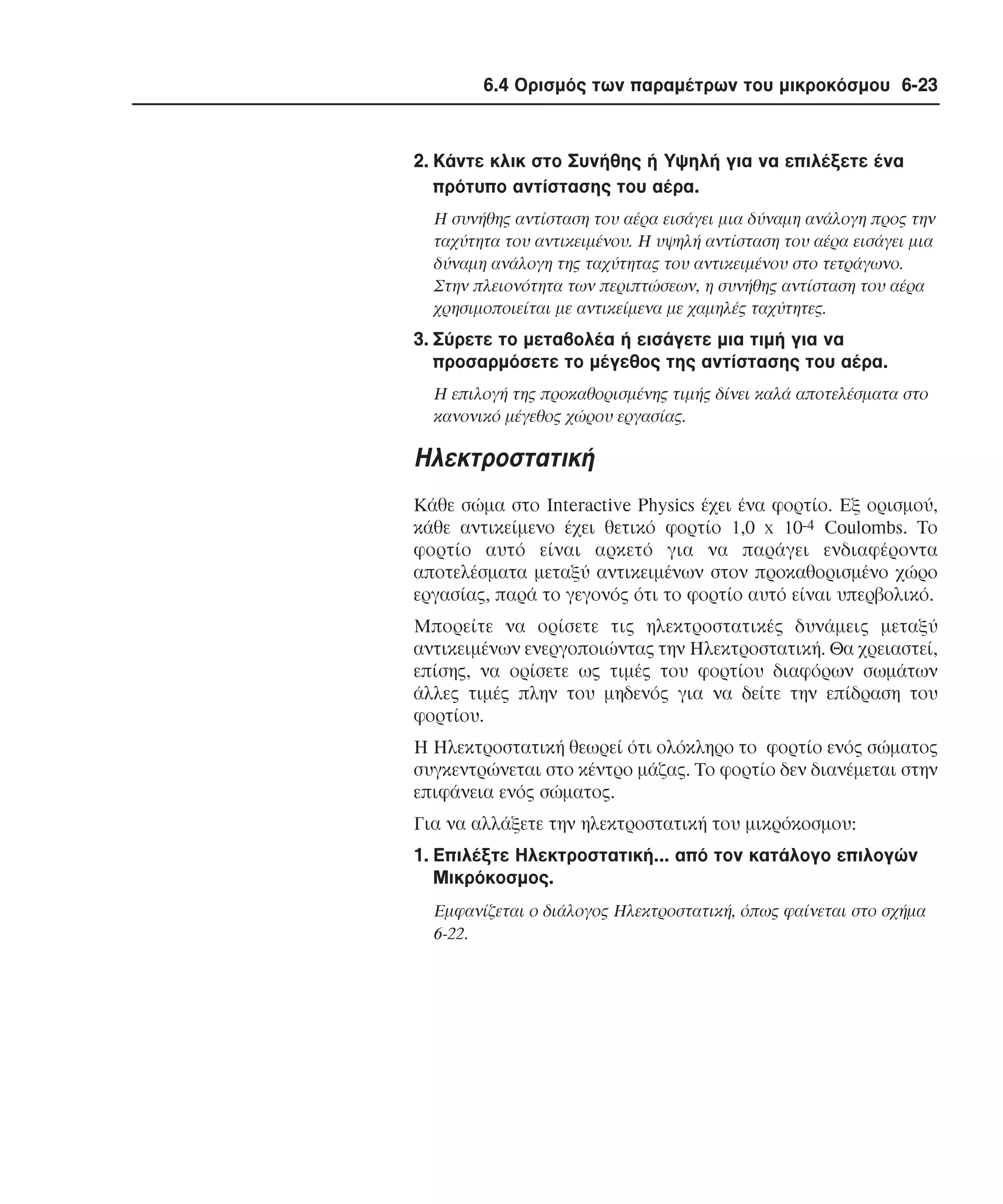 6.4 Ορισµός των παραµέτρων του µικροκόσµου 6-23

2. Kάντε κλικ στο Συνήθης ή Yψηλή για να επιλέξετε ένα
πρότυπο αντίστασης του αέρα.
H συνήθης αντίσταση του αέρα εισάγει µια δύναµη ανάλογη προς την
ταχύτητα του αντικειµένου. H υψηλή αντίσταση του αέρα εισάγει µια
δύναµη ανάλογη της ταχύτητας του αντικειµένου στο τετράγωνο.
Στην πλειονότητα των περιπτώσεων, η συνήθης αντίσταση του αέρα
χρησιµοποιείται µε αντικείµενα µε χαµηλές ταχύτητες.

3. Σύρετε το µεταβολέα ή εισάγετε µια τιµή για να
προσαρµόσετε το µέγεθος της αντίστασης του αέρα.
H επιλογή της προκαθορισµένης τιµής δίνει καλά αποτελέσµατα στο
κανονικό µέγεθος χώρου εργασίας.

Hλεκτροστατική
Kάθε σώµα στο Interactive Physics έχει ένα φορτίο. Eξ ορισµού,
κάθε αντικείµενο έχει θετικό φορτίο 1,0 x 10-4 Coulombs. Tο
φορτίο αυτό είναι αρκετό για να παράγει ενδιαφέροντα
αποτελέσµατα µεταξύ αντικειµένων στον προκαθορισµένο χώρο
εργασίας, παρά το γεγονός ότι το φορτίο αυτό είναι υπερβολικό.
Mπορείτε να ορίσετε τις ηλεκτροστατικές δυνάµεις µεταξύ
αντικειµένων ενεργοποιώντας την Hλεκτροστατική. Θα χρειαστεί,
επίσης, να ορίσετε ως τιµές του φορτίου διαφόρων σωµάτων
άλλες τιµές πλην του µηδενός για να δείτε την επίδραση του
φορτίου.
H Hλεκτροστατική θεωρεί ότι ολόκληρο το φορτίο ενός σώµατος
συγκεντρώνεται στο κέντρο µάζας. Tο φορτίο δεν διανέµεται στην
επιφάνεια ενός σώµατος.
Για να αλλάξετε την ηλεκτροστατική του µικρόκοσµου:
1. Eπιλέξτε Hλεκτροστατική... από τον κατάλογο επιλογών
Mικρόκοσµος.
Eµφανίζεται ο διάλογος Hλεκτροστατική, όπως φαίνεται στο σχήµα
6-22.

 