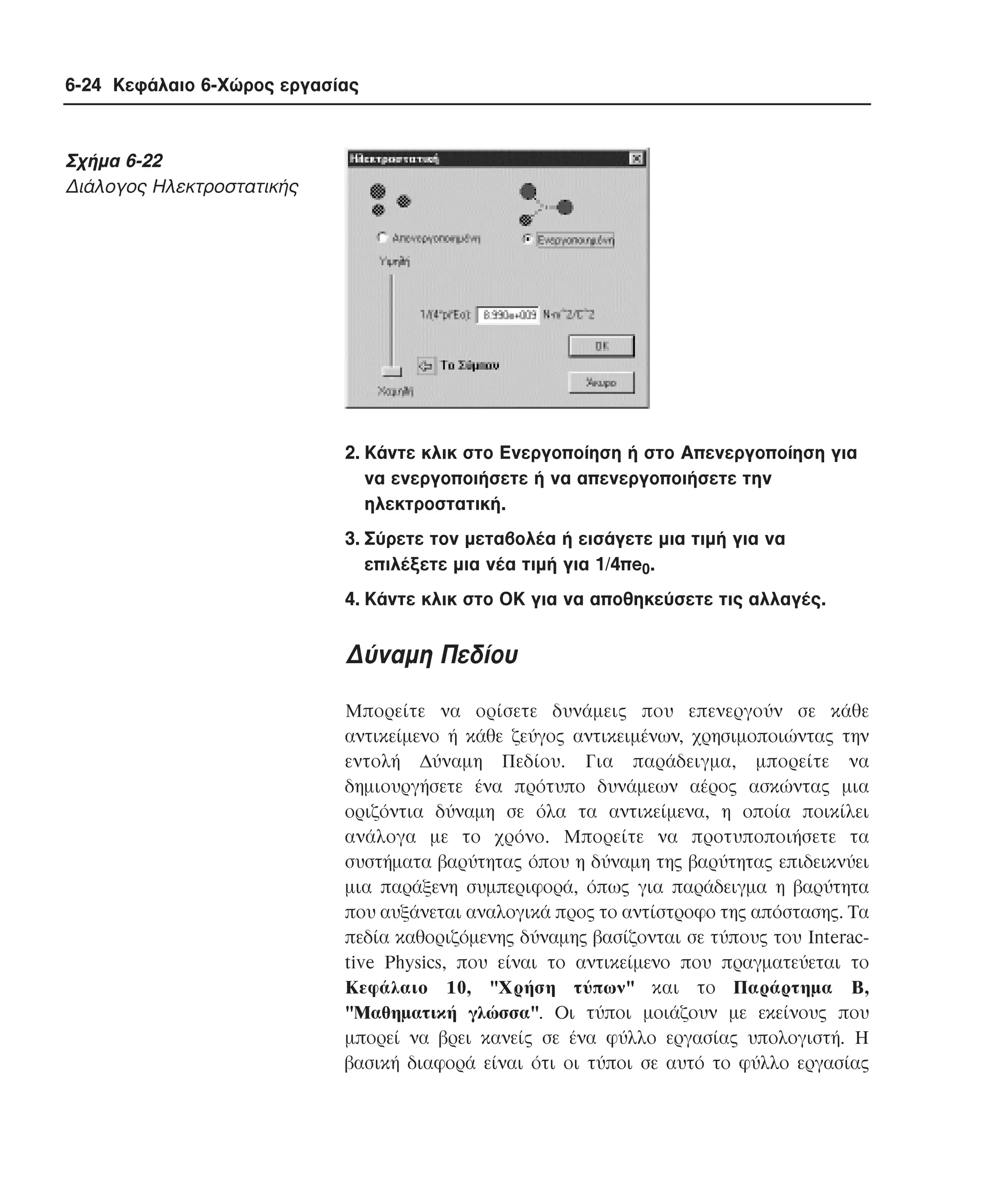 6-24 Κεφάλαιο 6-Χώρος εργασίας

Σχήµα 6-22
∆ιάλογος Hλεκτροστατικής

2. Kάντε κλικ στο Eνεργοποίηση ή στο Aπενεργοποίηση για
να ενεργοποιήσετε ή να απενεργοποιήσετε την
ηλεκτροστατική.
3. Σύρετε τον µεταβολέα ή εισάγετε µια τιµή για να
επιλέξετε µια νέα τιµή για 1/4πe0.
4. Kάντε κλικ στο OK για να αποθηκεύσετε τις αλλαγές.

∆ύναµη Πεδίου
Mπορείτε να ορίσετε δυνάµεις που επενεργούν σε κάθε
αντικείµενο ή κάθε ζεύγος αντικειµένων, χρησιµοποιώντας την
εντολή ∆ύναµη Πεδίου. Για παράδειγµα, µπορείτε να
δηµιουργήσετε ένα πρότυπο δυνάµεων αέρος ασκώντας µια
οριζόντια δύναµη σε όλα τα αντικείµενα, η οποία ποικίλει
ανάλογα µε το χρόνο. Mπορείτε να προτυποποιήσετε τα
συστήµατα βαρύτητας όπου η δύναµη της βαρύτητας επιδεικνύει
µια παράξενη συµπεριφορά, όπως για παράδειγµα η βαρύτητα
που αυξάνεται αναλογικά προς το αντίστροφο της απόστασης. Tα
πεδία καθοριζόµενης δύναµης βασίζονται σε τύπους του Interactive Physics, που είναι το αντικείµενο που πραγµατεύεται το
Kεφάλαιο 10, "Xρήση τύπων" και το Παράρτηµα B,
"Mαθηµατική γλώσσα". Oι τύποι µοιάζουν µε εκείνους που
µπορεί να βρει κανείς σε ένα φύλλο εργασίας υπολογιστή. H
βασική διαφορά είναι ότι οι τύποι σε αυτό το φύλλο εργασίας

 