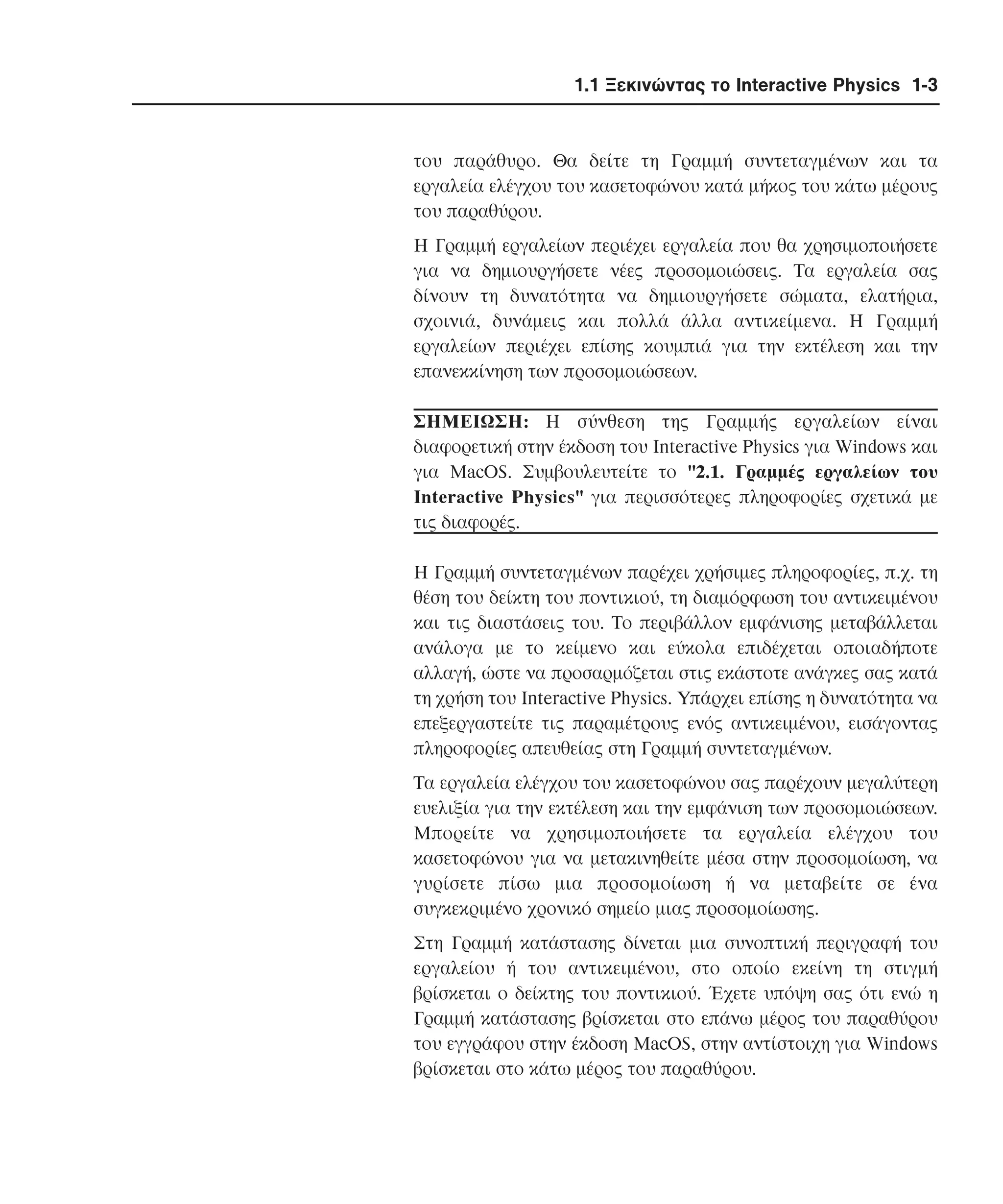 1.1 Ξεκινώντας το Interactive Physics 1-3

του παράθυρο. Θα δείτε τη Γραµµή συντεταγµένων και τα
εργαλεία ελέγχου του κασετοφώνου κατά µήκος του κάτω µέρους
του παραθύρου.
H Γραµµή εργαλείων περιέχει εργαλεία που θα χρησιµοποιήσετε
για να δηµιουργήσετε νέες προσοµοιώσεις. Tα εργαλεία σας
δίνουν τη δυνατότητα να δηµιουργήσετε σώµατα, ελατήρια,
σχοινιά, δυνάµεις και πολλά άλλα αντικείµενα. H Γραµµή
εργαλείων περιέχει επίσης κουµπιά για την εκτέλεση και την
επανεκκίνηση των προσοµοιώσεων.
ΣHMEIΩΣH: H σύνθεση της Γραµµής εργαλείων είναι
διαφορετική στην έκδοση του Interactive Physics για Windows και
για MacOS. Συµβουλευτείτε το "2.1. Γραµµές εργαλείων του
Interactive Physics" για περισσότερες πληροφορίες σχετικά µε
τις διαφορές.
H Γραµµή συντεταγµένων παρέχει χρήσιµες πληροφορίες, π.χ. τη
θέση του δείκτη του ποντικιού, τη διαµόρφωση του αντικειµένου
και τις διαστάσεις του. Tο περιβάλλον εµφάνισης µεταβάλλεται
ανάλογα µε το κείµενο και εύκολα επιδέχεται οποιαδήποτε
αλλαγή, ώστε να προσαρµόζεται στις εκάστοτε ανάγκες σας κατά
τη χρήση του Interactive Physics. Yπάρχει επίσης η δυνατότητα να
επεξεργαστείτε τις παραµέτρους ενός αντικειµένου, εισάγοντας
πληροφορίες απευθείας στη Γραµµή συντεταγµένων.
Tα εργαλεία ελέγχου του κασετοφώνου σας παρέχουν µεγαλύτερη
ευελιξία για την εκτέλεση και την εµφάνιση των προσοµοιώσεων.
Mπορείτε να χρησιµοποιήσετε τα εργαλεία ελέγχου του
κασετοφώνου για να µετακινηθείτε µέσα στην προσοµοίωση, να
γυρίσετε πίσω µια προσοµοίωση ή να µεταβείτε σε ένα
συγκεκριµένο χρονικό σηµείο µιας προσοµοίωσης.
Στη Γραµµή κατάστασης δίνεται µια συνοπτική περιγραφή του
εργαλείου ή του αντικειµένου, στο οποίο εκείνη τη στιγµή
βρίσκεται ο δείκτης του ποντικιού. Έχετε υπόψη σας ότι ενώ η
Γραµµή κατάστασης βρίσκεται στο επάνω µέρος του παραθύρου
του εγγράφου στην έκδοση MacOS, στην αντίστοιχη για Windows
βρίσκεται στο κάτω µέρος του παραθύρου.

 
