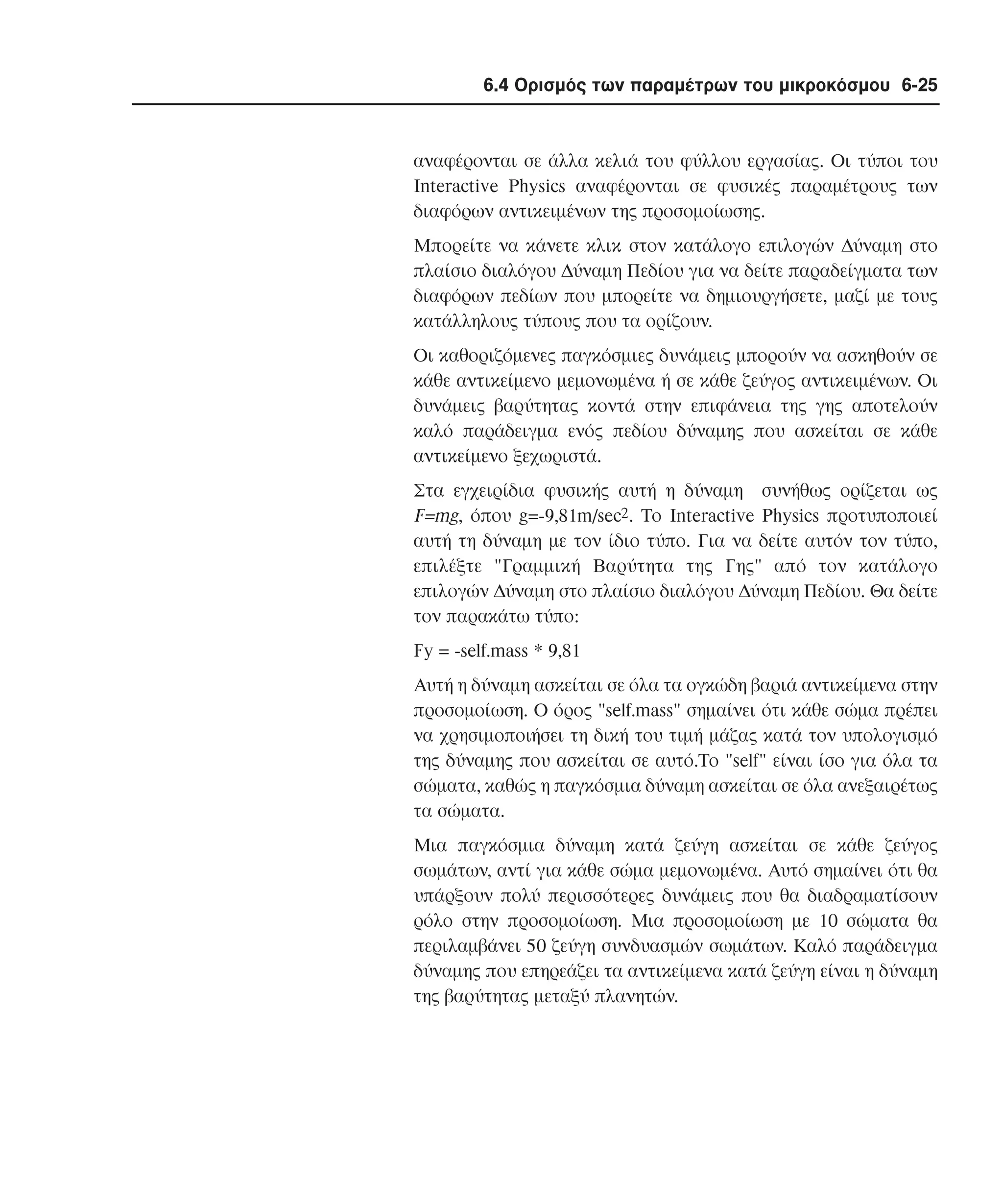 6.4 Ορισµός των παραµέτρων του µικροκόσµου 6-25

αναφέρονται σε άλλα κελιά του φύλλου εργασίας. Oι τύποι του
Interactive Physics αναφέρονται σε φυσικές παραµέτρους των
διαφόρων αντικειµένων της προσοµοίωσης.
Mπορείτε να κάνετε κλικ στον κατάλογο επιλογών ∆ύναµη στο
πλαίσιο διαλόγου ∆ύναµη Πεδίου για να δείτε παραδείγµατα των
διαφόρων πεδίων που µπορείτε να δηµιουργήσετε, µαζί µε τους
κατάλληλους τύπους που τα ορίζουν.
Oι καθοριζόµενες παγκόσµιες δυνάµεις µπορούν να ασκηθούν σε
κάθε αντικείµενο µεµονωµένα ή σε κάθε ζεύγος αντικειµένων. Oι
δυνάµεις βαρύτητας κοντά στην επιφάνεια της γης αποτελούν
καλό παράδειγµα ενός πεδίου δύναµης που ασκείται σε κάθε
αντικείµενο ξεχωριστά.
Στα εγχειρίδια φυσικής αυτή η δύναµη συνήθως ορίζεται ως
F=mg, όπου g=-9,81m/sec2. Tο Interactive Physics προτυποποιεί
αυτή τη δύναµη µε τον ίδιο τύπο. Για να δείτε αυτόν τον τύπο,
επιλέξτε "Γραµµική Bαρύτητα της Γης" από τον κατάλογο
επιλογών ∆ύναµη στο πλαίσιο διαλόγου ∆ύναµη Πεδίου. Θα δείτε
τον παρακάτω τύπο:
Fy = -self.mass * 9,81
Aυτή η δύναµη ασκείται σε όλα τα ογκώδη βαριά αντικείµενα στην
προσοµοίωση. O όρος "self.mass" σηµαίνει ότι κάθε σώµα πρέπει
να χρησιµοποιήσει τη δική του τιµή µάζας κατά τον υπολογισµό
της δύναµης που ασκείται σε αυτό.Tο "self" είναι ίσο για όλα τα
σώµατα, καθώς η παγκόσµια δύναµη ασκείται σε όλα ανεξαιρέτως
τα σώµατα.
Mια παγκόσµια δύναµη κατά ζεύγη ασκείται σε κάθε ζεύγος
σωµάτων, αντί για κάθε σώµα µεµονωµένα. Aυτό σηµαίνει ότι θα
υπάρξουν πολύ περισσότερες δυνάµεις που θα διαδραµατίσουν
ρόλο στην προσοµοίωση. Mια προσοµοίωση µε 10 σώµατα θα
περιλαµβάνει 50 ζεύγη συνδυασµών σωµάτων. Kαλό παράδειγµα
δύναµης που επηρεάζει τα αντικείµενα κατά ζεύγη είναι η δύναµη
της βαρύτητας µεταξύ πλανητών.

 