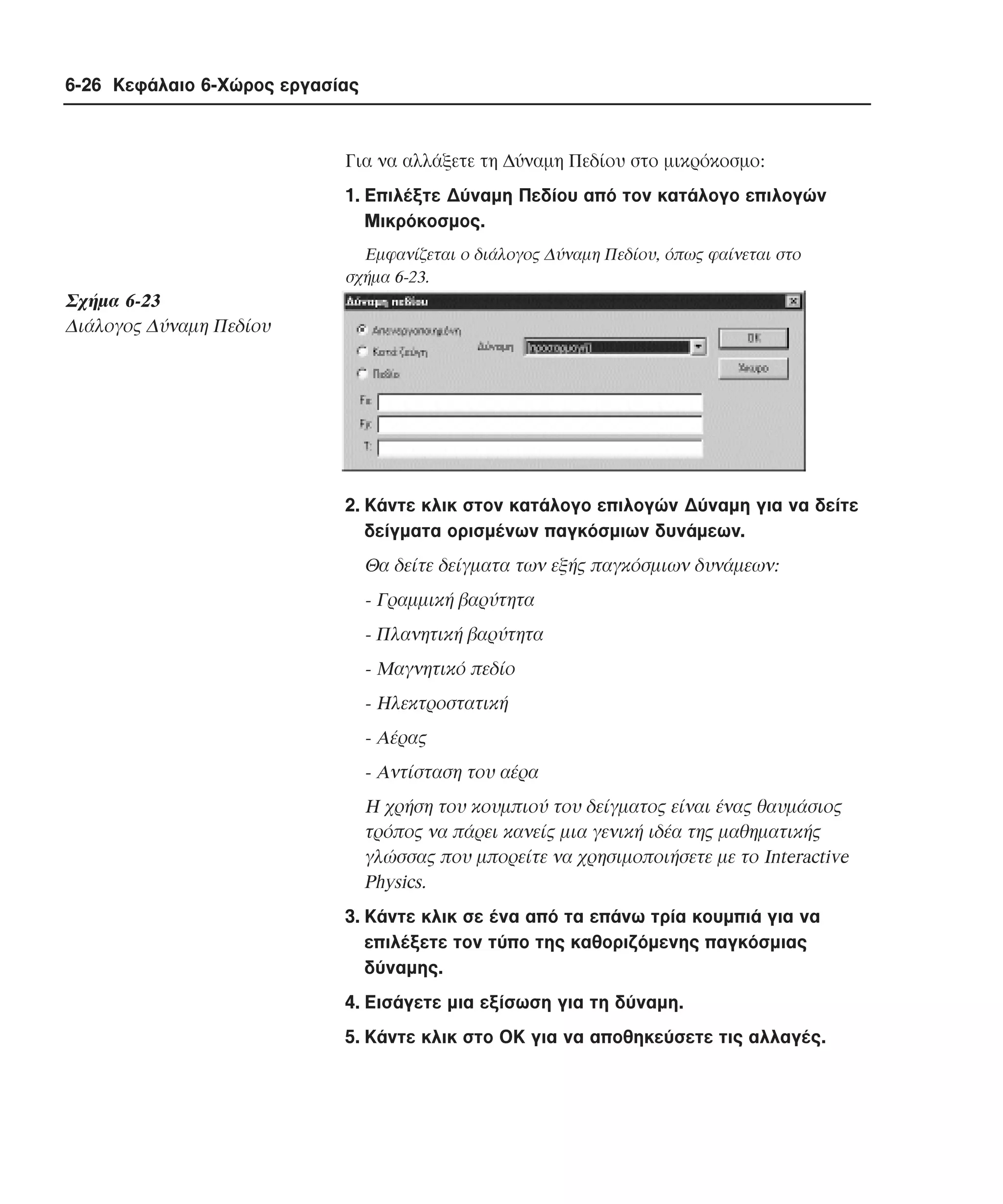 6-26 Κεφάλαιο 6-Χώρος εργασίας

Για να αλλάξετε τη ∆ύναµη Πεδίου στο µικρόκοσµο:
1. Eπιλέξτε ∆ύναµη Πεδίου από τον κατάλογο επιλογών
Mικρόκοσµος.
Eµφανίζεται ο διάλογος ∆ύναµη Πεδίου, όπως φαίνεται στο
σχήµα 6-23.

Σχήµα 6-23
∆ιάλογος ∆ύναµη Πεδίου

2. Kάντε κλικ στον κατάλογο επιλογών ∆ύναµη για να δείτε
δείγµατα ορισµένων παγκόσµιων δυνάµεων.

Θα δείτε δείγµατα των εξής παγκόσµιων δυνάµεων:
- Γραµµική βαρύτητα
- Πλανητική βαρύτητα
- Mαγνητικό πεδίο
- Hλεκτροστατική
- Aέρας
- Aντίσταση του αέρα
H χρήση του κουµπιού του δείγµατος είναι ένας θαυµάσιος
τρόπος να πάρει κανείς µια γενική ιδέα της µαθηµατικής
γλώσσας που µπορείτε να χρησιµοποιήσετε µε το Interactive
Physics.
3. Kάντε κλικ σε ένα από τα επάνω τρία κουµπιά για να
επιλέξετε τον τύπο της καθοριζόµενης παγκόσµιας
δύναµης.
4. Eισάγετε µια εξίσωση για τη δύναµη.
5. Kάντε κλικ στο OK για να αποθηκεύσετε τις αλλαγές.

 