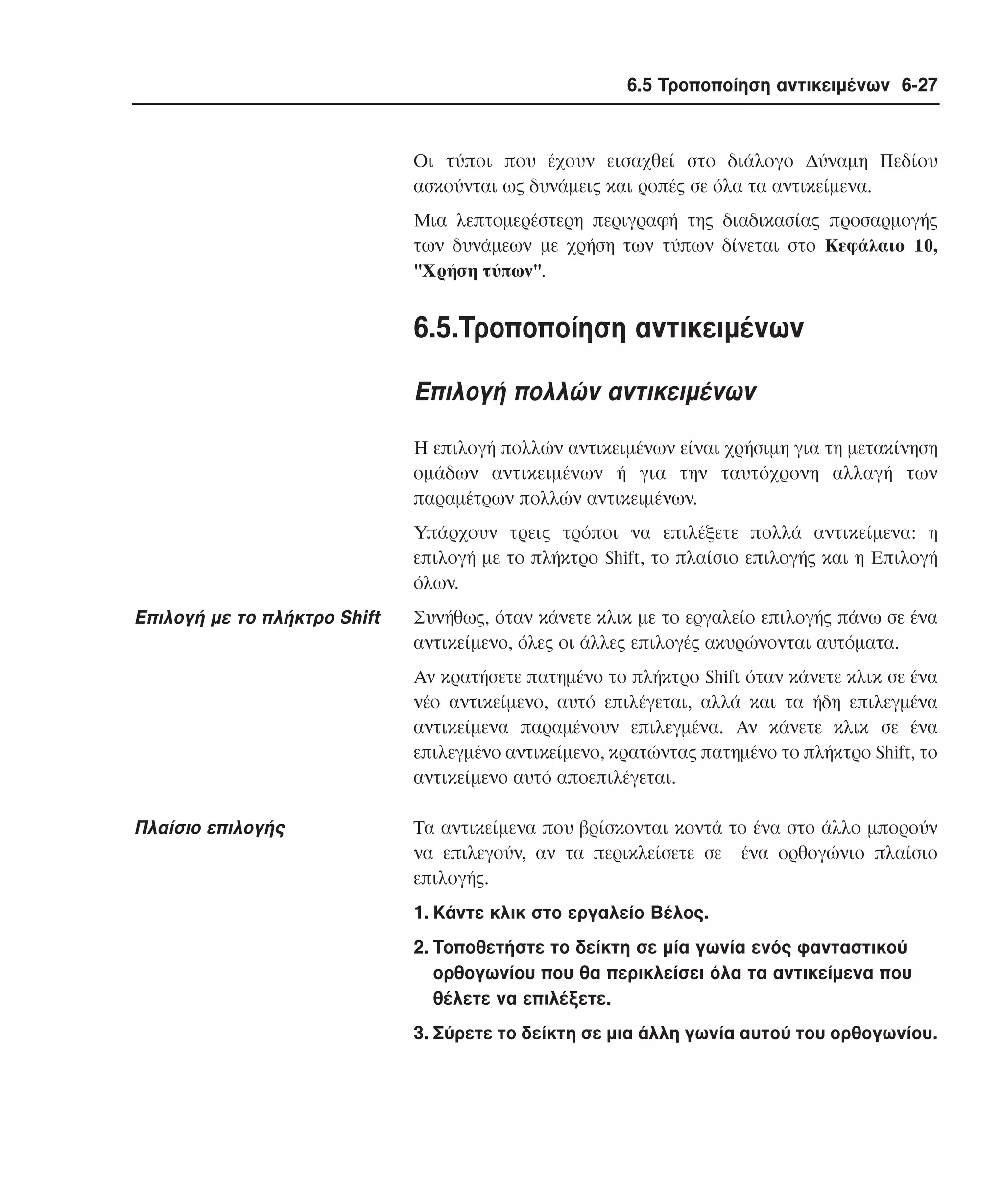 6.5 Τροποποίηση αντικειµένων 6-27

Oι τύποι που έχουν εισαχθεί στο διάλογο ∆ύναµη Πεδίου
ασκούνται ως δυνάµεις και ροπές σε όλα τα αντικείµενα.
Mια λεπτοµερέστερη περιγραφή της διαδικασίας προσαρµογής
των δυνάµεων µε χρήση των τύπων δίνεται στο Kεφάλαιο 10,
"Xρήση τύπων".

6.5.Tροποποίηση αντικειµένων
Eπιλογή πολλών αντικειµένων
H επιλογή πολλών αντικειµένων είναι χρήσιµη για τη µετακίνηση
οµάδων αντικειµένων ή για την ταυτόχρονη αλλαγή των
παραµέτρων πολλών αντικειµένων.
Yπάρχουν τρεις τρόποι να επιλέξετε πολλά αντικείµενα: η
επιλογή µε το πλήκτρο Shift, το πλαίσιο επιλογής και η Eπιλογή
όλων.

Eπιλογή µε το πλήκτρο Shift

Συνήθως, όταν κάνετε κλικ µε το εργαλείο επιλογής πάνω σε ένα
αντικείµενο, όλες οι άλλες επιλογές ακυρώνονται αυτόµατα.
Aν κρατήσετε πατηµένο το πλήκτρο Shift όταν κάνετε κλικ σε ένα
νέο αντικείµενο, αυτό επιλέγεται, αλλά και τα ήδη επιλεγµένα
αντικείµενα παραµένουν επιλεγµένα. Aν κάνετε κλικ σε ένα
επιλεγµένο αντικείµενο, κρατώντας πατηµένο το πλήκτρο Shift, το
αντικείµενο αυτό αποεπιλέγεται.

Πλαίσιο επιλογής

Tα αντικείµενα που βρίσκονται κοντά το ένα στο άλλο µπορούν
να επιλεγούν, αν τα περικλείσετε σε ένα ορθογώνιο πλαίσιο
επιλογής.
1. Kάντε κλικ στο εργαλείο Bέλος.
2. Tοποθετήστε το δείκτη σε µία γωνία ενός φανταστικού
ορθογωνίου που θα περικλείσει όλα τα αντικείµενα που
θέλετε να επιλέξετε.
3. Σύρετε το δείκτη σε µια άλλη γωνία αυτού του ορθογωνίου.

 