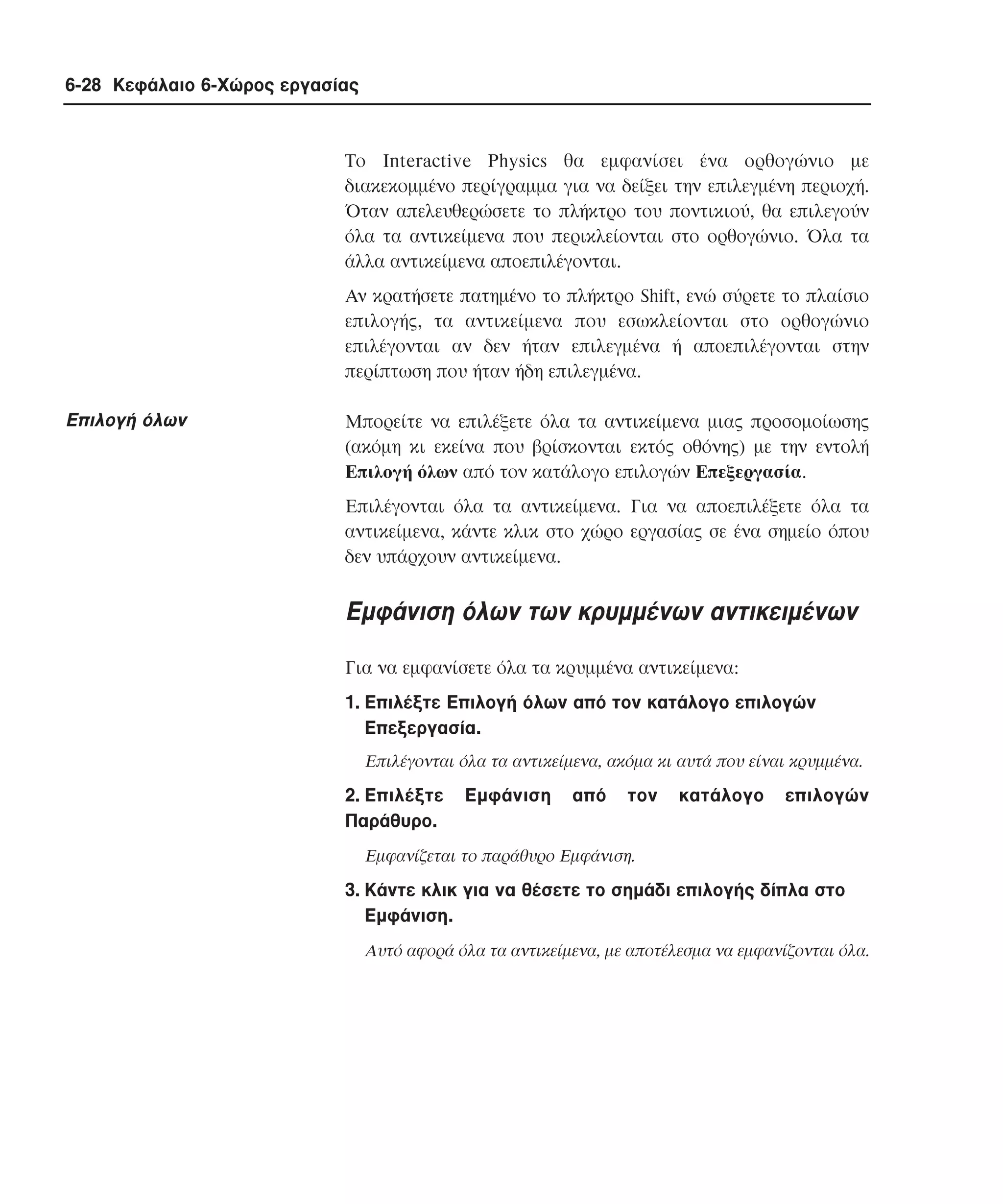 6-28 Κεφάλαιο 6-Χώρος εργασίας

Tο Interactive Physics θα εµφανίσει ένα ορθογώνιο µε
διακεκοµµένο περίγραµµα για να δείξει την επιλεγµένη περιοχή.
Όταν απελευθερώσετε το πλήκτρο του ποντικιού, θα επιλεγούν
όλα τα αντικείµενα που περικλείονται στο ορθογώνιο. Όλα τα
άλλα αντικείµενα αποεπιλέγονται.
Aν κρατήσετε πατηµένο το πλήκτρο Shift, ενώ σύρετε το πλαίσιο
επιλογής, τα αντικείµενα που εσωκλείονται στο ορθογώνιο
επιλέγονται αν δεν ήταν επιλεγµένα ή αποεπιλέγονται στην
περίπτωση που ήταν ήδη επιλεγµένα.

Eπιλογή όλων

Mπορείτε να επιλέξετε όλα τα αντικείµενα µιας προσοµοίωσης
(ακόµη κι εκείνα που βρίσκονται εκτός οθόνης) µε την εντολή
Eπιλογή όλων από τον κατάλογο επιλογών Eπεξεργασία.
Eπιλέγονται όλα τα αντικείµενα. Για να αποεπιλέξετε όλα τα
αντικείµενα, κάντε κλικ στο χώρο εργασίας σε ένα σηµείο όπου
δεν υπάρχουν αντικείµενα.

Eµφάνιση όλων των κρυµµένων αντικειµένων
Για να εµφανίσετε όλα τα κρυµµένα αντικείµενα:
1. Eπιλέξτε Eπιλογή όλων από τον κατάλογο επιλογών
Eπεξεργασία.
Eπιλέγονται όλα τα αντικείµενα, ακόµα κι αυτά που είναι κρυµµένα.

2. Eπιλέξτε
Παράθυρο.

Eµφάνιση

από

τον

κατάλογο

επιλογών

Eµφανίζεται το παράθυρο Eµφάνιση.

3. Kάντε κλικ για να θέσετε το σηµάδι επιλογής δίπλα στο
Eµφάνιση.
Aυτό αφορά όλα τα αντικείµενα, µε αποτέλεσµα να εµφανίζονται όλα.

 