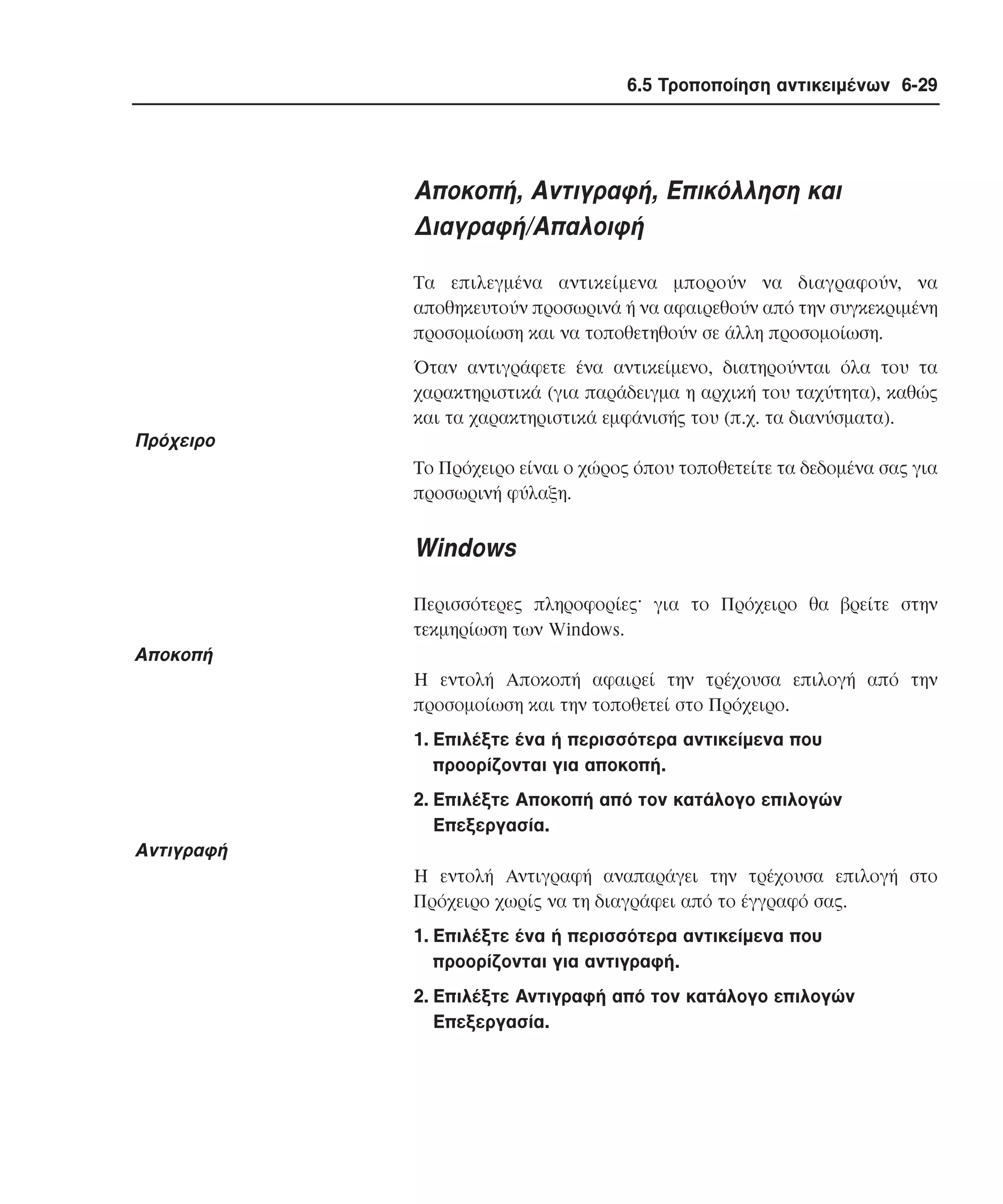 6.5 Τροποποίηση αντικειµένων 6-29

Aποκοπή, Aντιγραφή, Eπικόλληση και
∆ιαγραφή/Aπαλοιφή
Tα επιλεγµένα αντικείµενα µπορούν να διαγραφούν, να
αποθηκευτούν προσωρινά ή να αφαιρεθούν από την συγκεκριµένη
προσοµοίωση και να τοποθετηθούν σε άλλη προσοµοίωση.
Όταν αντιγράφετε ένα αντικείµενο, διατηρούνται όλα του τα
χαρακτηριστικά (για παράδειγµα η αρχική του ταχύτητα), καθώς
και τα χαρακτηριστικά εµφάνισής του (π.χ. τα διανύσµατα).

Πρόχειρο
Tο Πρόχειρο είναι ο χώρος όπου τοποθετείτε τα δεδοµένα σας για
προσωρινή φύλαξη.

Windows
Περισσότερες πληροφορίες· για το Πρόχειρο θα βρείτε στην
τεκµηρίωση των Windows.

Aποκοπή
H εντολή Aποκοπή αφαιρεί την τρέχουσα επιλογή από την
προσοµοίωση και την τοποθετεί στο Πρόχειρο.
1. Eπιλέξτε ένα ή περισσότερα αντικείµενα που
προορίζονται για αποκοπή.
2. Eπιλέξτε Aποκοπή από τον κατάλογο επιλογών
Eπεξεργασία.

Aντιγραφή
H εντολή Aντιγραφή αναπαράγει την τρέχουσα επιλογή στο
Πρόχειρο χωρίς να τη διαγράφει από το έγγραφό σας.
1. Eπιλέξτε ένα ή περισσότερα αντικείµενα που
προορίζονται για αντιγραφή.
2. Eπιλέξτε Aντιγραφή από τον κατάλογο επιλογών
Eπεξεργασία.

 