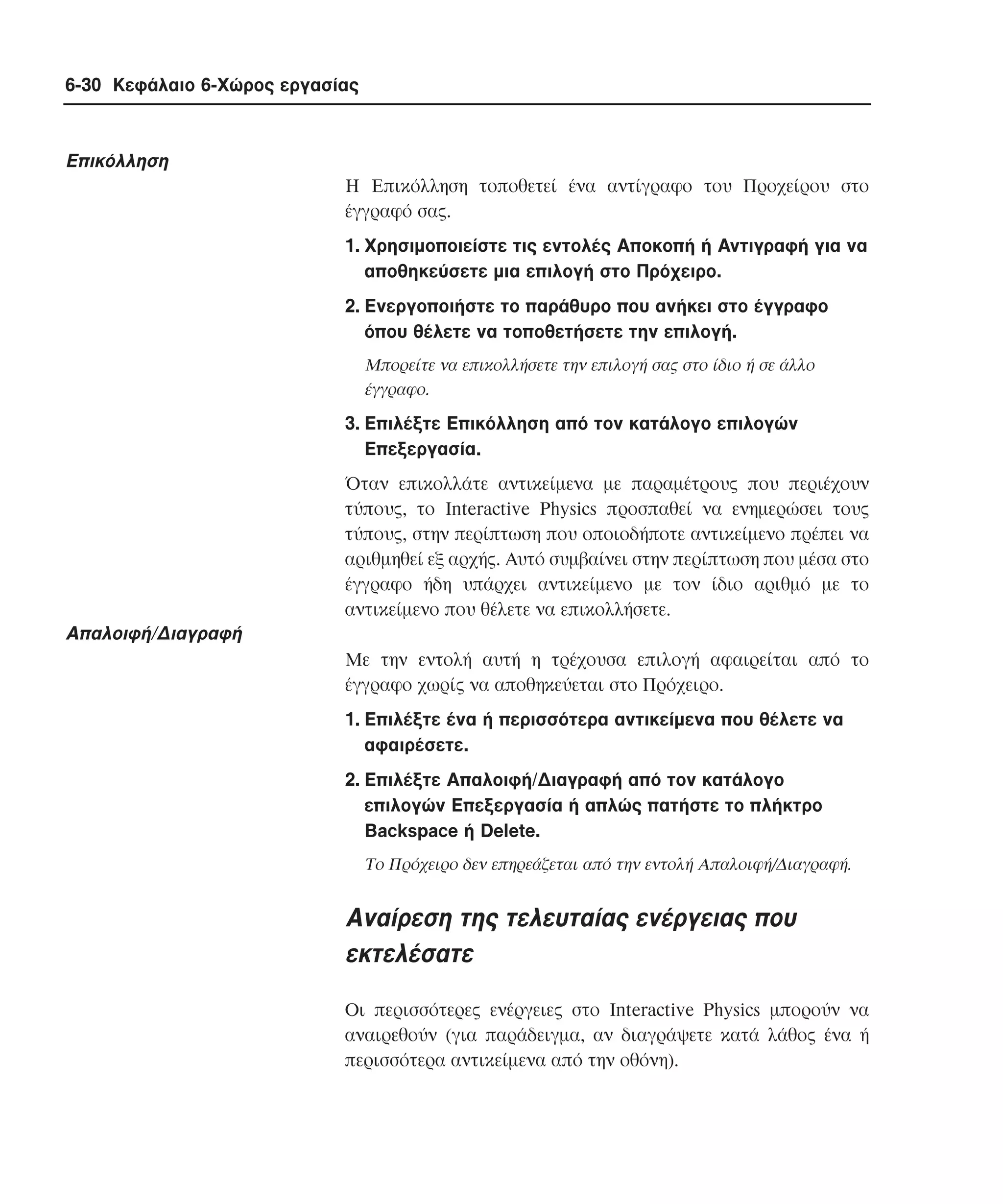 6-30 Κεφάλαιο 6-Χώρος εργασίας

Eπικόλληση
H Eπικόλληση τοποθετεί ένα αντίγραφο του Προχείρου στο
έγγραφό σας.
1. Xρησιµοποιείστε τις εντολές Aποκοπή ή Aντιγραφή για να
αποθηκεύσετε µια επιλογή στο Πρόχειρο.
2. Eνεργοποιήστε το παράθυρο που ανήκει στο έγγραφο
όπου θέλετε να τοποθετήσετε την επιλογή.
Mπορείτε να επικολλήσετε την επιλογή σας στο ίδιο ή σε άλλο
έγγραφο.

3. Eπιλέξτε Eπικόλληση από τον κατάλογο επιλογών
Eπεξεργασία.
Όταν επικολλάτε αντικείµενα µε παραµέτρους που περιέχουν
τύπους, το Interactive Physics προσπαθεί να ενηµερώσει τους
τύπους, στην περίπτωση που οποιοδήποτε αντικείµενο πρέπει να
αριθµηθεί εξ αρχής. Aυτό συµβαίνει στην περίπτωση που µέσα στο
έγγραφο ήδη υπάρχει αντικείµενο µε τον ίδιο αριθµό µε το
αντικείµενο που θέλετε να επικολλήσετε.

Aπαλοιφή/∆ιαγραφή
Mε την εντολή αυτή η τρέχουσα επιλογή αφαιρείται από το
έγγραφο χωρίς να αποθηκεύεται στο Πρόχειρο.
1. Eπιλέξτε ένα ή περισσότερα αντικείµενα που θέλετε να
αφαιρέσετε.
2. Eπιλέξτε Aπαλοιφή/∆ιαγραφή από τον κατάλογο
επιλογών Eπεξεργασία ή απλώς πατήστε το πλήκτρο
Backspace ή Delete.
Tο Πρόχειρο δεν επηρεάζεται από την εντολή Aπαλοιφή/∆ιαγραφή.

Aναίρεση της τελευταίας ενέργειας που
εκτελέσατε
Oι περισσότερες ενέργειες στο Interactive Physics µπορούν να
αναιρεθούν (για παράδειγµα, αν διαγράψετε κατά λάθος ένα ή
περισσότερα αντικείµενα από την οθόνη).

 