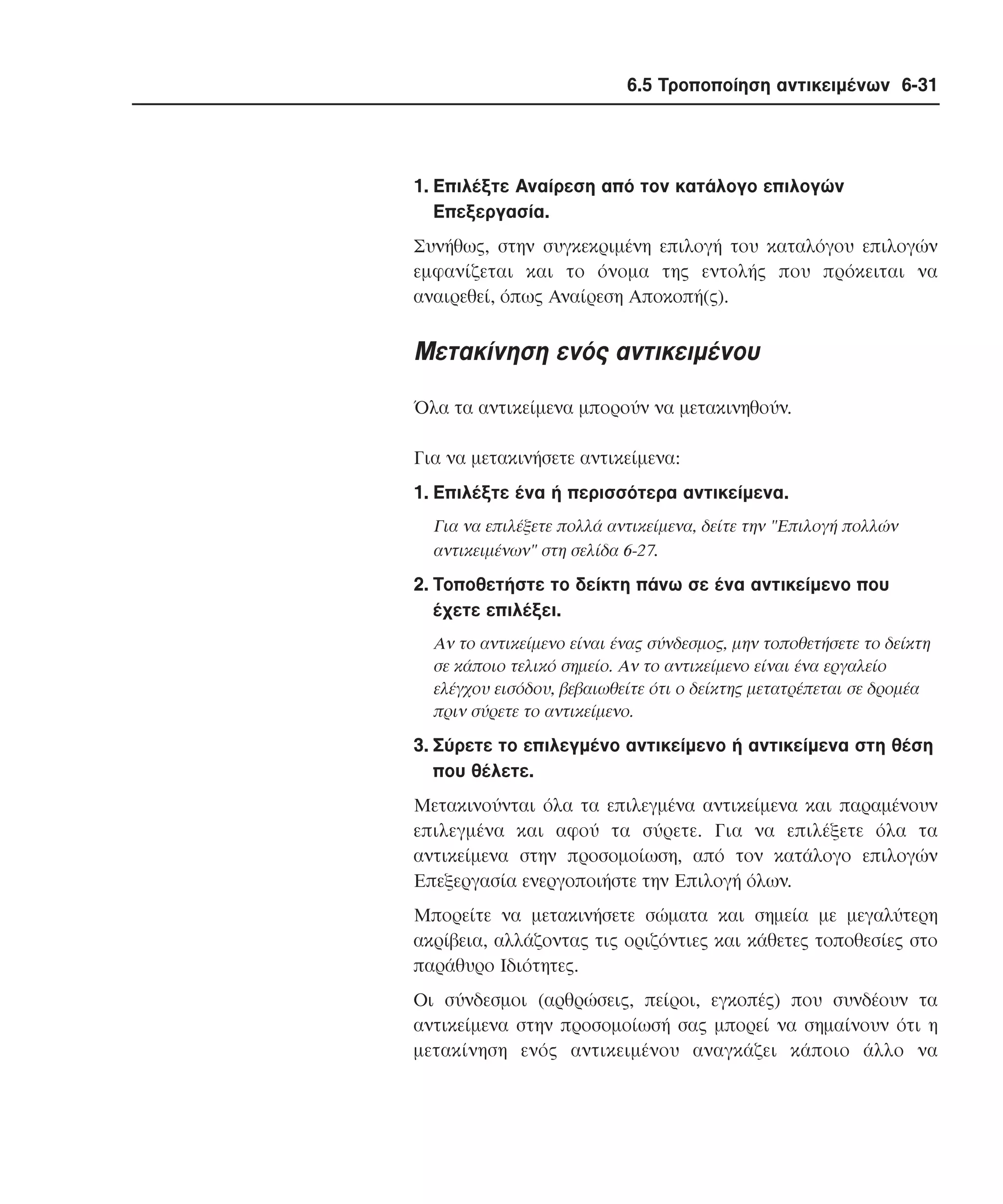 6.5 Τροποποίηση αντικειµένων 6-31

1. Eπιλέξτε Aναίρεση από τον κατάλογο επιλογών
Eπεξεργασία.
Συνήθως, στην συγκεκριµένη επιλογή του καταλόγου επιλογών
εµφανίζεται και το όνοµα της εντολής που πρόκειται να
αναιρεθεί, όπως Aναίρεση Aποκοπή(ς).

Mετακίνηση ενός αντικειµένου
Όλα τα αντικείµενα µπορούν να µετακινηθούν.
Για να µετακινήσετε αντικείµενα:
1. Eπιλέξτε ένα ή περισσότερα αντικείµενα.
Για να επιλέξετε πολλά αντικείµενα, δείτε την "Eπιλογή πολλών
αντικειµένων" στη σελίδα 6-27.

2. Tοποθετήστε το δείκτη πάνω σε ένα αντικείµενο που
έχετε επιλέξει.
Aν το αντικείµενο είναι ένας σύνδεσµος, µην τοποθετήσετε το δείκτη
σε κάποιο τελικό σηµείο. Aν το αντικείµενο είναι ένα εργαλείο
ελέγχου εισόδου, βεβαιωθείτε ότι ο δείκτης µετατρέπεται σε δροµέα
πριν σύρετε το αντικείµενο.

3. Σύρετε το επιλεγµένο αντικείµενο ή αντικείµενα στη θέση
που θέλετε.
Mετακινούνται όλα τα επιλεγµένα αντικείµενα και παραµένουν
επιλεγµένα και αφού τα σύρετε. Για να επιλέξετε όλα τα
αντικείµενα στην προσοµοίωση, από τον κατάλογο επιλογών
Eπεξεργασία ενεργοποιήστε την Eπιλογή όλων.
Mπορείτε να µετακινήσετε σώµατα και σηµεία µε µεγαλύτερη
ακρίβεια, αλλάζοντας τις οριζόντιες και κάθετες τοποθεσίες στο
παράθυρο Iδιότητες.
Oι σύνδεσµοι (αρθρώσεις, πείροι, εγκοπές) που συνδέουν τα
αντικείµενα στην προσοµοίωσή σας µπορεί να σηµαίνουν ότι η
µετακίνηση ενός αντικειµένου αναγκάζει κάποιο άλλο να

 