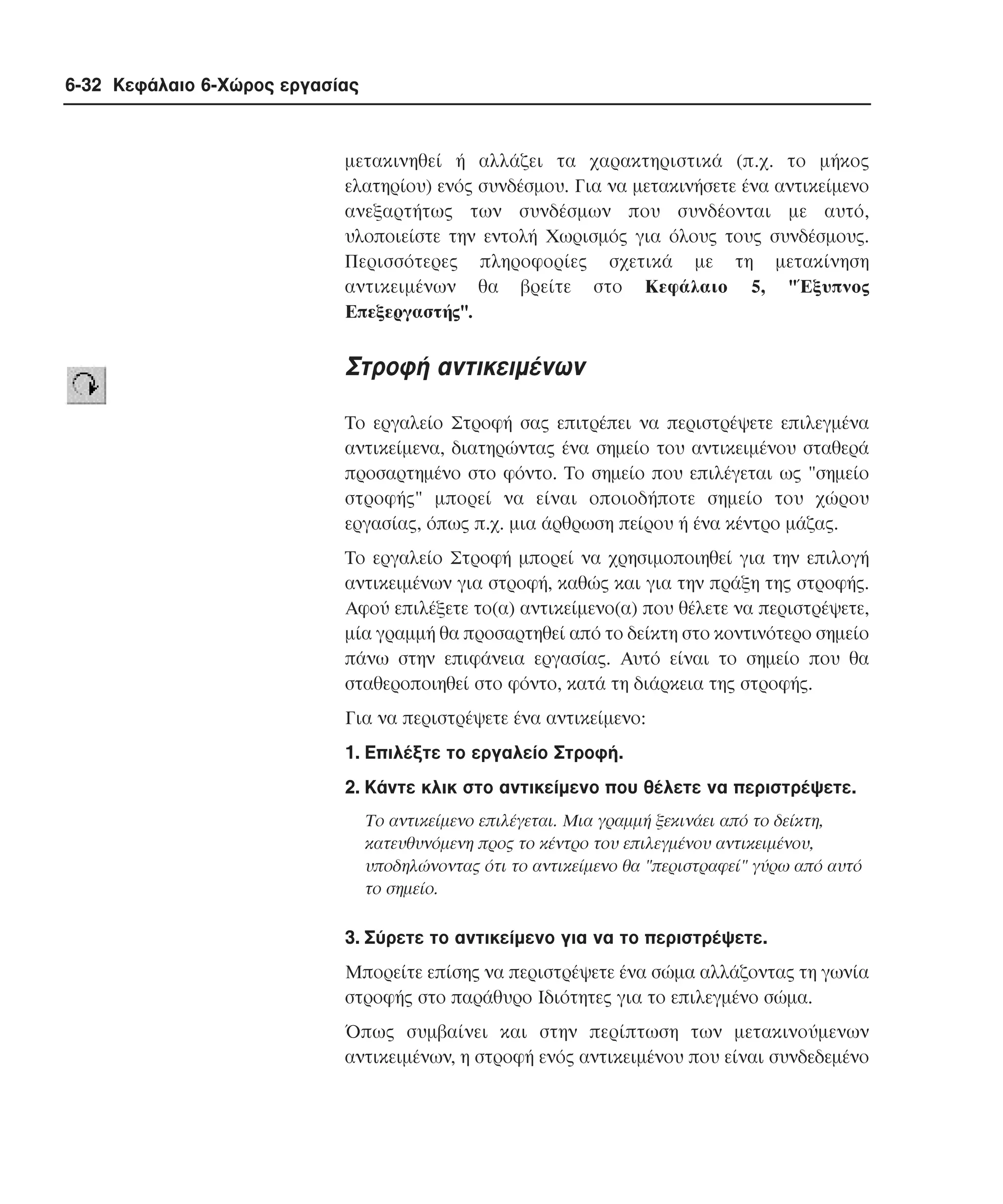 6-32 Κεφάλαιο 6-Χώρος εργασίας

µετακινηθεί ή αλλάζει τα χαρακτηριστικά (π.χ. το µήκος
ελατηρίου) ενός συνδέσµου. Για να µετακινήσετε ένα αντικείµενο
ανεξαρτήτως των συνδέσµων που συνδέονται µε αυτό,
υλοποιείστε την εντολή Xωρισµός για όλους τους συνδέσµους.
Περισσότερες πληροφορίες σχετικά µε τη µετακίνηση
αντικειµένων θα βρείτε στο Kεφάλαιο 5, "Έξυπνος
Eπεξεργαστής".

Στροφή αντικειµένων
Tο εργαλείο Στροφή σας επιτρέπει να περιστρέψετε επιλεγµένα
αντικείµενα, διατηρώντας ένα σηµείο του αντικειµένου σταθερά
προσαρτηµένο στο φόντο. Tο σηµείο που επιλέγεται ως "σηµείο
στροφής" µπορεί να είναι οποιοδήποτε σηµείο του χώρου
εργασίας, όπως π.χ. µια άρθρωση πείρου ή ένα κέντρο µάζας.
Tο εργαλείο Στροφή µπορεί να χρησιµοποιηθεί για την επιλογή
αντικειµένων για στροφή, καθώς και για την πράξη της στροφής.
Aφού επιλέξετε το(α) αντικείµενο(α) που θέλετε να περιστρέψετε,
µία γραµµή θα προσαρτηθεί από το δείκτη στο κοντινότερο σηµείο
πάνω στην επιφάνεια εργασίας. Aυτό είναι το σηµείο που θα
σταθεροποιηθεί στο φόντο, κατά τη διάρκεια της στροφής.
Για να περιστρέψετε ένα αντικείµενο:
1. Eπιλέξτε το εργαλείο Στροφή.
2. Kάντε κλικ στο αντικείµενο που θέλετε να περιστρέψετε.
Tο αντικείµενο επιλέγεται. Mια γραµµή ξεκινάει από το δείκτη,
κατευθυνόµενη προς το κέντρο του επιλεγµένου αντικειµένου,
υποδηλώνοντας ότι το αντικείµενο θα "περιστραφεί" γύρω από αυτό
το σηµείο.

3. Σύρετε το αντικείµενο για να το περιστρέψετε.
Mπορείτε επίσης να περιστρέψετε ένα σώµα αλλάζοντας τη γωνία
στροφής στο παράθυρο Iδιότητες για το επιλεγµένο σώµα.
Όπως συµβαίνει και στην περίπτωση των µετακινούµενων
αντικειµένων, η στροφή ενός αντικειµένου που είναι συνδεδεµένο

 