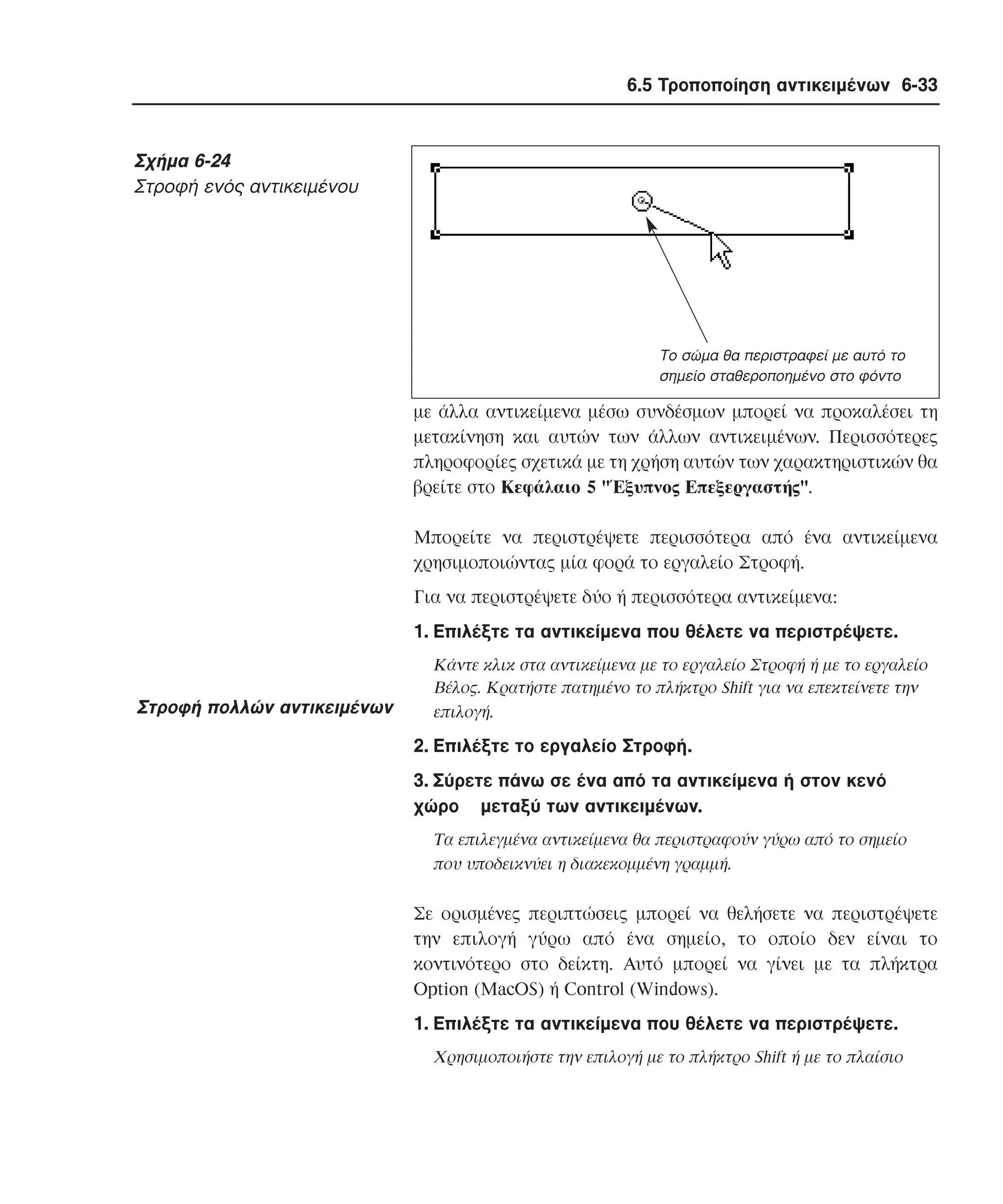 6.5 Τροποποίηση αντικειµένων 6-33

Σχήµα 6-24
Στροφή ενός αντικειµένου

Το σώµα θα περιστραφεί µε αυτό το
σηµείο σταθεροποηµένο στο φόντο

µε άλλα αντικείµενα µέσω συνδέσµων µπορεί να προκαλέσει τη
µετακίνηση και αυτών των άλλων αντικειµένων. Περισσότερες
πληροφορίες σχετικά µε τη χρήση αυτών των χαρακτηριστικών θα
βρείτε στο Kεφάλαιο 5 "Έξυπνος Eπεξεργαστής".
Mπορείτε να περιστρέψετε περισσότερα από ένα αντικείµενα
χρησιµοποιώντας µία φορά το εργαλείο Στροφή.
Για να περιστρέψετε δύο ή περισσότερα αντικείµενα:
1. Eπιλέξτε τα αντικείµενα που θέλετε να περιστρέψετε.

Στροφή πολλών αντικειµένων

Kάντε κλικ στα αντικείµενα µε το εργαλείο Στροφή ή µε το εργαλείο
Bέλος. Kρατήστε πατηµένο το πλήκτρο Shift για να επεκτείνετε την
επιλογή.

2. Eπιλέξτε το εργαλείο Στροφή.
3. Σύρετε πάνω σε ένα από τα αντικείµενα ή στον κενό
χώρο µεταξύ των αντικειµένων.
Tα επιλεγµένα αντικείµενα θα περιστραφούν γύρω από το σηµείο
που υποδεικνύει η διακεκοµµένη γραµµή.

Σε ορισµένες περιπτώσεις µπορεί να θελήσετε να περιστρέψετε
την επιλογή γύρω από ένα σηµείο, το οποίο δεν είναι το
κοντινότερο στο δείκτη. Aυτό µπορεί να γίνει µε τα πλήκτρα
Option (MacOS) ή Control (Windows).
1. Eπιλέξτε τα αντικείµενα που θέλετε να περιστρέψετε.
Xρησιµοποιήστε την επιλογή µε το πλήκτρο Shift ή µε το πλαίσιο

 
